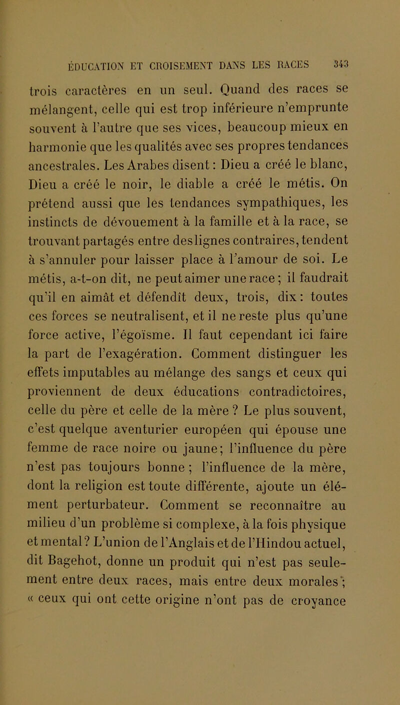 trois caractères en un seul. Quand des races se mélangent, celle qui est trop inférieure n’emprunte souvent à l’autre que ses vices, beaucoup mieux en harmonie que les qualités avec ses propres tendances ancestrales. Les Arabes disent : Dieu a créé le blanc, Dieu a créé le noir, le diable a créé le métis. On prétend aussi que les tendances sympathiques, les instincts de dévouement à la famille et à la race, se trouvant partagés entre deslignes contraires, tendent à s’annuler pour laisser place à l’amour de soi. Le métis, a-t-on dit, ne peut aimer une race; il faudrait qu’il en aimât et défendît deux, trois, dix : toutes ces forces se neutralisent, et il ne reste plus qu’une force active, l’égoïsme. Il faut cependant ici faire la part de l’exagération. Comment distinguer les effets imputables au mélange des sangs et ceux qui proviennent de deux éducations contradictoires, celle du père et celle de la mère ? Le plus souvent, c’est quelque aventurier européen qui épouse une femme de race noire ou jaune; l’influence du père n’est pas toujours bonne ; l’influence de la mère, dont la religion est toute différente, ajoute un élé- ment perturbateur. Comment se reconnaître au milieu d’un problème si complexe, à la fois physique et mental ? L’union de l’Anglais et de l’Hindou actuel, dit Bagehot, donne un produit qui n’est pas seule- ment entre deux races, mais entre deux morales ; « ceux qui ont cette origine n’ont pas de croyance
