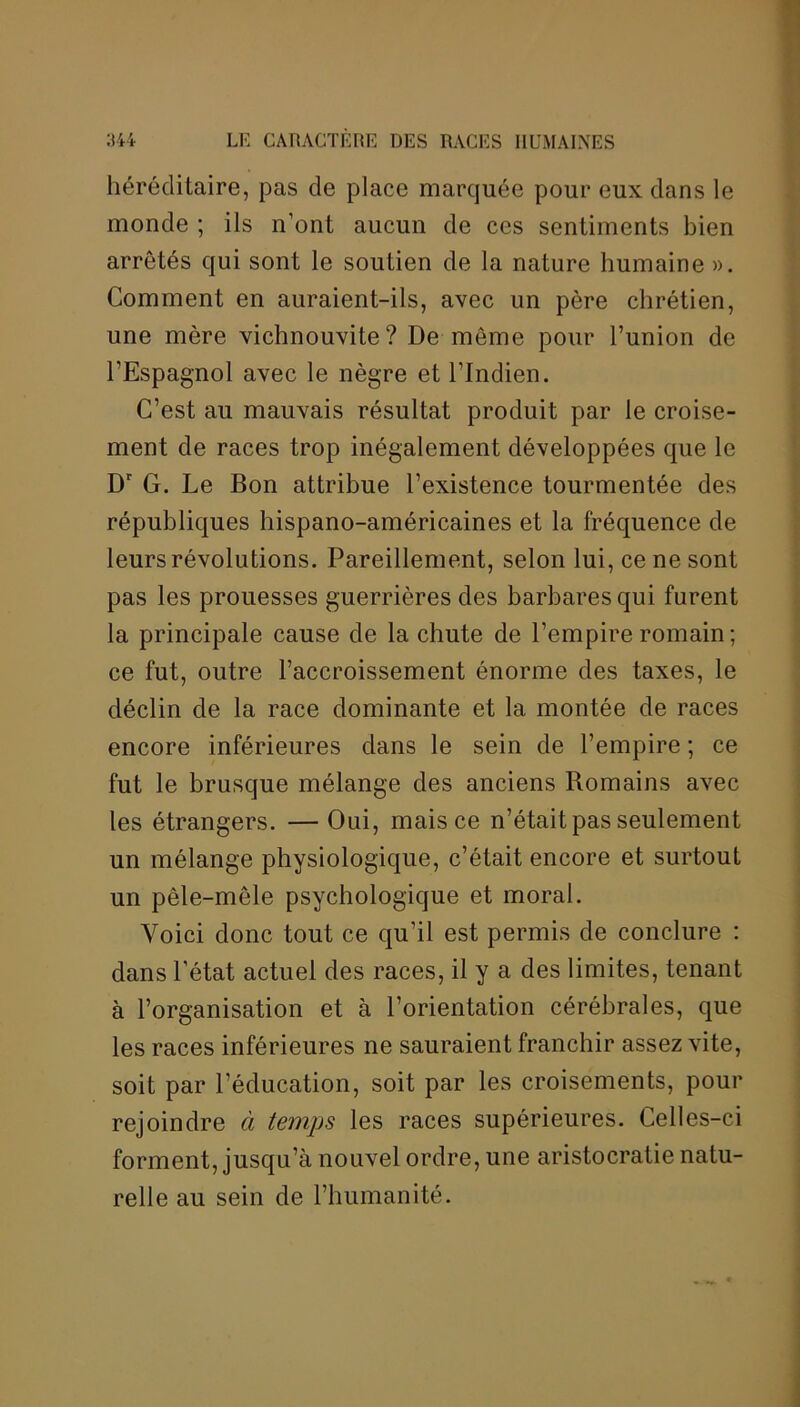 héréditaire, pas de place marquée pour eux dans le monde ; ils n’ont aucun de ces sentiments bien arrêtés qui sont le soutien de la nature humaine ». Comment en auraient-ils, avec un père chrétien, une mère vichnouvite? De môme pour l’union de l’Espagnol avec le nègre et l’Indien. C’est au mauvais résultat produit par le croise- ment de races trop inégalement développées que le Dr G. Le Bon attribue l’existence tourmentée des républiques hispano-américaines et la fréquence de leurs révolutions. Pareillement, selon lui, ce ne sont pas les prouesses guerrières des barbares qui furent la principale cause de la chute de l’empire romain; ce fut, outre l’accroissement énorme des taxes, le déclin de la race dominante et la montée de races encore inférieures dans le sein de l’empire ; ce fut le brusque mélange des anciens Romains avec les étrangers. — Oui, mais ce n’était pas seulement un mélange physiologique, c’était encore et surtout un pêle-mêle psychologique et moral. Voici donc tout ce qu’il est permis de conclure : dans l’état actuel des races, il y a des limites, tenant à l’organisation et à l’orientation cérébrales, que les races inférieures ne sauraient franchir assez vite, soit par l’éducation, soit par les croisements, pour rejoindre à temps les races supérieures. Celles-ci forment, jusqu’à nouvel ordre, une aristocratie natu- relle au sein de l’humanité.