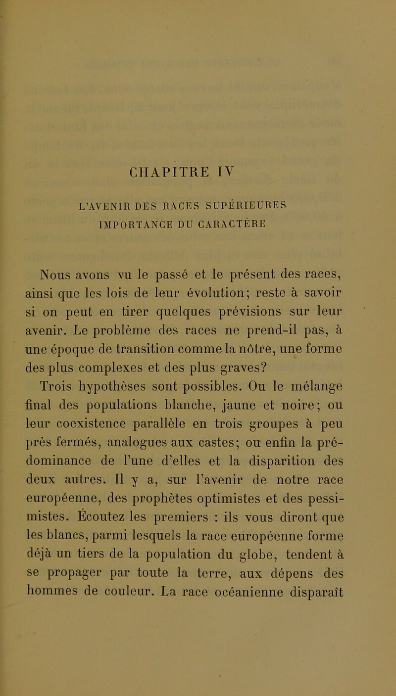 CHAPITRE IV L’AVENIR DES RACES SUPÉRIEURES IMPORTANCE DU CARACTÈRE Nous avons vu le passé et le présent des races, ainsi que les lois de leur évolution; reste à savoir si on peut en tirer quelques prévisions sur leur avenir. Le problème des races ne prend-il pas, à une époque de transition comme la nôtre, une forme des plus complexes et des plus graves? Trois hypothèses sont possibles. Ou le mélange final des populations blanche, jaune et noire; ou leur coexistence parallèle en trois groupes à peu près fermés, analogues aux castes; ou enfin la pré- dominance de l’une d’elles et la disparition des deux autres. Il y a, sur l’avenir de notre race européenne, des prophètes optimistes et des pessi- mistes. Ecoutez les premiers : ils vous diront que les blancs, parmi lesquels la race européenne forme déjà un tiers de la population du globe, tendent à se propager par toute la terre, aux dépens des hommes de couleur. La race océanienne disparaît
