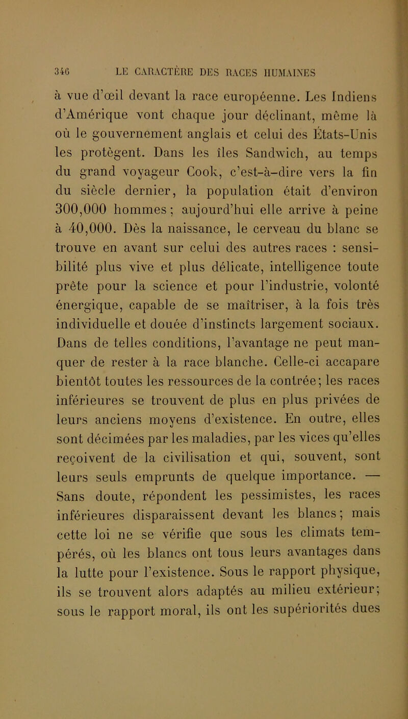 à vue d’œil devant la race européenne. Les Indiens d’Amérique vont chaque jour déclinant, même là où le gouvernement anglais et celui des États-Unis les protègent. Dans les îles Sandwich, au temps du grand voyageur Cook, c’est-à-dire vers la fin du siècle dernier, la population était d’environ 300,000 hommes; aujourd’hui elle arrive à peine à 40,000. Dès la naissance, le cerveau du blanc se trouve en avant sur celui des autres races : sensi- bilité plus vive et plus délicate, intelligence toute prête pour la science et pour l'industrie, volonté énergique, capable de se maîtriser, à la fois très individuelle et douée d’instincts largement sociaux. Dans de telles conditions, l’avantage ne peut man- quer de rester à la race blanche. Celle-ci accapare bientôt toutes les ressources de la contrée; les races inférieures se trouvent de plus en plus privées de leurs anciens moyens d’existence. En outre, elles sont décimées par les maladies, par les vices qu’elles reçoivent de la civilisation et qui, souvent, sont leurs seuls emprunts de quelque importance. — Sans doute, répondent les pessimistes, les races inférieures disparaissent devant les blancs ; mais cette loi ne se vérifie que sous les climats tem- pérés, où les blancs ont tous leurs avantages dans la lutte pour l’existence. Sous le rapport physique, ils se trouvent alors adaptés au milieu extérieur; sous le rapport moral, ils ont les supériorités dues