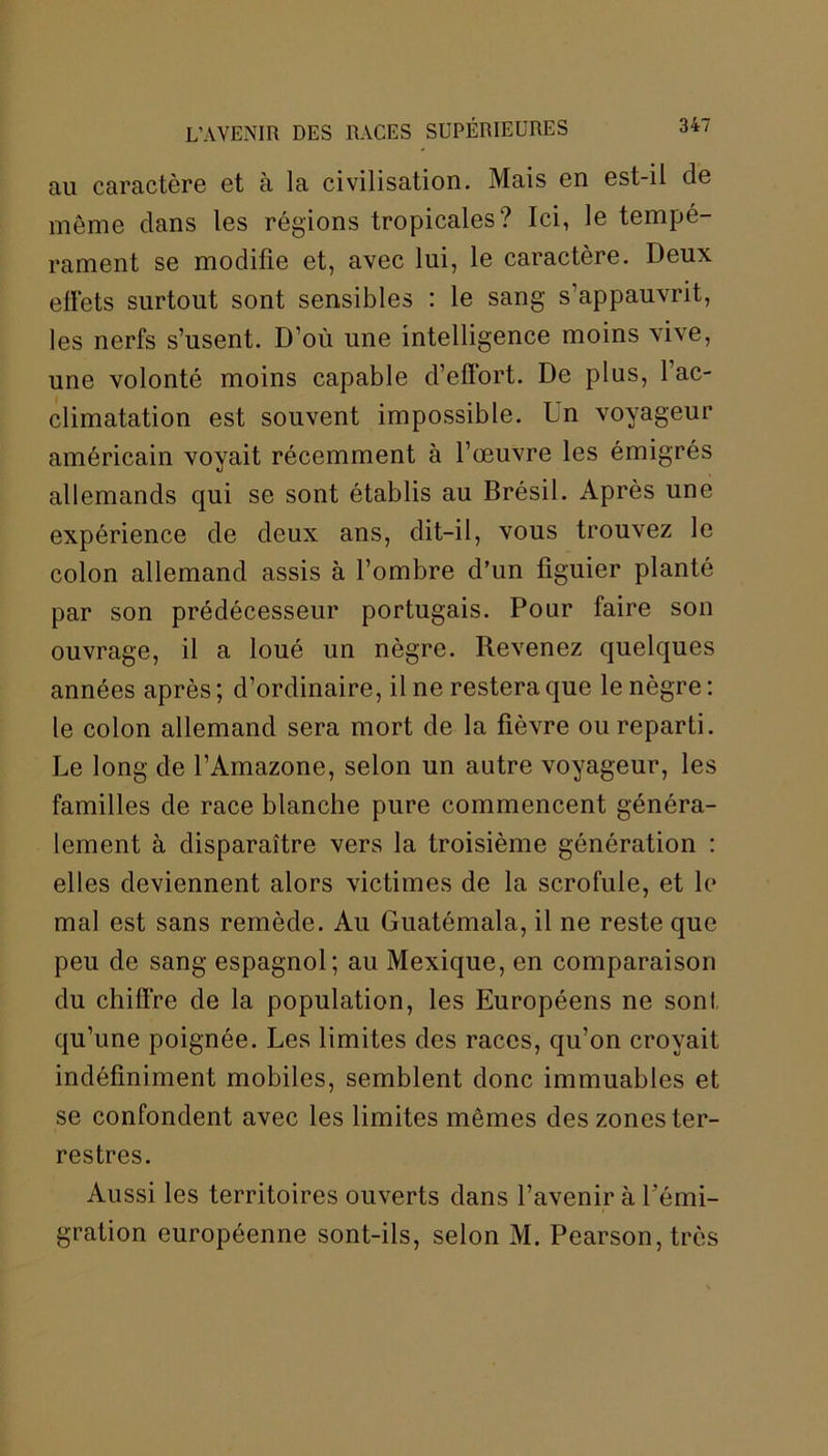 au caractère et à la civilisation. Mais en est-il de meme dans les régions tropicales? Ici, le tempé- rament se modifie et, avec lui, le caractère. Deux effets surtout sont sensibles : le sang s’appauvrit, les nerfs s’usent. D’où une intelligence moins vive, une volonté moins capable d’effort. De plus, 1 ac- climatation est souvent impossible. Un voyageur américain voyait récemment à l’œuvre les émigrés allemands qui se sont établis au Brésil. Après une expérience de deux ans, dit-il, vous trouvez le colon allemand assis à l’ombre d’un figuier planté par son prédécesseur portugais. Pour faire son ouvrage, il a loué un nègre. Revenez quelques années après ; d’ordinaire, il ne restera que le nègre : le colon allemand sera mort de la fièvre ou reparti. Le long de l’Amazone, selon un autre voyageur, les familles de race blanche pure commencent généra- lement à disparaître vers la troisième génération : elles deviennent alors victimes de la scrofule, et le mal est sans remède. Au Guatémala, il ne reste que peu de sang espagnol; au Mexique, en comparaison du chiffre de la population, les Européens ne sont qu’une poignée. Les limites des races, qu’on croyait indéfiniment mobiles, semblent donc immuables et se confondent avec les limites mêmes des zones ter- restres. Aussi les territoires ouverts dans l’avenir à l’émi- gration européenne sont-ils, selon M. Pearson,très
