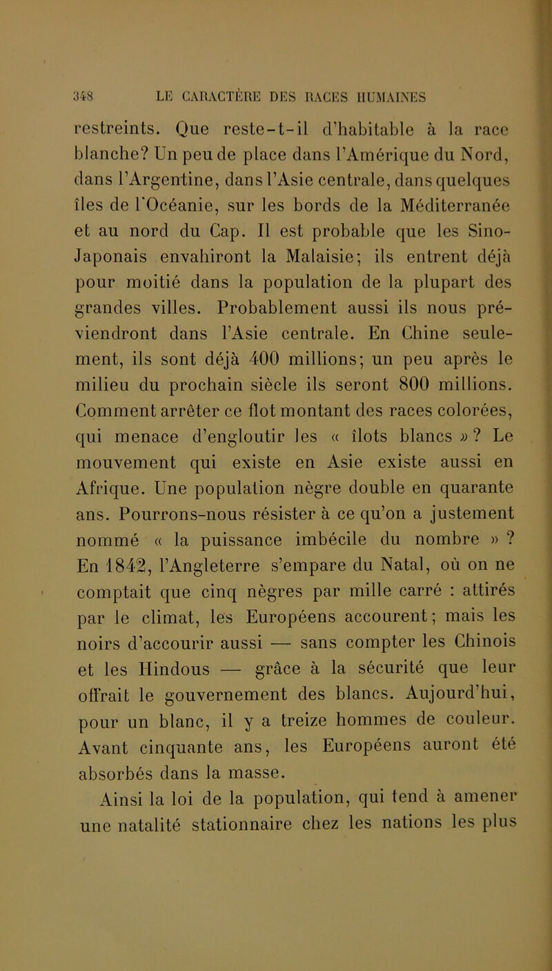 restreints. Que reste—t— il d’habitable à la race blanche? Un peu de place dans l’Amérique du Nord, dans l’Argentine, dans l’Asie centrale, dans quelques îles de l'Océanie, sur les bords de la Méditerranée et au nord du Cap. Il est probable que les Sino- Japonais envahiront la Malaisie; ils entrent déjà pour moitié dans la population de la plupart des grandes villes. Probablement aussi ils nous pré- viendront dans l’Asie centrale. En Chine seule- ment, ils sont déjà 400 millions; un peu après le milieu du prochain siècle ils seront 800 millions. Comment arrêter ce flot montant des races colorées, qui menace d’engloutir les « îlots blancs » ? Le mouvement qui existe en Asie existe aussi en Afrique. Une population nègre double en quarante ans. Pourrons-nous résister à ce qu’on a justement nommé « la puissance imbécile du nombre » ? En 1842, l’Angleterre s’empare du Natal, où on ne comptait que cinq nègres par mille carré : attirés par le climat, les Européens accourent; mais les noirs d’accourir aussi — sans compter les Chinois et les Hindous — grâce à la sécurité que leur offrait le gouvernement des blancs. Aujourd’hui, pour un blanc, il y a treize hommes de couleur. Avant cinquante ans, les Européens auront été absorbés dans la masse. Ainsi la loi de la population, qui tend à amener une natalité stationnaire chez les nations les plus
