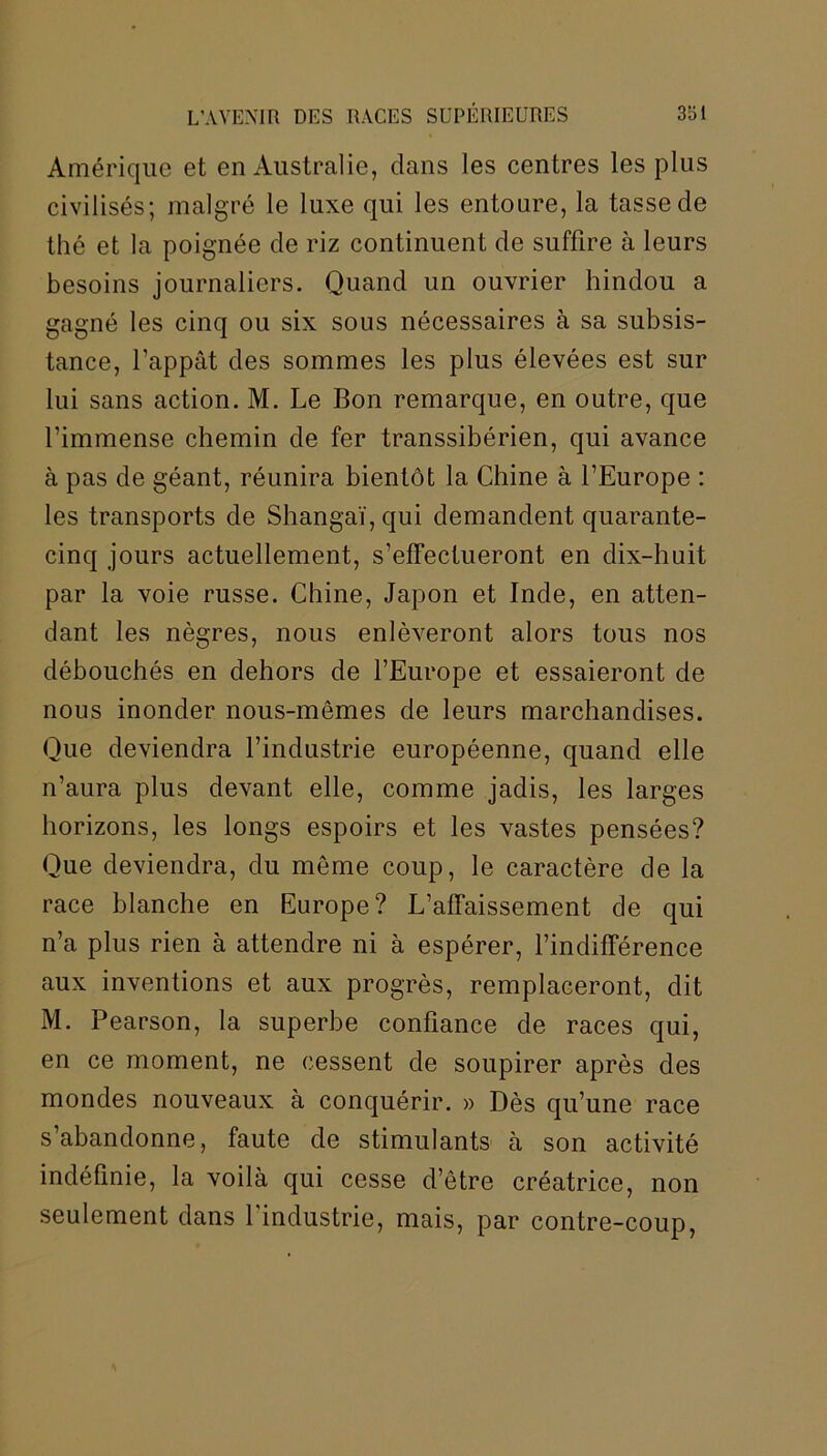 Amérique et en Australie, clans les centres les plus civilisés; malgré le luxe qui les entoure, la tasse de thé et la poignée de riz continuent de suffire à leurs besoins journaliers. Quand un ouvrier hindou a gagné les cinq ou six sous nécessaires à sa subsis- tance, l’appât des sommes les plus élevées est sur lui sans action. M. Le Bon remarque, en outre, que l’immense chemin de fer transsibérien, qui avance à pas de géant, réunira bientôt la Chine à l’Europe : les transports de Shangaï, qui demandent quarante- cinq jours actuellement, s’effectueront en dix-huit par la voie russe. Chine, Japon et Inde, en atten- dant les nègres, nous enlèveront alors tous nos débouchés en dehors de l’Europe et essaieront de nous inonder nous-mêmes de leurs marchandises. Que deviendra l’industrie européenne, quand elle n’aura plus devant elle, comme jadis, les larges horizons, les longs espoirs et les vastes pensées? Que deviendra, du môme coup, le caractère de la race blanche en Europe? L’affaissement de qui n’a plus rien à attendre ni à espérer, l’indifférence aux inventions et aux progrès, remplaceront, dit M. Pearson, la superbe confiance de races qui, en ce moment, ne cessent de soupirer après des mondes nouveaux à conquérir. » Dès qu’une race s’abandonne, faute de stimulants à son activité indéfinie, la voilà qui cesse d’être créatrice, non seulement dans l’industrie, mais, par contre-coup,