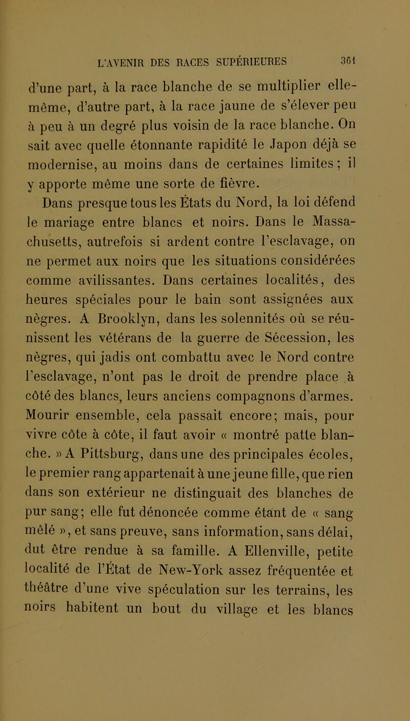 d’une part, à la race blanche de se multiplier elle- même, d’autre part, à la race jaune de s’élever peu à peu à un degré plus voisin de la race blanche. On sait avec quelle étonnante rapidité le Japon déjà se modernise, au moins dans de certaines limites ; il y apporte même une sorte de fièvre. Dans presque tous les États du Nord, la loi défend le mariage entre blancs et noirs. Dans le Massa- chusetts, autrefois si ardent contre l’esclavage, on ne permet aux noirs que les situations considérées comme avilissantes. Dans certaines localités, des heures spéciales pour le bain sont assignées aux nègres. A Brooklyn, dans les solennités où se réu- nissent les vétérans de la guerre de Sécession, les nègres, qui jadis ont combattu avec le Nord contre l’esclavage, n’ont pas le droit de prendre place à côté des blancs, leurs anciens compagnons d’armes. Mourir ensemble, cela passait encore; mais, pour vivre côte à côte, il faut avoir « montré patte blan- che. »A Pittsburg, dans une des principales écoles, le premier rang appartenait à une jeune fille, que rien dans son extérieur ne distinguait des blanches de pur sang; elle fut dénoncée comme étant de « sang- mêlé », et sans preuve, sans information, sans délai, dut être rendue à sa famille. A Ellenville, petite localité de l’État de New-York assez fréquentée et théâtre d’une vive spéculation sur les terrains, les noirs habitent un bout du village et les blancs