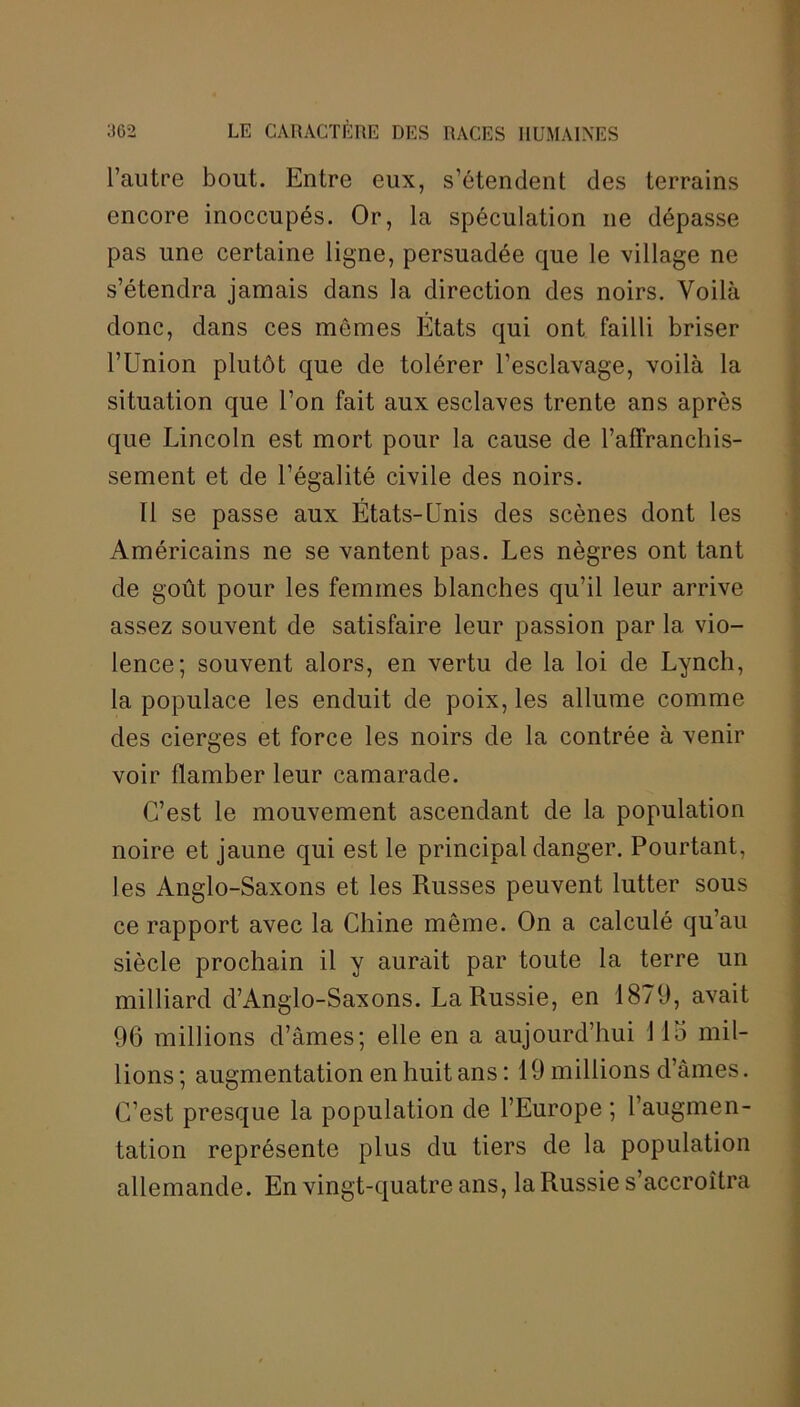 l’autre bout. Entre eux, s’étendent des terrains encore inoccupés. Or, la spéculation ne dépasse pas une certaine ligne, persuadée que le village ne s’étendra jamais dans la direction des noirs. Voilà donc, dans ces mêmes Etats qui ont failli briser l’Union plutôt que de tolérer l’esclavage, voilà la situation que l’on fait aux esclaves trente ans après que Lincoln est mort pour la cause de l’affranchis- sement et de l’égalité civile des noirs. Il se passe aux États-Unis des scènes dont les Américains ne se vantent pas. Les nègres ont tant de goût pour les femmes blanches qu’il leur arrive assez souvent de satisfaire leur passion par la vio- lence; souvent alors, en vertu de la loi de Lynch, la populace les enduit de poix, les allume comme des cierges et force les noirs de la contrée à venir voir flamber leur camarade. C’est le mouvement ascendant de la population noire et jaune qui est le principal danger. Pourtant, les Anglo-Saxons et les Russes peuvent lutter sous ce rapport avec la Chine même. On a calculé qu’au siècle prochain il y aurait par toute la terre un milliard d’Anglo-Saxons. La Russie, en 1879, avait 96 millions d’âmes; elle en a aujourd’hui Llo mil- lions ; augmentation en huit ans : 19 millions d’âmes. C’est presque la population de l’Europe ; l’augmen- tation représente plus du tiers de la population allemande. En vingt-quatre ans, la Russie s’accroîtra