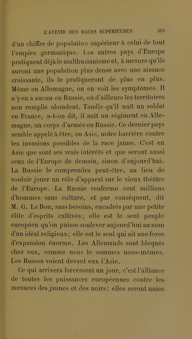 d’un chiffre de population supérieur à celui de tout l’empire germanique. Les autres pays d’Europe pratiquent déjà le malthusianisme et, à mesure qu’ils auront une population plus dense avec une aisance croissante, ils le pratiqueront de plus en plus. Môme en Allemagne, on en voit les symptômes. Il n’y en a aucun en Russie, où d’ailleurs les territoires non remplis abondent. Tandis qu’il naît un soldat en France, a-t-on dit, il naît un régiment en Alle- magne, un corps d’armée en Russie. Ce dernier pays semble appelé à être, en Asie, notre barrière contre les invasions possibles de la race jaune. C’est en Asie que sont ses vrais intérêts et que seront aussi ceux de l’Europe de demain, sinon d’aujourd’hui. La Russie le comprendra peut-être, au lieu de vouloir jouer un rôle d’apparat sur le vieux théâtre de l’Europe. La Russie renferme cent millions d’hommes sans culture, et par conséquent, dit M. G. LeRon, sans besoins, encadrés par une petite élite d’esprits cultivés ; elle est le seul peuple européen qu’on puisse soulever aujourd’hui au nom d’un idéal religieux; elle est le seul qui ait une force d’expansion énorme. Les Allemands sont bloqués chez eux, comme nous le sommes nous-mêmes. Les Russes voient devant eux l’Asie. Ce qui arrivera forcément un jour, c’est l’alliance de toutes les puissances européennes contre les menaces des jaunes et des noirs: elles seront unies