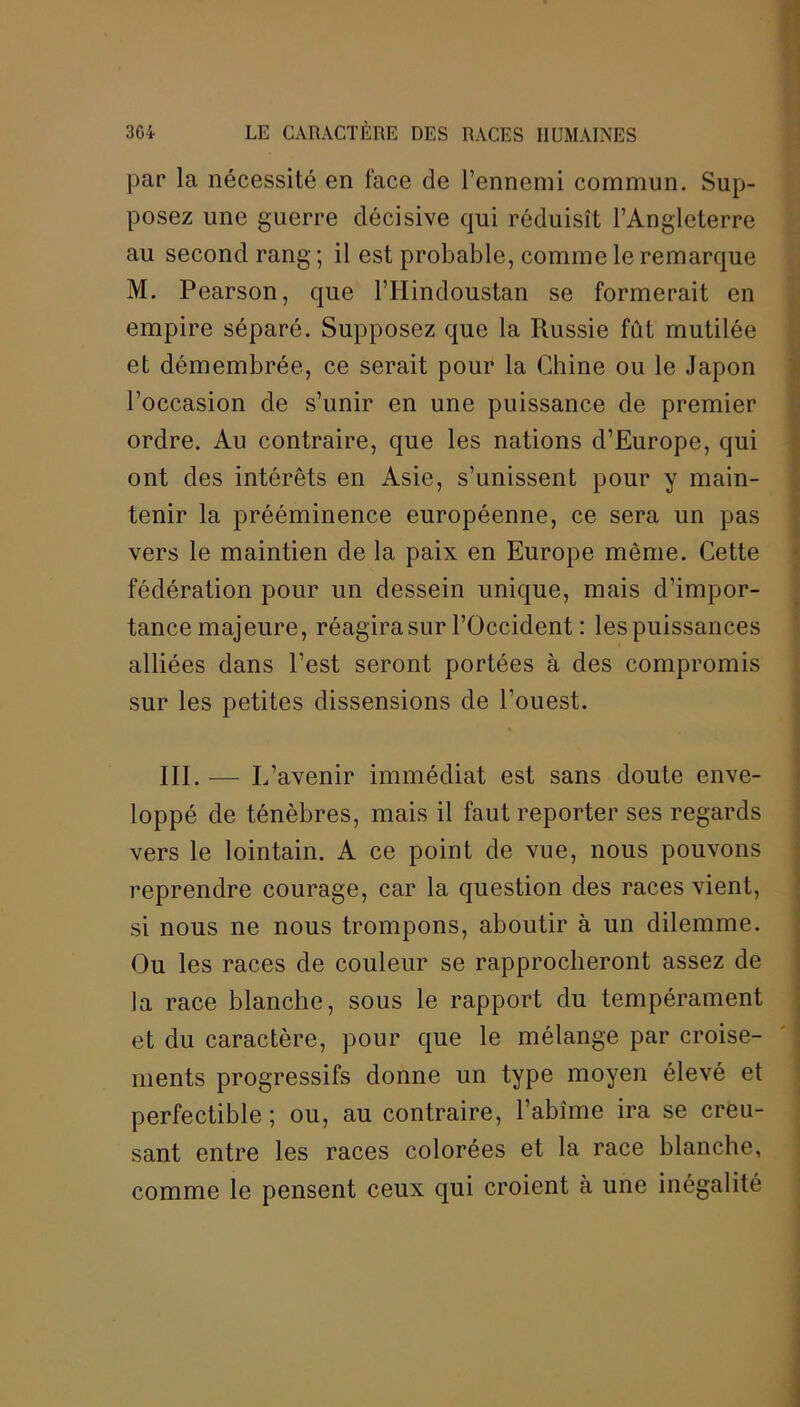 par la nécessité en face de l’ennemi commun. Sup- posez une guerre décisive qui réduisît l’Angleterre au second rang; il est probable, comme le remarque M. Pearson, que l’IIindoustan se formerait en empire séparé. Supposez que la Russie fût mutilée et démembrée, ce serait pour la Chine ou le Japon l’occasion de s’unir en une puissance de premier ordre. Au contraire, que les nations d’Europe, qui ont des intérêts en Asie, s’unissent pour y main- tenir la prééminence européenne, ce sera un pas vers le maintien de la paix en Europe même. Cette fédération pour un dessein unique, mais d’impor- tance majeure, réagira sur l’Occident : les puissances alliées dans l’est seront portées à des compromis sur les petites dissensions de l'ouest. III.— L’ avenir immédiat est sans doute enve- loppé de ténèbres, mais il faut reporter ses regards vers le lointain. A ce point de vue, nous pouvons reprendre courage, car la question des races vient, si nous ne nous trompons, aboutir à un dilemme. Ou les races de couleur se rapprocheront assez de la race blanche, sous le rapport du tempérament et du caractère, pour que le mélange par croise- ments progressifs donne un type moyen élevé et perfectible ; ou, au contraire, l’abîme ira se creu- sant entre les races colorées et la race blanche, comme le pensent ceux qui croient à une inégalité