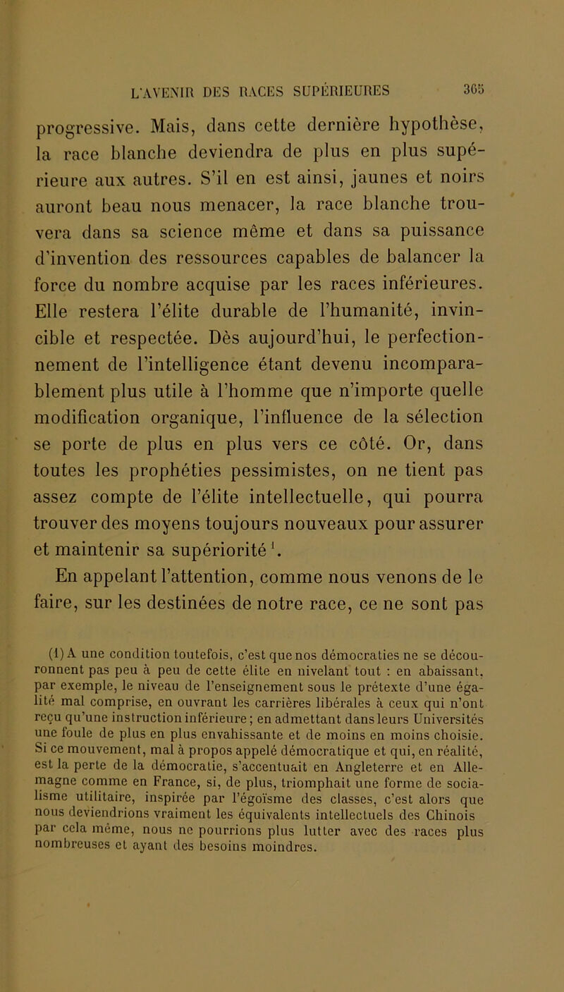 progressive. Mais, dans cette dernière hypothèse, la race blanche deviendra de plus en plus supé- rieure aux autres. S’il en est ainsi, jaunes et noirs auront beau nous menacer, la race blanche trou- vera dans sa science môme et dans sa puissance d’invention des ressources capables de balancer la force du nombre acquise par les races inférieures. Elle restera l’élite durable de l’humanité, invin- cible et respectée. Dès aujourd’hui, le perfection- nement de l’intelligence étant devenu incompara- blement plus utile à l’homme que n’importe quelle modification organique, l’influence de la sélection se porte de plus en plus vers ce côté. Or, dans toutes les prophéties pessimistes, on ne tient pas assez compte de l’élite intellectuelle, qui pourra trouver des moyens toujours nouveaux pour assurer et maintenir sa supériorité h En appelant l’attention, comme nous venons de le faire, sur les destinées de notre race, ce ne sont pas (I)A une condition toutefois, c’est que nos démocraties ne se décou- ronnent pas peu à peu de cette élite en nivelant tout : en abaissant, par exemple, le niveau de l’enseignement sous le prétexte d’une éga- lité mal comprise, en ouvrant les carrières libérales à ceux qui n’ont reçu qu’une instruction inférieure ; en admettant dans leurs Universités une foule de plus en plus envahissante et de moins en moins choisie. Si ce mouvement, mal à propos appelé démocratique et qui, en réalité, est la perte de la démocratie, s’accentuait en Angleterre et en Alle- magne comme en France, si, de plus, triomphait une forme de socia- lisme utilitaire, inspirée par l’égoïsme des classes, c’est alors que nous deviendrions vraiment les équivalents intellectuels des Chinois par cela même, nous ne pourrions plus lutter avec des races plus nombreuses et ayant des besoins moindres.