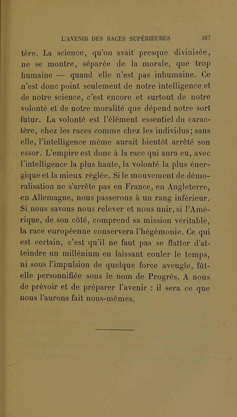 tère. La science, qu’on avait presque divinisée, ne se montre, séparée de la morale, que trop humaine — quand elle n’est pas inhumaine. Ce n'est donc point seulement de notre intelligence et de notre science, c’est encore et surtout de notre volonté et de notre moralité que dépend notre sort futur. La volonté est l’élément essentiel du carac- tère, chez les races comme chez les individus; sans elle, l’intelligence même aurait bientôt arrêté son essor. L’empire est donc à la race qui aura eu, avec l’intelligence la plus haute, la volonté la plus éner- gique et la mieux réglée. Si le mouvement de démo- ralisation ne s’arrête pas en France, en Angleterre, en Allemagne, nous passerons à un rang inférieur. Si nous savons nous relever et nous unir, si l’Amé- rique, de son côté, comprend sa mission véritable, la race européenne conservera l’hégémonie. Ce qui est certain, c’est qu’il ne faut pas se flatter d’at- teindre un millénium en laissant couler le temps, ni sous l’impulsion de quelque force aveugle, fût- elle personnifiée sous le nom de Progrès. A nous de prévoir et de préparer l’avenir : il sera ce que nous l’aurons fait nous-mêmes.