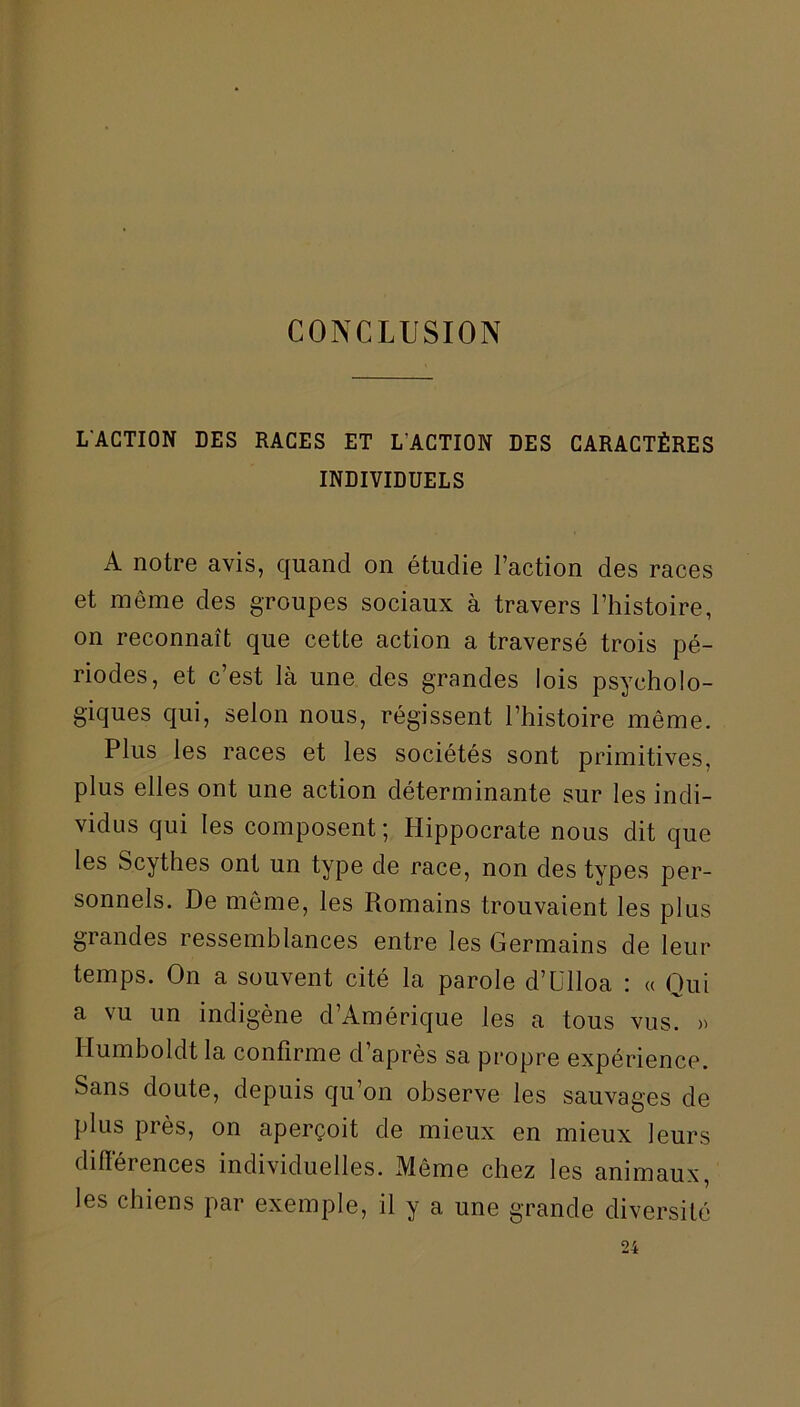 CONCLUSION L'ACTION DES RACES ET L'ACTION DES CARACTÈRES INDIVIDUELS A notre avis, quand on étudie l’action des races et meme des groupes sociaux à travers l’histoire, on reconnaît que cette action a traversé trois pé- riodes, et c’est là une des grandes lois psycholo- giques qui, selon nous, régissent l’histoire même. Plus les races et les sociétés sont primitives, plus elles ont une action déterminante sur les indi- vidus qui les composent; Hippocrate nous dit que les Scythes ont un type de race, non des types per- sonnels. De même, les Romains trouvaient les plus grandes ressemblances entre les Germains de leur temps. On a souvent cité la parole d’ülloa : « Qui a vu un indigène d’Amérique les a tous vus. » llumboldt la confirme d’après sa propre expérience. Sans doute, depuis qu’on observe les sauvages de plus près, on aperçoit de mieux en mieux leurs différences individuelles. Même chez les animaux, les chiens par exemple, il y a une grande diversité
