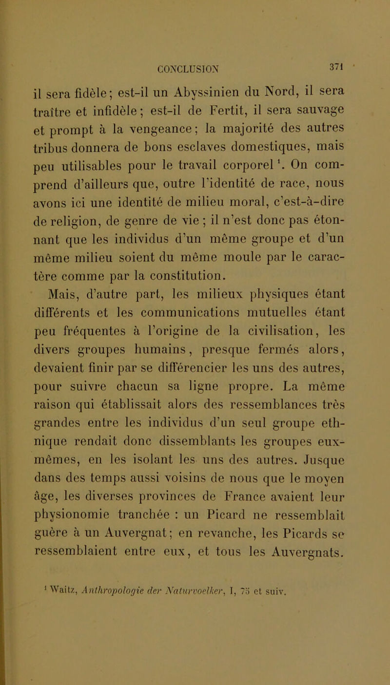 il sera fidèle; est-il un Abyssinien du Nord, il sera traître et infidèle ; est-il de Fertit, il sera sauvage et prompt à la vengeance; la majorité des autres tribus donnera de bons esclaves domestiques, mais peu utilisables pour le travail corporel On com- prend d’ailleurs que, outre l'identité de race, nous avons ici une identité de milieu moral, c’est-à-dire de religion, de genre de vie ; il n’est donc pas éton- nant que les individus d’un même groupe et d’un même milieu soient du même moule par le carac- tère comme par la constitution. Mais, d’autre part, les milieux physiques étant différents et les communications mutuelles étant peu fréquentes à l’origine de la civilisation, les divers groupes humains, presque fermés alors, devaient finir par se différencier les uns des autres, pour suivre chacun sa ligne propre. La même raison qui établissait alors des ressemblances très grandes entre les individus d’un seul groupe eth- nique rendait donc dissemblants les groupes eux- mêmes, en les isolant les uns des autres. Jusque dans des temps aussi voisins de nous que le moyen âge, les diverses provinces de France avaient leur physionomie tranchée : un Picard ne ressemblait guère à un Auvergnat; en revanche, les Picards se ressemblaient entre eux, et tous les Auvergnats. 1 Waitz, Anthropologie der Nalurvoelker, I, 7o et suiv.