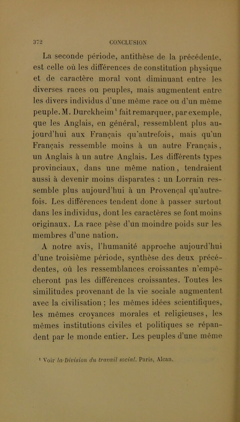 La seconde période, antithèse de la précédente, est celle où les différences de constitution physique et de caractère moral vont diminuant entre les diverses races ou peuples, mais augmentent entre les divers individus d’une même race ou d’un môme peuple. M. Durckheim1 fait remarquer, par exemple, que les Anglais, en général, ressemblent plus au- jourd’hui aux Français qu’autrefois, mais qu’un Français ressemble moins à un autre Français, un Anglais à un autre Anglais. Les différents types provinciaux, dans une môme nation, tendraient aussi à devenir moins disparates : un Lorrain res- semble plus aujourd’hui à un Provençal qu’autre- fois. Les différences tendent donc à passer surtout dans les individus, dont les caractères se font moins originaux. La race pèse d’ün moindre poids sur les membres d’une nation. A notre avis, l’humanité approche aujourd'hui d’une troisième période, synthèse des deux précé- dentes, où les ressemblances croissantes n’empê- cheront pas les différences croissantes. Toutes les similitudes provenant de la vie sociale augmentent avec la civilisation ; les mêmes idées scientifiques, les mêmes croyances morales et religieuses, les mêmes institutions civiles et politiques se répan- dent par le monde entier. Les peuples d’une même 1 Voir la Division du travail social. Paris, Alcan.