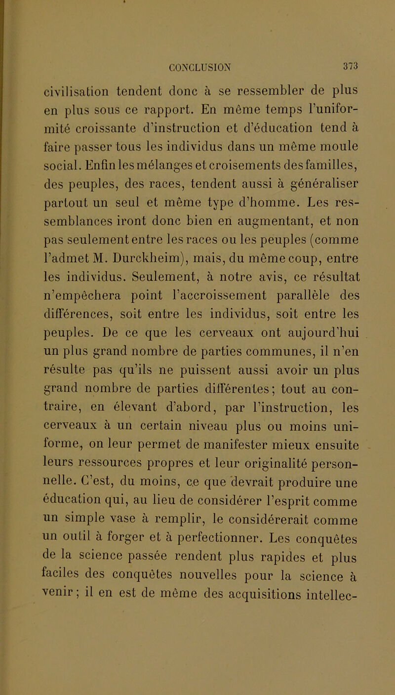 civilisation tendent donc à se ressembler de plus en plus sous ce rapport. En même temps l’unifor- mité croissante d’instruction et d’éducation tend à faire passer tous les individus dans un même moule social. Enfin les mélanges et croisements des familles, des peuples, des races, tendent aussi à généraliser partout un seul et même type d’homme. Les res- semblances iront donc bien en augmentant, et non pas seulement entre les races ou les peuples (comme l’admet M. Durckheim), mais, du même coup, entre les individus. Seulement, à notre avis, ce résultat n’empêchera point l’accroissement parallèle des différences, soit entre les individus, soit entre les peuples. De ce que les cerveaux ont aujourd'hui un plus grand nombre de parties communes, il n’en résulte pas qu’ils ne puissent aussi avoir un plus grand nombre de parties différentes; tout au con- traire, en élevant d’abord, par l’instruction, les cerveaux à un certain niveau plus ou moins uni- forme, on leur permet de manifester mieux ensuite leurs ressources propres et leur originalité person- nelle. C’est, du moins, ce que devrait produire une éducation qui, au lieu de considérer l’esprit comme un simple vase à remplir, le considérerait comme un outil à forger et à perfectionner. Les conquêtes de la science passée rendent plus rapides et plus faciles des conquêtes nouvelles pour la science à venir ; il en est de même des acquisitions intellec-