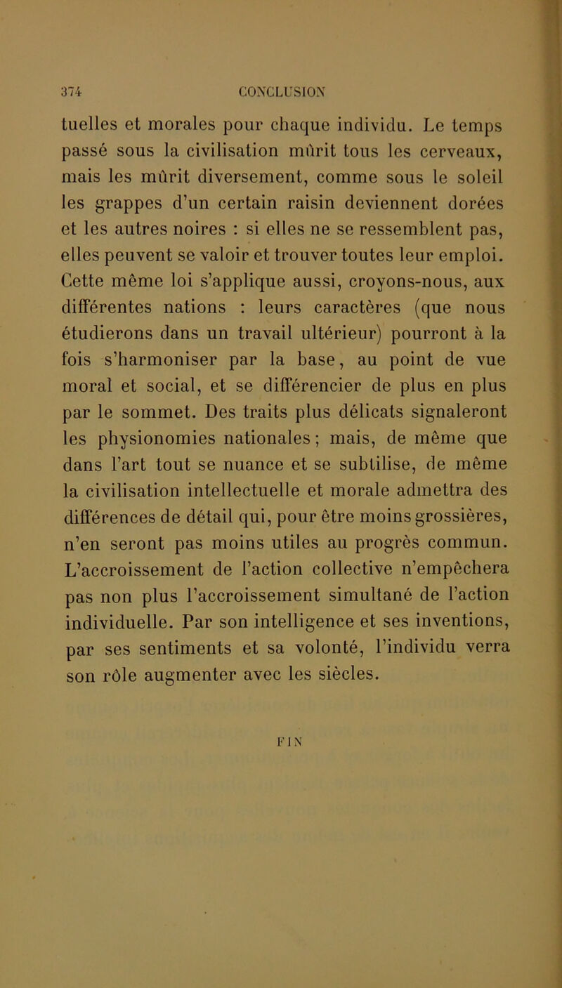 luelles et morales pour chaque individu. Le temps passé sous la civilisation mûrit tous les cerveaux, mais les mûrit diversement, comme sous le soleil les grappes d’un certain raisin deviennent dorées et les autres noires : si elles ne se ressemblent pas, elles peuvent se valoir et trouver toutes leur emploi. Cette même loi s’applique aussi, croyons-nous, aux différentes nations : leurs caractères (que nous étudierons dans un travail ultérieur) pourront à la fois s’harmoniser par la base, au point de vue moral et social, et se différencier de plus en plus par le sommet. Des traits plus délicats signaleront les physionomies nationales ; mais, de même que dans l’art tout se nuance et se subtilise, de même la civilisation intellectuelle et morale admettra des différences de détail qui, pour être moins grossières, n’en seront pas moins utiles au progrès commun. L’accroissement de l’action collective n’empêchera pas non plus l’accroissement simultané de l’action individuelle. Par son intelligence et ses inventions, par ses sentiments et sa volonté, l’individu verra son rôle augmenter avec les siècles. FI N