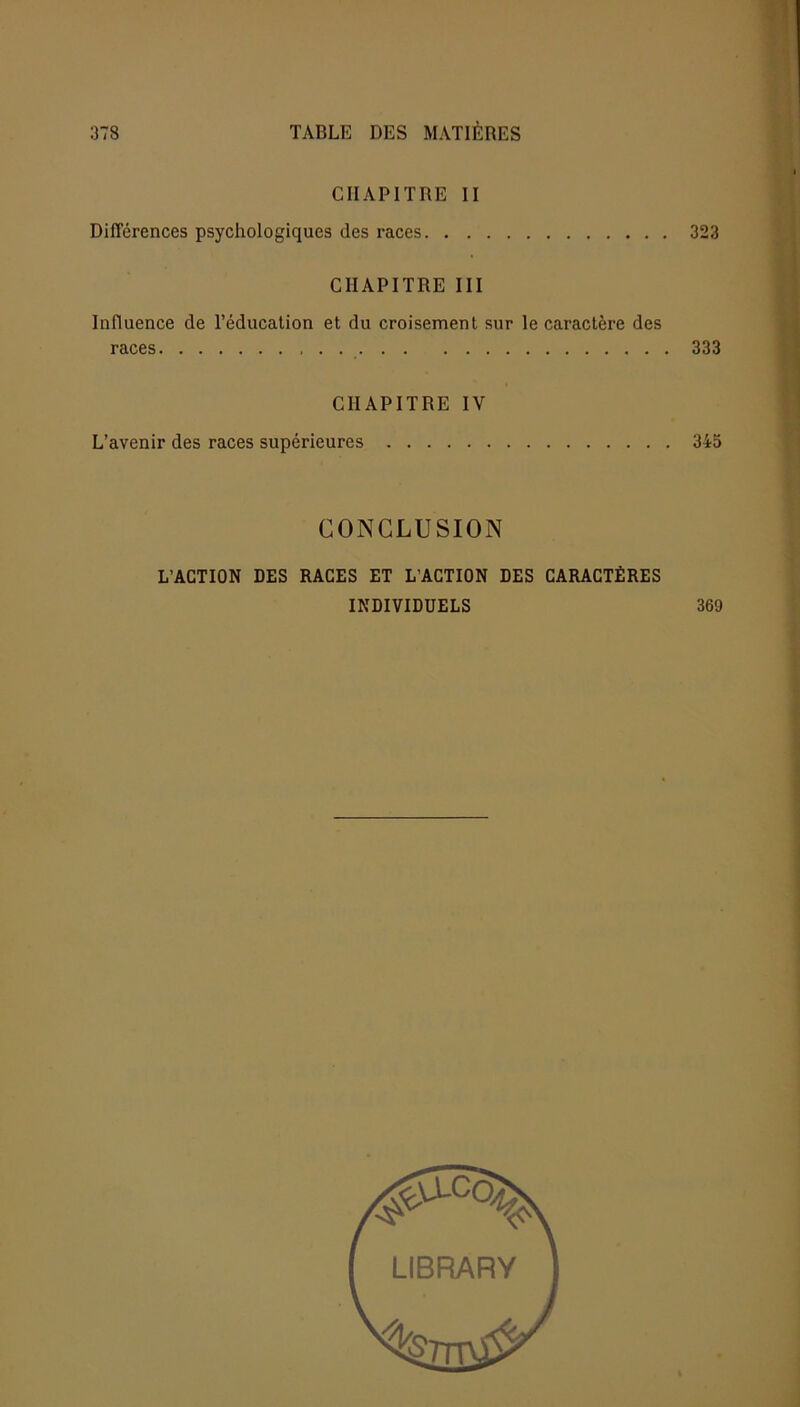 CHAPITRE II Différences psychologiques des races. . . 323 CHAPITRE III Influence de l’éducation et du croisement sur le caractère des races 333 CHAPITRE IV L’avenir des races supérieures 345 CONCLUSION L’ACTION DES RACES ET L’ACTION DES CARACTÈRES INDIVIDUELS 369