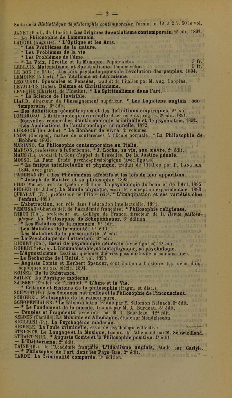 Suite de la Bibliothèque de philosophie contemporaine, format in-12, à 2 fr. 50 le vol. JANET (Paul), de l’Institut. Les Origines du socialisme contemporain. 2° édit. 1892. — La Philosophie de Lamennais. LAUGEL (Auguste). * L’Optique et les Arts. — * Les Problèmes de la nature. — * Les Problèmes de la vie. — * Les Problèmes de l’âme. — * La Voix, l’Oreille et la Musique. Papier vélin. 5 fr. LEBLAIS. Matérialisme et Spiritualisme. Papier vélin. 5 Ir. LE BON (le Dr G ). Les lois psychologiques de l’évolution des peuples. 1894. LEMOINE (Albert). * Le Vitalisme et l'Animisme. LEOPARD1. Opuscules et Pensées, traduit de l’italien par M. Aug. Dapples. LEVALLOIS (Jules). Déisme et Christianisme. LEVEQUE (Charles), de l’Institut. * Le Spiritualisme dans l’art. — * La Science de l’invisible. LIABD, directeur de l’Enseignement supérieur. * Les Logiciens anglais con- temporains. 3* édit. — Des définitions géométriques et des définitions empiriques. 2 édit. LOMBROSO. L’Anthropologie criminelle et ses récents progrès. 2” édit. 1891. — Nouvelles recherches d’anthropologie criminelle et de psychiatrie, 1892. — Les Applications de l’anthropologie criminelle. 1892. LUBBOCK (Sir John). * Le Bonheur de vivre. 2 volumes. LYON (Georges), maître de conférences à l’École normale. * La Philosophie de Hobbes. 1893. MAR1ANO. La Philosophie contemporaine en Italie. MARION, professeur à la Sorbonne. * J. Locke, sa vie, son œuvre. 2” édit. MAUS (I.), avocat à la Cour d’appel de Bruxelles. De la Justice pénale. MOSSO. La Peur. Étude psycho-physiologique (avec figures). — * La fatigue intellectuelle et physique, traduit de l’italien par P. Langlois. 1894, avec grav. PAULHAN (Fr.). Les Phénomènes affectifs et les lois de leur apparition. — * Joseph de Maistre et sa philosophie. 1893. PILO (Mario), prof, au lycée de Bellune. La psychologie du beau et de l’Art. 1895. PIOGER (Dr Julien). Le Monde physique, essai de conception expérimentale. 1893. QUEYRAT (Fr.), professeur de l'Université. * L’imagination et ses variétés chez l’enfant. 1893 — L’abstraction, son rôle dans l'éducation intellectuelle. 1894. RÉMUSAT (Charles de), de l’Académie française. * Philosophie religieuse. RIBOT (Th.), professeur au Collège de France, directeur de la Revue philoso- phique. La Philosophie de Schopenhauer. 6’ édition. — * Les Maladies de la mémoire. 9a édit. — Les Maladies de la volonté. 96 édit. — Les Maladies de la personnalité. 5' édit. — La Psychologie de l'attention. 2' édit. RICHET (Ch.), Essai de psychologie générale (avec figures). 2* édit. ROBERTY (E. de). L’Inconnaissable, sa métaphysique, sa psychologie. — L’Agnosticisme. Essai sur quelques théories pessimistes de la connaissance. — La Recherche de l’Unité. 1 vol. 1893. — Auguste Comte et Herbert Spencer, contribution à l’histoire des idées philo- sophiques au xix6 siècle. 1894. ROISEL. De la Substance. SAIGEY. La Physique moderne. SAI8SET (Êrnile), de l’Institut. * L’Ame et la Vie. — * Critique et Histoire de la philosophie (fragm. et dise.). SCHMIDT (0.). Les Sciences naturelles et la Philosophie de l’inconscient. SCHQEBEL. Philosophie de la raison pure. SCHOPENHAUER. * Le Libre arbitre, traduit par M. Salomon Reinach. 6° édit. — * Le Fondement de la morale, traduit par M. A. Burdeau. 5° édit. — Pensées et Fragments, avec intr. par M. J. Bourdeau. 12* édit. SELDEN (Camille). La Musique en Allemagne, étude sur Mendelssohn. SIC1LIAN1 (P.). La Psychogénie moderne. SIGHELE. La Foule criminelle, essai de psychologie collective. STRICKER. Le Langage et la Musique, traduit de l’allemand par M. Schwiedland. STUART M1LL. * Auguste Comte et la Philosophie positive. 4' édit. — L’Utilitarisme. 2* édit. de .l’Académie française. L’Idéalisme anglais, étude sur Carlyle. — Philosophie de l’art dans les Pays-Bas. 2* édit. TARDE. La Criminalité comparée. 3° édition.