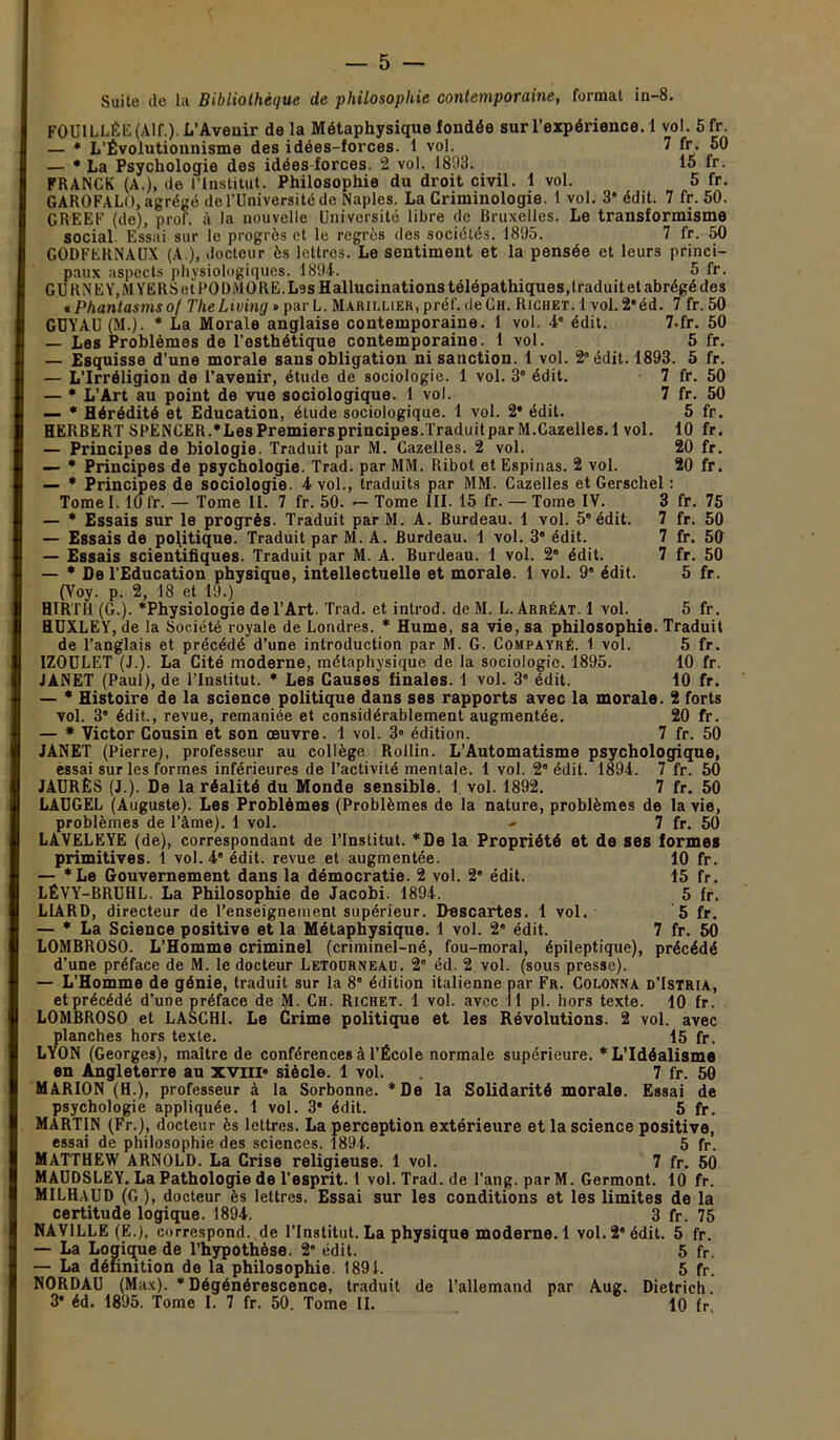 — 5 — Suite de la Bibliothèque de philosophie contemporaine, format in-8. FOUILLÉE (Alf.). L’Avenir de la Métaphysique fondée sur l’expérience. 1 vol. 5fr. — * L’Évolutionnisme des idées-forces. 1 vol. 7 fr. 50 — * La Psychologie des idées-forces. 2 vol. 1803. 15 fr. FRANCK (A.), de l’Institut. Philosophie du droit civil. 1 vol. 5 fr. GAROFALO, agrégé de l’Université de Naples. La Criminologie. 1 vol. 3* édit. 7 fr. 50. GREEF (de), prof, à la nouvelle Université libre de Bruxelles. Le transformisme social. Essai sur le progrès et le regres des sociétés. 1895. 7 fr. 50 GODFERNAUX (A ), docteur ès lettres. Le sentiment et la pensée et leurs princi- paux aspects physiologiques. 1894. 5 fr. GU RNE Y, MYERSetl'ODMORE.L9S Hallucinations télépathiques, traduit et abrégé des tPhanlasmsof TheLiving*pm'L. Marillier, préf. de Ch. Richet. 1 vol.2*éd. 7 fr. 50 GUYAU (M.). * La Morale anglaise contemporaine. 1 vol. 4“ édit. 7-fr. 50 — Les Problèmes de l'esthétique contemporaine. 1 vol. 5 fr. — Esquisse d’une morale sans obligation ni sanction. 1 vol. 2° édit. 1893. 5 fr. — L’Irréligion de l’avenir, étude de sociologie. 1 vol. 3° édit. 7 fr. 50 — * L’Art au point de vue sociologique. 1 vol. 7 fr. 50 — * Hérédité et Education, étude sociologique. 1 vol. 2* édit. 5 fr. HERBERT SPENCER.*LesPremiersprincipes.TraduitparM.Cazelles.l vol. 10 fr. — Principes de biologie. Traduit par M. Cazelles. 2 vol. 20 fr. — * Principes de psychologie. Trad. par MM. Ribot et Espinas. 2 vol. 20 fr. — * Principes de sociologie. 4 vol., traduits par MM. Cazelles et Gerschel : Tomel. 10 fr. — Tome II. 7 fr. 50. — Tome III. 15 fr. — Tome IV. 3 fr. 75 — * Essais sur le progrès. Traduit par M. A. Burdeau. 1 vol. 5“ édit. 7 fr. 50 — Essais de politique. Traduit par M. A. Burdeau. I vol. 3 édit. 7 fr. 50 — Essais scientifiques. Traduit par M. A. Burdeau. I vol. 2° édit. 7 fr. 50 — * De l’Education physique, intellectuelle et morale. 1 vol. 9° édit. 5 fr. (Voy. p. 2, 18 et 19.) H1RTH (G.). ‘Physiologie de l’Art. Trad. et introd. de M. L. Arréat. 1 vol. 5 fr. HUXLEY, de la Société royale de Londres. * Hume, sa vie, sa philosophie. Traduit de l’anglais et précédé d’une introduction par M. G. Compayré. 1 vol. 5 fr. IZOULET (J.). La Cité moderne, métaphysique de la sociologie. 1895. 10 fr. JANET (Paul), de l’Institut. * Les Causes finales. 1 vol. 3 édit. 10 fr. — * Histoire de la science politique dans ses rapports avec la morale. 2 forts vol. 3* édit., revue, remaniée et considérablement augmentée. 20 fr. — * Victor Cousin et son œuvre. 1 vol. 3« édition. 7 fr. 50 JANET (Pierre), professeur au collège Rollin. L’Automatisme psychologique, essai sur les formes inférieures de l’activité mentale. 1 vol. 2* édit. 1894. 7 fr. 50 JAURÈS (J.). De la réalité du Monde sensible. 1 vol. 1892. 7 fr. 50 LAUGEL (Auguste). Les Problèmes (Problèmes de la nature, problèmes de la vie, problèmes de l’àme). 1 vol. - 7 fr. 50 LAVELEYE (de), correspondant de l’Institut. *De la Propriété et de ses formes primitives. 1 vol. 4” édit, revue et augmentée. 10 fr. — *Le Gouvernement dans la démocratie. 2 vol. 2' édit. 15 fr. LÉVY-BRUHL. La Philosophie de Jacobi. 1894. 5 fr. LIARD, directeur de l’enseignement supérieur. Descartes. 1 vol. 5 fr. — * La Science positive et la Métaphysique. 1 vol. 2° édit. 7 fr. 50 LOMBROSO. L’Homme criminel (criminel-né, fou-moral, épileptique), précédé d’une préface de M. le docteur Letourneau. 2e éd. 2 vol. (sous presse). — L’Homme de génie, traduit sur la 8* édition italienne par Fr. Colonna d’Istria, et précédé d’une préface de M. Ch. Richet. 1 vol. avec 11 pi. hors texte. 10 fr. LOMBROSO et LASCHI. Le Crime politique et les Révolutions. 2 vol. avec planches hors texte. 15 fr. LYON (Georges), maître de conférences à l’École normale supérieure. * L'Idéalisme en Angleterre au xviii* siècle. 1 vol. 7 fr. 50 MARION (H.), professeur à la Sorbonne. *De la Solidarité morale. Essai de psychologie appliquée. 1 vol. 3 édit. 5 fr. MARTIN (Fr.), docteur ès lettres. La perception extérieure et la science positive, essai de philosophie des sciences. 1894. 5 fr. MATTHEW ARNOLD. La Crise religieuse. 1 vol. 7 fr. 50 MAUDSLEY. La Pathologie de l’esprit. 1 vol. Trad. de l’ang. par M. Germont. 10 fr. M1LHAUD (G.), docteur ès lettres. Essai sur les conditions et les limites de la certitude logique. 1894. 3 fr. 75 NAVILLE (E.), correspond, de l’Institut. La physique moderne. 1 vol. 2* édit. 5 fr. — La Logigue de l’hypothèse. 2* édit. 5 fr. — La définition de la philosophie. 1891. 5 fr. NORDAU (Max). ‘Dégénérescence, traduit de l’allemand par Aug. Dietrich.