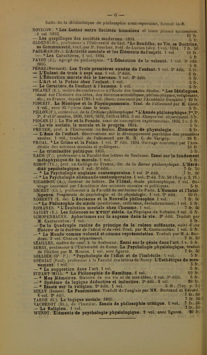 10 fr. 5 fr. ’ édit. 5 fr. 5 fr. 5 fr. 5 fr. 5 fr. 5 fr. Suite de la Bibliothèque de philosophie contemporaine, format in-8. NON 1C0\V. * Les Luttes entre Sociétés humaines et leurs phases successives 1 vol. 1803. IQ fr — Les gaspillages des sociétés modernes. 1804. 5 fr‘ OLDENBERG, professeur à l’Université de Kiel. *Lo Bouddha, sa Vie, sa Doctrine sa Communauté, trad. par P. loucher. Préf. de Lucien Lévy. 1 vol. 1804 7 fr 5Ô PAULHAN (Er.). L'Activité mentale et les Éléments de l’esprit. 1 vol — * Les Caractères, 1 vol. 1894. PAYOT (J.), agrégé de philosophie. * L’Éducation de la volonté. 1 vol. 1895. PÉREZ (Bernard). Les Trois premières années de l’enfant. 1 vol. 5e édit — L’Enfant de trois à sept ans. 1 vol. 3 édit. — L’Éducation morale dès le berceau. 1 vol. 2” édit. — L’Art et la Poésie chez l'enfant. 1 vol. — Le Caractère, de l’enfant à l’homme. 1 vol. PICAVET (E.), maître de conférences à l’École des hautes études. * Les Idéologues, essai sur l’histoire des idées, des théories scientifiques, philosophiques, religieuses, etc., en France, depuis 1789. 1 vol. (Ouvr. couronné par l’Académie française.) 10 fr! PIDERIT. La Mimique et la Physiognomonie. Trad. de l’allemand par M. Girot. 1 vol., avec 95 figures dans le texte. 5 fr. PILLON (F.), ancien red. de la Critique philosophique. *L'Année philosophique,1,2e, 3, 4' et 5” années, 1890,1891, 1892,1893et 1894. 5 vol. Chaque vol. séparément. 5 fr. PIOGER (J.). La Vie et la Pensée, essai de conception expérimentale. 1894.1 v. 5 fr. — La vie sociale, la morale et le progrès. 1894. 5 fr. PREYER, prof, à l’Université de Berlin. Éléments de physiologie. 5 fr. — L’Ame de l’enfant. Observations sur le développement psychique des premières années. 1 vol., traduit de l’allemand par M. H. C. de Varigny. 10 fr. PROAL. *Le Grime et la Peine. 1 vol. 2“ édit. 1894. Ouvrage couronné par l’Aca- démie des sciences morales et politiques. 10 fr. — La criminalité politique. 1895. 5 fr. RAUH (F.), professeur à la Faculté des lettres de Toulouse. Essai sur le fondement métaphysique de la morale. 1 vol. 5 fr. RIBOT (Th.), prol. au Collège de France, dir. de la Revue philosophique. L’Héré- dité psychologique. 1 vol. 5e édit. 7 fr. 50 — * La Psychologie anglaise contemporaine. 1 vol 3 édit. J fr. 50 — * La Psychologie allemande contemporaine. 1 vol. 28 éd. 7 fr. 50 (Voy.'p. 3,16.) RICARDOU (A.), docteur ès lettres. De l’Idéal, étude philosophique. 1 vol. Ou- vrage couronné par 1 Académie des sciences morales et politiques. 5 Ir. RICHET (Ch.), professeur à la Faculté de médecine de Paris. L’Homme et l’Intel- ligence. Fragments de psychologie et de physiologie. 1 vol. 2' édit. 10 fr. ROBERTY (E. de). L’Ancienne et la Nouvelle philosophie. 1 vol. 7 fr. 50 — * La Philosophie du siècle (positivisme, criticisme, évolutionnisme). 1 vol. 5 fr. ROMANES. * L’Evolution mentale chez l’homme. 1 vol. 7 fr. 50 SAIGEY (E.). Les Sciences au xviir siècle. La Physique de Voltaire. 1 vol. 5 fr. SGHOPENHAUER. Aphorismes sur la sagesse dans la vie. 3' édit. Traduit par M. Cantacuzène. 1 vol. 5 fr. — De la Quadruple racine du principe de la raison suffisante, suivi d’une Histoire de la doctrine de l'idéal et du réel. Trad. par M. Cantacuzène. 1 vol. 5 fr. — * Le Monde comme volonté et comme représentation. Traduit par M.A. Bur- deau. 3 vol. Chacun séparément. 7 fr. 50 SÉAILLES, maître de conf. à la Sorbonne. Essai sur le génie dansl’art. 1 v. 5 fr. SERGI, professeur à l’Université de Rome. La Psychologie physiologique, traduit de l’italien par M. Mouton. 1 vol. avec figures. 7 fr. 50 SOLLIER (Dr P.). * Psychologie de l’idiot et de l’imbécile. 1 vol. 5 fr. SOURIAU (Paul), professeur à la Faculté des lettres de Nancy. L’Esthétique du mou- vement. 1 vol. 5 — * La suggestion dans l’art. 1 vol. 5 STUART MILL. * La Philosophie de Hamilton. 1 vol. — * Mes Mémoires. Histoire de ma vie et de mes idées. 1 vol. 3* édit. — * Système de logique déductive et inductive. 3e édit. 2 vol. — * Essais sur la religion. 2” édit. 1 vol. 5 fr. (Voy. SULLY (James). Le Pessimisme. Traduit de l’anglais par MM. Bertrand et Gérard 1 vol. 2“ édit. n TARDE (G.). La logique sociale. 1895. VACHEROT (Et.), de l’Institut. Essais de philosophie critique. 1 vol. — La Religion. 1 vol. WUNDT. Eléments de psychologie physiologique. 2 vol. avec figures. fr. fr. 10 fr. 5 fr. 20 fr. p. 3.) ira 7 fr. 50 7 fr. 50 7 fr. 50 7 fr. 50 20 fr.