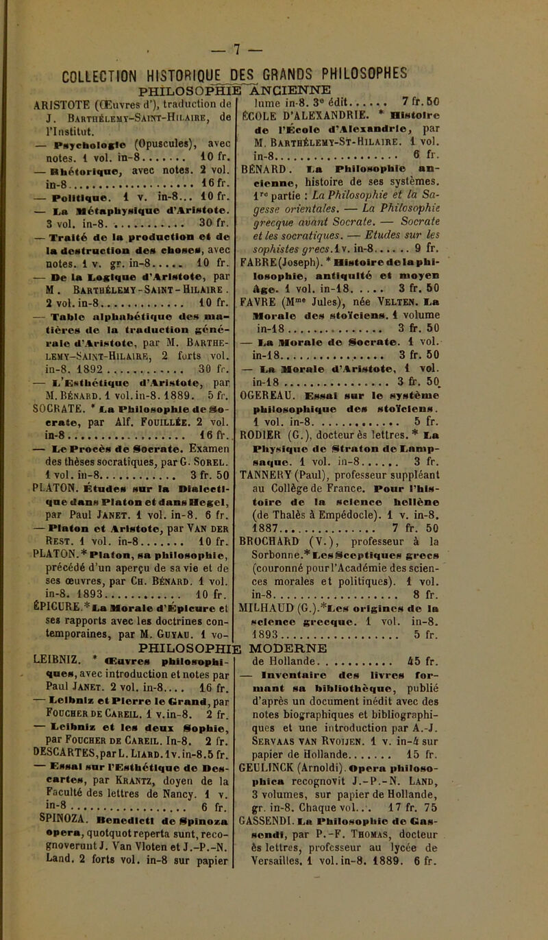 ARISTOTE (Œuvres d’), traduction de J. Barthélemy-Saint-Hilaire, de l’Institut. — Psychologie (Opuscules), avec notes. 1 vol. in-8 10 fr. — Rhétorique, avec notes. 2 vol. in-8 16 fr. — Politique. 1 v. in-8... 10 fr. — La Métaphysique d’Aristote. 3 vol. in-8. 30 fr. — Traité de la production et de la destruction des choses, avec notes. 1 v. gr. in-8 10 fr. — De la Logique d'Aristote, par M . Bartuélemy - Saint - Hilaire . 2 vol. in-8 10 fr. — Table alphabétique des ma- tières de la traduction géné- rale d’Aristote, par M. Barthe- lemy-Saint-Hilaire, 2 forts vol. in-8. 1892 30 fr. — L’Esthétique d’Aristote, par M. Bénard. 1 vol.in-8.1889. 5 fr. SOCRATE. * La Philosophie de So- crate, par Alf. Fouillée. 2 vol. in-8 16fr. — Le Procès de Socrate. Examen des thèses socratiques, par G. Sorel. 1vol. in-8 3 fr. 50 PLATON. Études sur la Dialecti- que dans Platon et dans Hegel, par Paul Janet. 1 vol. in-8. 6 fr. — Platon et Aristote, par Van der Rest. 1 vol. in-8 10 fr. PLATON.* Platon, sa philosophie, précédé d’un aperçu de sa vie et de ses œuvres, par Ch. Bénard. 1 vol. in-8. 1893 10 fr. ÉPlCURE.*La Morale d’Épicure et ses rapports avec les doctrines con- temporaines, par M. Guyau. 1 vo- 7 fr. 50 * Histoire l’École d’Alexandrie, par M. Barthélemy-St-Hilaire. 1 vol. in-8 6 fr- BÉNARD. La Philosophie an- cienne, histoire de ses systèmes. lr» partie : La Philosophie et la Sa- gesse orientales. — La Philosophie grecque avant Socrate. — Socrate et les socratiques. — Etudes sur les sophistes grecs. I v. in-8 9 fr. FABRE (Joseph). * Histoire de la phi- losophie, antiquité et moyen âge. 1 vol. in-18 3 fr. 50 FAVRE (Mme Jules), née Velten. La Morale des stoïciens. 1 volume in-18 3 fr. 50 — La Morale de Socrate. 1 vol. in-18 3 fr. 50 — La Morale d’Aristote, 1 vol. in-18 3 fr. 50. OGEREAU. Essai sur le système philosophique des stoïciens. 1 vol. in-8 5 fr. ROD1ER (G.), docteurès lettres.* La Physique de Straton de Lamp- saque. 1 vol. in-8 3 fr. TANNERY (Paul), professeur suppléant au Collège de France. Pour l’his- toire de la science hellène (de Thalès à Empédocle). 1 v. in-8. 1887 7 fr. 50 BROCHARD (V.), professeur à la Sorbonne.* Les Sceptiques grecs (couronné pourl’Académie des scien- ces morales et politiques). 1 vol. in-8 8 fr. MILHAUD (G.).*Les origines de la science grecque. 1 vol. iu-8. 5 fr. COLLECTION HISTORIQUE DES GRANDS PHILOSOPHES PHILOSOPHIE ancienne lume in-8. 3e édit.... ÉCOLE D’ALEXANDRIE. de 1893 PHILOSOPHIE MODERNE LEIBNIZ. * Œuvres philosophi- ques, avec introduction et notes par Paul Janet. 2 vol. in-8 16 fr. — Leibniz et Pierre le Grand, par Foucher de Careil. 1 v.in-8. 2 fr. — Leibniz et les deux Sophie, par Foucher de Careil. In-8. 2 fr. DESCARTES, par L. Liard. 1 v.in-8.5 fr. Essai sur l’Esthétique do Dcs- cartes, par Krantz, doyen de la Faculté des lettres de Nancy. 1 v. in-8 6 fr. SPINOZA. Benedlctl de Spinoza opéra, quotquotreperta sunt,reco- gnoverunt J. Van Vloten et J.-P.-N. Land. 2 forts vol. in-8 sur papier de Hollande 45 fr. — Inventaire des livres for- mant sa bibliothèque, publié d’après un document inédit avec des notes biographiques et bibliographi- ques et une introduction par A.-J. Servaas van Rvoijen. 1 v. in-4 sur papier de Hollande 15 fr. GEULINCK (Arnoldi). Opéra philoso- pbica recognovit J.-P.-N. Land, 3 volumes, sur papier de Hollande, gr. in-8. Chaque vol.. . 17 fr. 75 GASSENDI. La Philosophie de Gas- sendi, par P.-F. Thomas, docteur ès lettres, professeur au lycée de Versailles. 1 vol. in-8. 1889. 6 fr.