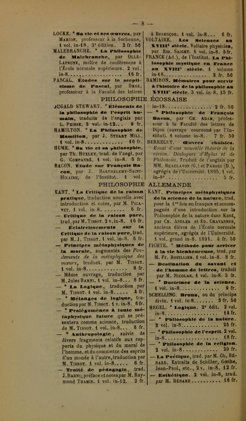 LOCKE. * fila vie et ne» œuvres, par Marion, professeur à la Sorbonne. 1 vol. in-18. 3° édition. 2 fr. 50 MALEBRANCHE. * l a Philosophie de Halebrancbe, par OllÉ- Laprüne, maître de conférences à l’École normale supérieure. 2 vol. in-8 16 fr. PASCAL. Etudes sur le scepti- cisme de Pascal, par Droz, professeur à la Faculté des lettres PHILO S OPHI JÜGALD STEWART. * Éléments de la philosophie de l’esprit hu- main, traduits de l’anglais par L. Peisse. 3 vol. in-12... 9 fr. HAMILTON. * La Philosophie de Hamilton, par J. Stuart Mill. 1 vol. in-8 10 fr. HUME. * Sla vie et sa philosophie, par Th. Huxley, trad. de l’angl. par G. CompayrÉ. 1 vol. in-8. 5 fr. BACON. Étude sur François Ba- con, par J. Barthélemy-Saint- Hilaire, de l’Institut. 1 vol. PHILOSOPHIE KANT. * La Critique de la raison pratique, traduction nouvelle avec introduction et notes, par M. Pica- vet. 1 vol. in-8 6 fr. — Critique de la raison pure, trad.parM.Tissot.2v.in-8. 16 fr. — Éclaircissements sur la Critique de la raison pure, trad. par M. J. Tissot. 1 vol. in-8. 6 fr. — Principes métaphysiques de la morale, augmentés des Fon- dements de la métaphysique des mœurs, traduct. par M. Tissot. 1 vol. in-8 8 fr. — Même ouvrage, traduction par M. JulesBarni. 1 vol. in-8... 8 fr. — * La Logique, traduction par M. Tissot. 1 vol. in-8 A fr. — * mélanges de logique, tra- ductionparM.Tissot, iv.in-8. 6fr. — * Prolégomènes à toute mé- taphysique future qui se pré- sentera comme science, traduction de M. Tissot. 1 vol. in-8... 6 fr. — * Anthropologie, suivie de divers fragments relatifs aux rap- ports du physique et du moral de l’homme, et du commerce des esprits d’un monde à l’autre, traduction par M. Tissot. 1 vol. in-8 6 fr. — Traité de pédagogie, trad. J.Barni; préface et notes par M. Ray- mond Thamin. 1 vol. in-12. 2 fr. à Besançon. 1 vol. in-8... 6 fr. VOLTAIRE. Les Sciences au XVIII* siècle. Voltaire physicie», par Em. Saigey. 1 vol. in-8. 6fr. FRANCK (Ad.), de l’Institut. La Phi- losophie mystique en France «u XVIIIe siècle. 1 volume in-18 2 fr. 60 DAM1RON. Mémoires pour servir à l’histoire de la philosophie au XVIIIe Siècle. 3 vol. in 8. 15 fr. il ÉCOSSAISE in-18 2 fr. 50 — * Philosophie de François Bacon, par Ch. Adam, profes- seur à la Faculté des lettres de Dijon (ouvrage couronné par l’In- stitut). 1 volume in-8.. 7 fr. 50 BERKELEY. Œuvres choisies. Essai d'une nouvelle théorie de la vision. Dialogues d'Hylas et de Philonoüs. Traduit de l’anglais par MM. Beaulavon (G.) et Parodi (D.), agrégés de l’Université. 1895.1 vol. in-8° 5 fr. ALLEMANDE KANT. Principes métaphysiques de la science de la nature, trad. pour la lre fois en français et accom- pagnés d’une introduction sur la Philosophie de la nature dans Kant, par Ch. Andler et Ed. Chavannes, anciens élèves de l’École normale supérieure, agrégés de l’Université. 1 vol. grand in-8. 1891. 4 fr. 50 F1CHTE. * Méthode pour arriver à la vie bienheureuse, trad. par M. Fr. Bouillier. 1 vol. in-8. 8 fr. — Destination du savant et de l’homme de lettres, traduit par M. Nicolas. 1 vol. in-8. 3 fr. — * Doctrines de la science. 1 vol. in-8 9 fr. SCHELLING. Bruno, ou du principe divin. 1 vol. in-8 3 fr. 50 HEGEL. * Logique. 2e édit. 2 vol. in-8 14 fr. — * Philosophie de la nature. 3 vol. in-8 25 fr. — * Philosophie de l’esprit. 2 vol. in-8 18 fr. — * Philosophie de la religion. 2 vol. in-8 20 fr. — La Poétique, trad. par M. Ch. Bé- nard. Extraits de Schiller, Goethe, Jean-Paul, etc., 2v. in-8. 12 fr. — Esthétique. 2 vol. in-8, trad. par M. Bénard 16 fr.