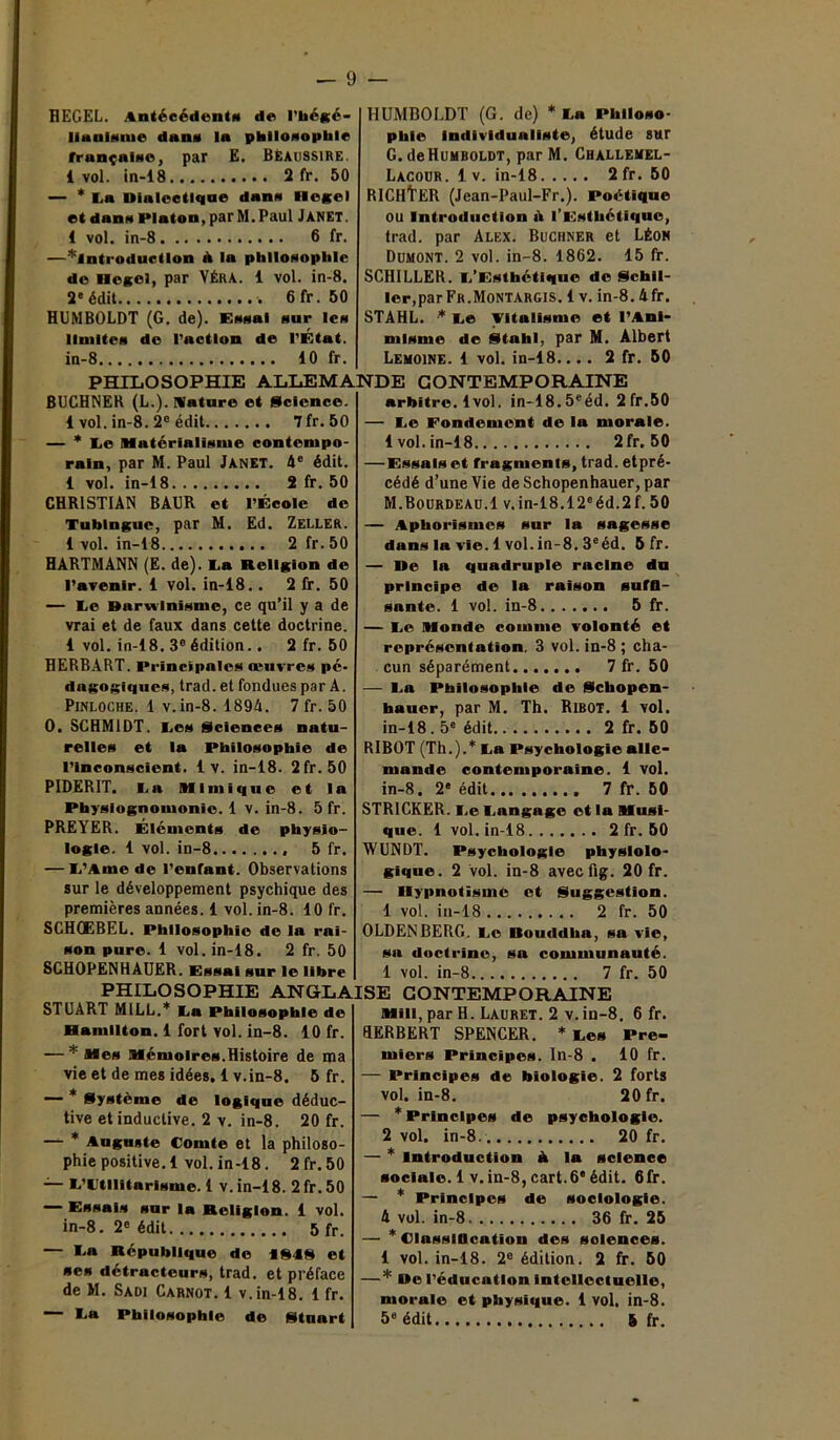 — 9 — HEGEL. Antécédent* de l’hégé- liaulsme dan* la philosophie française, par E. BÈAUSS1RE. 1 vol. in-18 2 fr. 50 — * f.a Dialectique dan* Hegel et dan* Platon, par M. Paul Janet. 1 vol. in-8 6 fr. —^introduction à la philosophie de Hegel, par VÉRA. 1 vol. in-8. 2e édit 6 fr. 50 HUMBOLDT (G. de). Essai sur les limites de l’action de l’État. in-8 10 fr. HUMBOLDT (G. de) * Fa Philoso- phie Individualiste, étude sur G. de Humboldt, par M. Challemel- Lacour. 1 v. in-18 2 fr. 50 RICHtER (Jean-Paul-Fr.). Poétique OU Introduction il l’Esthétique, trad. par Alex. Buchner et Léon Dumont. 2 vol. in-8. 1862. 15 fr. SCHILLER. F’Esthétlquc de Schil- ler, par Fr.Montargis. 1 v. in-8.4fr. STAHL. •* Le Vitalisme et l’Ani- misme de Stnhl, par M. Albert Lemoine. 1 vol. in-18.... 2 fr. 50 PHILOSOPHIE ALLEMANDE CONTEMPORAINE BUCHNER (L.). Mature et Science. 1 vol. in-8. 2° édit 7fr.50 — * Le Matérialisme contempo- rain, par M. Paul Janet. 4e édit. 1 vol. in-18 2 fr. 50 CHRISTIAN BAUR et l’École de Tublngue, par M. Ed. Zeller. 1vol. in-18 2 fr. 50 HARTMANN (E. de). Fa Religion de l’avenir. 1 vol. in-18. . 2 fr. 50 — Fe Darwinisme, ce qu’il y a de vrai et de faux dans cette doctrine. 1 vol. in-18. 3e édition.. 2 fr. 50 HERBART. Principales œuvres pé- dagogiques, trad. et fondues par A. Pinloche. 1 v. in-8. 1894. 7 fr. 50 0. SCHMIDT. Fes Sciences natu- relles et la Philosophie de l’inconscient. 1 v. in-18. 2fr.50 PIDERIT. Fa Mimique et la Physiognomonie. 1 v. in-8. 5 fr. PREYER. Éléments de physio- logie. 1 vol. in-8 5 fr. — F’Ame de l’enrant. Observations sur le développement psychique des premières années. 1 vol. in-8. 10 fr. SCHQEBEL. Philosophie de la rai- son pure. 1 vol. in-18. 2 fr. 50 SCHOPENHAUER. Essai sur le libre arbitre. 1vol. in-18.5eéd. 2fr.50 — Fe Fondement de la morale. 1 vol. in-18 2fr. 50 —Essais et fragments, trad. etpré- cédé d’une Vie deSchopenhauer, par M.Bourdeau.1 v.in-18.12eéd.2f. 50 — Aphorismes sur la sagesse dans la vie. 1 vol. in-8.3eéd. 5 fr. — De la quadruple racine du principe de la raison sufO- sante. 1 vol. in-8 5 fr. — Fe Monde comme volonté et représentation. 3 vol. in-8 ; cha- cun séparément 7 fr. 50 — Fa Philosophie de gebopen- hauer, par M. Th. in-18.5e édit Ribot. 1 vol. 2 fr. 50 RIBOT (Th.).* Fa Psychologie alle- mande contemporaine. 1 vol. in-8. 2' édit 7 fr. 50 STRICKER. Fe Fangage et la Musi- que. 1 vol. in-18 2 fr. 50 WUNDT. Psychologie physiolo- gique. 2 vol. in-8 avecüg. 20 fr. — Hypnotisme et Suggestion. 1 vol. in-18 2 fr. 50 OLDENBERG. Fe Bouddha, sa vie, sa doctrine, sa communauté. 1 vol. in-8 7 fr. 50 PHILOSOPHIE ANGLAISE CONTEMPORAINE STUART M1LL.* Fa Philosophie de Hamilton. 1 fort vol. in-8. 10 fr. — * Mes Mémoires.Histoire de ma vie et de mes idées. 1 v.in-8. 5 fr. — * Système de logique déduc- tive et inductive. 2 v. in-8. 20 fr. — * Auguste Comte et la philoso- phie positive. 1 vol. in-18. 2 fr. 50 — F’tltllitarisme. 1 v. in-18. 2 fr. 50 — Essais sur la Religion. 1 vol. in-8. 2e édit 5 fr. — Fa République de 1848 et se* détracteurs, trad. et préface de M. Sadi Carnot. 1 v. in-18. 1 fr. Miii, par H. Lauret. 2 v.in-8. 6 fr. HERBERT SPENCER. * Fes Pre- miers Principes. In-8 . 10 fr. — Principes de biologie. 2 forts vol. in-8. 20 fr. — * Principes de psychologie. 2 vol. in-8 20 fr. — * Introduction à la science sociale.1 v.in-8,cart.6'édit. 6fr. — * Principes de sociologie. 4 vol. in-8 36 fr. 25 — * Classification des solences. 1 vol. in-18. 2e édition. 2 fr. 50 — * De l’éducation Intellectuelle, morale et physique. 1 vol. in-8.