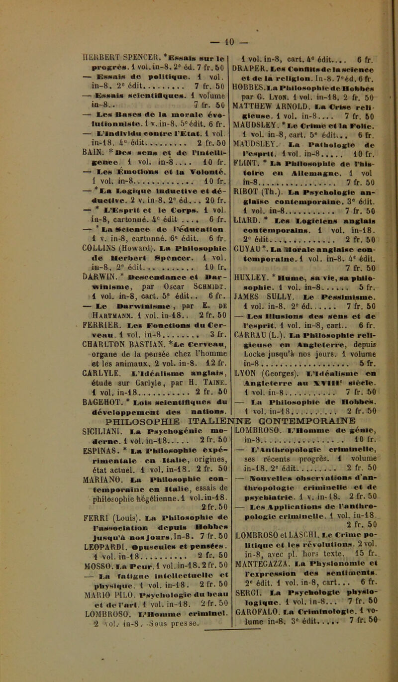 HERBERT SPENCER. * Essais sur le pruicrt'it. 1 vol. iu-8. 2“ éil. 7 fr. 50 — Essai* do politique. 1 vol. in-8. 2° édit 7 fr. 50 — Essuis scientifiques. 1 volume ia-8.. 7 fr. 50 — Lcm Hases do lu morale évo- lutionniste. 1 v. in-8. 5eédit. 6 fr. — L'Individu contre l'État. 1 vol in-18. 4° édit 2 fr. 50 BAIN. * Ben sens et de l’intelll- gence 1 vol. in-8.... 10 fr. — I.e» Émotions et la Volonté. 1 vol. in-8 10 fr. — *La Logique Inductive et dé- ductive. 2 v. in-8. 2e éd.. . 20 fr. — * L’Enprit et le Corps. 1 vol. in-8, cartonné. 4° édit .... 6 fr. — * La Science de l'éducation 1 v. in-8, cartonné. 6e édit. 6 fr. COLLINS (Howard). La Philosophie de Herbert Spencer. 1 vol. in-8, 2° édit 10 fr. DARWIN. * descendance et Dar- winisme, par Oscar Schmidt. 1 vol. in-8, cart. 5e édit.. 6 fr. — Le Darwinisme , par E. DE Hartmann. 1 vol. in-18.. 2 fr. 50 FERRIER. Les Fonctions du Cer- veau. 1 vol. in-8 3 fr. CHARLTON BASTIAN. *Le Cerveau, organe de la pensée chez l’homme et les animaux. 2 vol. in-8. 12 fr. CARLYLE. L'Idéalisme anglais, étude sur Carlyle, par H. Taine. 1 vol. in-18 2 fr. 50 BAGEHOT. * Lois scientifiques du développement des nations. PHILOSOPHIE ITALIE] SICILIANI. La psychogénie mo- derne. 1 vol. in-18 2 fr. 50 ESP1NAS. * La Philosophie expé- rimentale en Italie, origines, état actuel. 1 vol. in-18. 2 fr. 50 MARIANO. La Philosophie con- temporaine en Italie, essais de philosophie hégélienne. 1 vol.in-18. 2 fr. 50 FERRI (Louis). La Philosophie de l'association depuis Hobbes Jusqu'il nos Jours. In-8. 7 fr. 50 LEOPARDI. opuscules et pensées. 1vol. in-18 2 fr. 50 MOSSO. La Peur. 1 vol. in-18. 2 fr. 50 — La fatigue intellectuelle et physique. 1 vol. in-18. 2fr. 50 MARIO PILO. Psychologie du beau et de l’art. 1 vol. in-18. 2fr.50 LOMBROSO. L'Homme criminel. 2 io!.’ in-8. Sous presse. 1 vol. in-8, cart. 4° édit.... 6 fr. DRAPER. Les Confiitsde la science et de la religion. In-8. 7<!éd. 6 fr. HOBBES. Lu Philosophie de: Hobbes par G. Lyon. 1 vol. in-18. 2 fr. 50 MATT1IEW ARNOLD. La Crise reli- gieuse. 1vol. in-8.... 7 fr. 50 MAUDSLEY. *Le Crime et la Folie. 1 vol. in-8, cart. 5* édit... 6 fr. MAUDSLEY. La Pathologie de l’esprit. 1vol. in-8 10 fr. FLINT. * La Philosophie de l’his- toire en Allemagne. 1 vol in-8 7 fr. 50 RIBOT (Th.). La Psychologie an- glaise contemporaine. 3e édit. 1 vol. in-8 7 fr. 50 LIARD. * Les Logiciens anglais contemporains. 1 vol. in-18. 2e édit 2 fr. 50 GUYAU *. La morale anglaise con- temporaine.! vol. in-8. 4e édit. 7 fr. 50 HUXLEY. * Hume, sa vie, sa philo- sophie. 1 vol. in-8 5 fr. JAMES SULLY. Le Pessimisme. 1 vol. in-8. 2e éd 7 fr. 50 — Les Illusions des sens et de l’esprit. 1 vol. in-8, cart.. 6 fr. CARRAU (L.). La Philosophie reli- gieuse en Angleterre, depuis Locke jusqu’à nos jours. 1 volume in-8 5 fr. LYON (Georges). L’Idéalisme en Angleterre au XVIIIe siècle. 1 vol. in-8 7 fr. 50 — La Philosophie de Hobbes. 1 vol. in-18 2 fr. 50 TNE CONTEMPORAINE LOMBROSO. L’Homme de génie, in-8 10 fr. — L’Anthropologie criminelle, ses récents progrès. 1 volume in-18. 2e édit 2 fr. 50 — Nouvelles observations «l’an- thropologie criminelle et de psychiatrie. 1 v. in-18. 2 fr. 50 — Les Applications de l'anthro- pologie criminelle. 1 vol. in-18 2 fr. 50 LOMBROSO et LASCI1I. Le Crime po- litique et les révolutions. 2 vol. in-8, avec pl. hors texte. 15 fr. MANTEGAZZA. I.a Physionomie et l’expression des sentiments. 2° édit. 1 vol. in-8, cart... 6 fr. SERGI. La Psychologie physlo- logiqnc. 1 vol. in-8... 7 fr. 50 GAROFALO. La Criminologie. 1 vo- lume in-8. 3e édit 7 fr. 50
