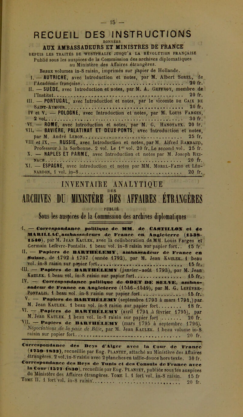 — 15 RECUEIL DES INSTRUCTIONS DONNÉES AUX AMBASSADEURS ET MINISTRES DE FRANCE DEPUIS LES TRAITÉS DE WESTPHALIE JUSQU’A LA RÉVOLUTION FRANÇAISE Publié sous les auspices de la Commission des archives diplomatiques au Ministère des Affaires étrangères. Beaux volumes in-8 raisin, imprimés sur p'apier de Hollande. 1. — AUTRICHE, avec Introduction et notes, par M. Albert Sorel, de l’Académie française. 20 fr. II. —SUÈDE, avec Introduction et notes, par M. A. Geffroy, membre de l’Institut 20 fr. III. — PORTUGAL, avec Introduction et notes, par le vicomte de Caix de Saint-Aymour 20 fr. IV et V. — POLOGNE, avec Introduction et notes, par M. Louis Farges, 2 voL . 30 fr. VI. — ROUIE, avec Introduction et notes, par M. G. Hanotaux. 20 fr. VII. — BAVIÈRE, PALATINAT ET DEUX PONTS, avec Introduction et notes, par M. André Leron 25 fr. VIII et IX.— RUSSIE, avec Introduction et notes, par M. Alfred Ramraud, Professeur à la Sorbonne. 2 vol. Le 1er vol. 20 fr. Le second vol. 25 fr. X. — NAPLES ET PARME, avec Introduction et notes par M. Joseph Rei- nach 20 fr. XI. — ESPAGNE, avec introduction et notes par MM. Morel-Fatio et Léo- nardon, 1 vol. in-8 20 fr. INVENTAIRE ANALYTIQUE DES , ■ ARCHIVES DU MINISTERE DES AFFAIRES ETRANGERES PUBLIÉ Sous les auspices de la Commission des archives diplomatiques I. — Correspondance politique de MM. de CA8TIU.ON et de MARILEAC,ambassadeurs de France en Angleterre (1538- 1510), parM. Jean Kaulek, avec la collaboration de MM. Louis Farges et Germain Lefèvre-Pontalis. 1 beau vol. in-8 raisin sur papier fort.. 15 fr. H. — Papiers de BARTHÉLEMY, ambassadeur de France en Suisse, de 1792 à 1797 (année 1792), par M. Jean Kaulek. 1 beau vol. in-8 raisin sur papier fort 15 fr. lu. — Papiers de BARTHÉLEMY (janvier-août 1793), par M. Jean Kaulek. 1 beau vol. in-8 raisin sur papier fort 15 fr. IV. — Correspondance politique de ODET DE SECTE, ambas- sadeur de France en Angleterre (1546-1549), par M. G. LefÈvre- Pontalis. 1 beau vol. in-8 raisin sur papier fort 15 fr. V. — Papiers de BARTHÉLEMY (septembre 1793 à mars 1794,) par M. Jean Kaulek. 1 beau vol. in-8 raisin sur papier fort 18 fr. VI. — Papiers de BARTHÉLEMY (avril 1794 à février 1795), par M. Jean Kaulek. 1 beau vol. in-8 raisin sur papier fort 20 fr. VI1 I*ap,ors dc BARTHÉLEMY (mars 1795 à septembre 1796). Négociations de la paix de Bâle, par M. Jean Kaulek. 1 beau volume in-8 raisin sur papier fort. .■ 20 fr. Correspondance des Deys d’Alger avec la Cour île France (*350-1833), recueillie par Eug. Plantet, attaché au Ministère des Affaires étrangères. 2 vol. in-8 raisin avec 2 planches en taille-douce hors texte. 30 fr. Correspondance «les Deys de Tunis et des Consuls de France avec la Cour (1599-1830), recueillie par Eug. Plantet, publiée sous les auspices du Ministère des Affaires étrangères. Tome I. 1 fort vol. in-8 raisin. 15 fr