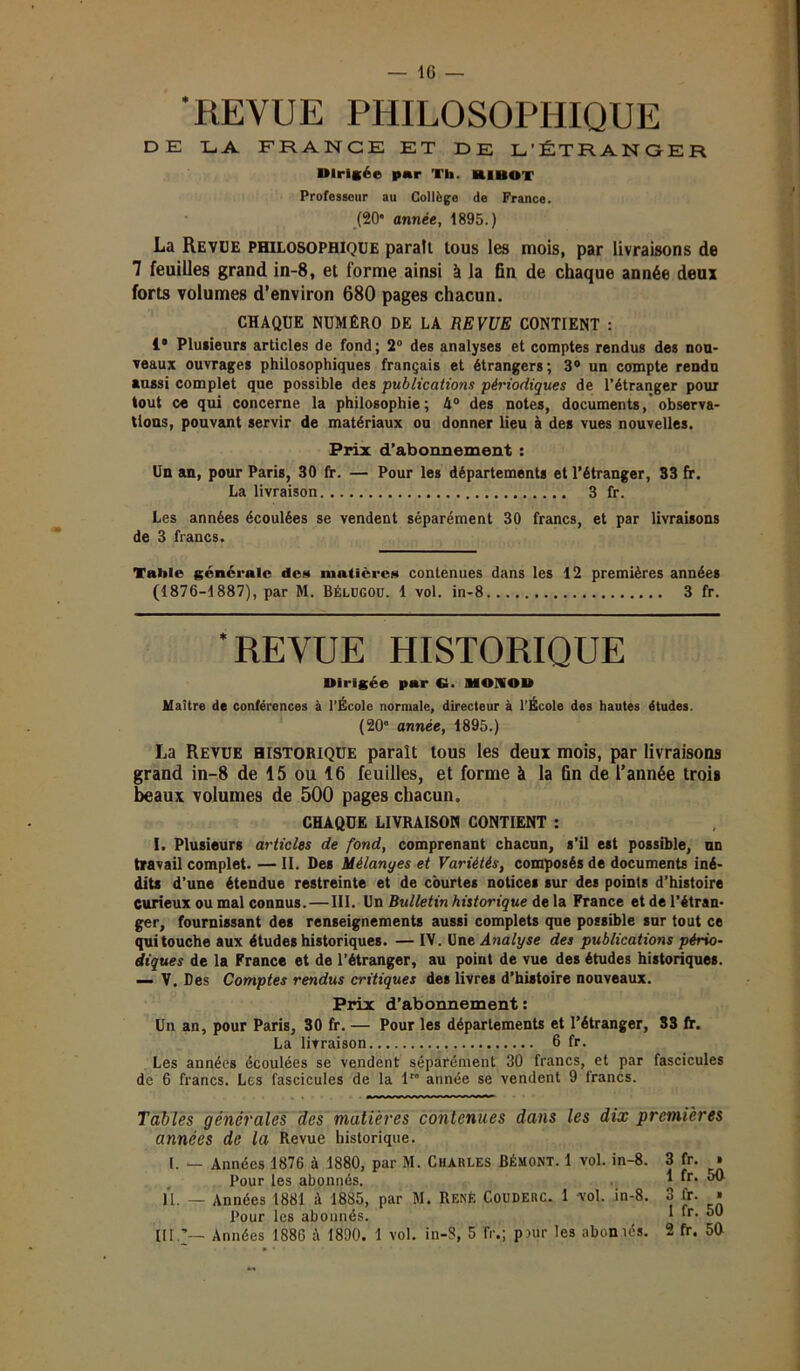 — IG 'REVUE PHILOSOPHIQUE DE LA FRANCE ET DE L’ÉTRANGER Dirigée par Th. RIBOT Professeur au Collège de France. (20 année, 1895.) La Revue philosophique paraît tous les mois, par livraisons de 7 feuilles grand in-8, et forme ainsi à la fin de chaque année deux forts volumes d’environ 680 pages chacun. CHAQUE NUMÉRO DE LA REVUE CONTIENT : 1* Plusieurs articles de fond; 2° des analyses et comptes rendus des nou- veaux ouvrages philosophiques français et étrangers; 3° un compte rendu aussi complet que possible des publications périodiques de l’étranger pour tout ce qui concerne la philosophie ; 4° des notes, documents, observa- tions, pouvant servir de matériaux ou donner lieu à des vues nouvelles. Prix d’abonnement : Un an, pour Paris, 30 fr. — Pour les départements et l’étranger, 33 fr. La livraison 3 fr. Les années écoulées se vendent séparément 30 francs, et par livraisons de 3 francs. Table générale des matières contenues dans les 12 premières années (1876-1887), par M. Bélugou. 1 vol. in-8 3 fr. ‘REVUE HISTORIQUE Dirigée par Ci. MONOD Maître de conférences à l’École normale, directeur à l’École des hautes études. (20’ année, 1895.) La Revue historique paraît tous les deux mois, par livraisons grand in-8 de 15 ou 16 feuilles, et forme à la fin de l’année trois beaux volumes de 500 pages chacun. CHAQUE LIVRAISON CONTIENT : I. Plusieurs articles de fond, comprenant chacun, s’il est possible, un travail complet. — II. Des Mélanyes et Variétés, composés de documents iné- dits d’une étendue restreinte et de courtes notices sur des points d’histoire Curieux ou mal connus. — III. Un Bidletin historique de la France et de l’étran- ger, fournissant des renseignements aussi complets que possible sur tout ce qui touche aux études historiques. — IV. Une Analyse des publications pério- diques de la France et de l’étranger, au point de vue des études historiques. — V. Des Comptes rendus critiques des livres d’histoire nouveaux. Prix d’abonnement : Un an, pour Paris, 30 fr. — Pour les départements et l’étranger, 33 fr. La livraison 6 fr. Les années écoulées se vendent séparément 30 francs, et par fascicules de 6 francs. Les fascicules de la lro année se vendent 9 francs. Tables générales des matières contenues dans les dix premières années de la Revue historique. 1. — Années 1876 à 1880, par M. Charles Bémont. 1 vol. in-8. 3 fr. » Pour les abonnés. 1 fr. 50 lï. — Années 1881 à 1885, par M. René Couderc. 1 vol. in-8. 3 fr. » Pour les abonnés. I ‘r-