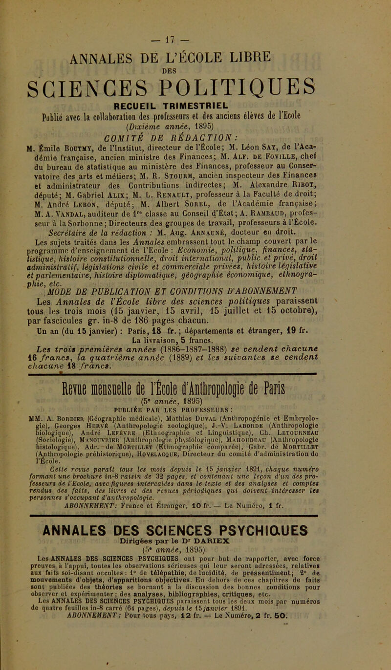 ANNALES DE L’ÉCOLE LIBRE DES SCIENCES POLITIQUES RECUEIL TRIMESTRIEL Publié avec la collaboration des professeurs et des anciens élèves de 1 Ecole (Dixième année, 1895) COMITÉ DE RÉDACTION : M. Émile Boutmy, de l’Institut, directeur de l’École; M. Léon Say, de l’Aca- démie française, ancien ministre des Finances; M. Alf. de Foville, chef du bureau de statistique au ministère des Finances, professeur au Conser- vatoire des arts et métiers; M. R. Stourm, ancien inspecteur des Finances et administrateur des Contributions indirectes; M. Alexandre RlBOT, député; M. Gabriel Alix; M. L. Renault, professeur à la Faculté de droit; M. André Lebon, député; M. Albert Sorel, de l’Académie française; M. A. Vandal, auditeur de 1” classe au Conseil d’État; A. Rambaud, profes- seur à la Sorbonne ; Directeurs des groupes de travail, professeurs à l’École. Secrétaire de la rédaction : M. Aug. Arnauné, docteur en droit. Les sujets traités dans les Annales embrassent tout le champ couvert par le programme d’enseignement de l’Ecole : Economie, politique, finances, sta- tistique, histoire constitutionnelle, droit international, public et privé, droit administratif, législations civile et commerciale privées, histoire législative ét parlementaire, histoire diplomatique, géographie économique, ethnogra- phie, etc. MODE DE PUBLICATION ET CONDITIONS D'ABONNEMENT Les Annales de l’École libre des sciences politiques paraissent tous les trois mois (15 janvier, 15 avril, 15 juillet et 15 octobre), par fascicules gr. in-8 de 186 pages chacun. Un an (du 15 janvier) : Paris, 18 fr. ; départements et étranger, 19 fr. La livraison, 5 francs. Les trois premières années (1886-1887—1888) se vendent chacune 16 francs, ta quatrième année (1889) et les suivantes se vendent chacune 18 francs. ^mm Rem mensuelle de l’École d'Anthropologie de Paris (5* année, 1895) publiée par les professeurs: MM. A. Bordier (Géographie médicale), Mathias ÜUVAL (Anthropogénie et Embryolo- gie), Georges Hervé (Anthropologie zoologique), J.-V. Laborde (Anthropologie biologique), André Lefèvre (Ethnographie et Linguistique), Ch. Letourneau (Sociologie), Manouvrier (Anthropologie physiologique), MahouDeau (Anthropologie histologique), Adr. de Mortillet (Ethnographie comparée), Gabr. de Mortillet (Anthropologie préhistorique), Hovëlacque, Directeur du comité d’administration de l’École. Cette revue parait tous les mois depuis le 15 janvier 1891, chaque numéro formant une brochure in-8 raisin de 32 pages, et contenant une leçon d’un des pro- fesseurs de l’Ecole, avec figures intercalées dans le texte et des analyses et comptes rendus des faits, des livres et des revues périodiques qui doivent intéresser les personnes s'occupant d’anthropologie. ABONNEMENT: France et Étranger, 10 fr. — Le Numéro, 1 fr. ANNALES DES SCIENCES PSYCHIQUES Dirigées par le Dr DARIEX (5* année, 1895) Les ANNALES DES SCIENCES PSYCHIQUES ont pour but de rapporter, avec force preuves à l’appui, toutes les observations sérieuses qui leur seront adressées, relatives aux faits soi-disant occultes: 1° de télépathie, de lucidité, do pressentiment; 2° de mouvements d'objets, d'apparitions objectives. En dehors de ces chapitres de faits sont publiées des théories se bornant à la discussion des bonnes conditions pour observer et expérimenter; des analyses, bibliographies, critiques, etc. Les ANNALES DES SCIENCES PSYCHIQUES paraissent tous les deux mois par numéros de quatre feuilles in-8 carré (64 pages), depuis le 15 janvier 1891.