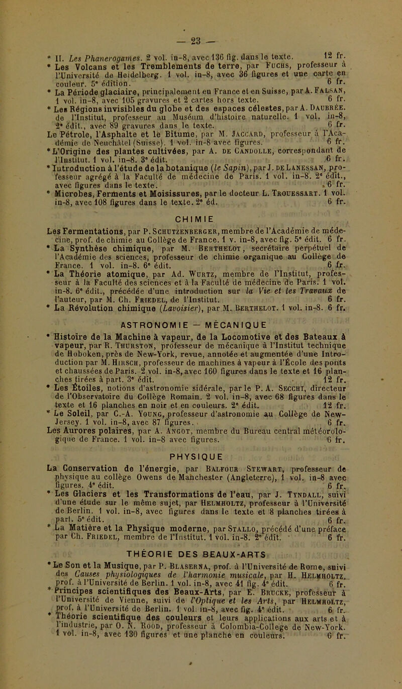 * Les Volcans et les Tremblements de terre, par Fuchs, professeur a l’Université do Heidelberg. 1 vol. in-8, avec 36 figures et une carte en couleur. 5* édition. 6 fr- * La Période glaciaire, principalement en France et en Suisse, parA.FALSAN, 1 vol. in-8, avec 105 gravures et 2 cartes hors texte. 6 fr. * Les Régions invisibles du globe et des espaces célestes, par A. Daubrée. de l’Institut, professeur au Muséum d’histoire naturelle. 1 vol. in-8, 2* édit., avec 89 gravures dans le texte. 6 fr. Le Pétrole, l’Asphalte et le Bitume, par M. Jaccard, professeur à l'Aca- démie de Neuchâtel (Suisse). 1 vol. in-8 avec figures. 6 fr. * L’Origine des plantes cultivées, par A. de Candolle, correspondant de l’Institut. 1 vol. in-8. 3” édit. 6 fr. * Introduction à l’étude de la botanique (le Sapin), par J. de Lanessan, pro- fesseur agrégé à la Faculté de médecine de Paris. 1 vol. in-8. 2 édit., avec figures dans le texte. » 6 fr. * Microbes, Ferments et Moisissures, par le docteur L. Trouessart. 1 vol. in-8, avec 108 figures dans le texte. 2“ éd. 6 fr. CHIMIE Les Fermentations, par P. Schutzenberger, membre de l’Académie de méde- cine, prof, de chimie au Collège de France. 1 v. in-8, avec fig. 5 édit. 6 fr. * La Synthèse chimique, par M. Berthelot, secrétaire perpétuel de l’Académie des sciences, professeur de chimie organique au Collège de France. 1 vol. in-8. 6” édit. 6 fr. * La Théorie atomique, par Ad. Wurtz, membre de l’Institut, profes- seur à la Faculté des sciences et à la Faculté de médecine de Paris. 1 vol. in-8. 6* édit., précédée d’une introduction sur la Vie et les Travaux de l’auteur, par M. Ch. Friedel, de l’Institut. 6 fr. * La Révolution chimique (Lavoisier), par M. Berthelot. 1 vol. in-8. 6 fr. ASTRONOMIE - MÉCANIQUE * Histoire de la Machine à vapeur, de la Locomotive et des Bateaux à vapeur, par R. Thurston, professeur de mécanique à l’Institut technique de Hoboken,près de New-York, revue, annotée et augmentée d’une Intro- duction par M. Hirsch, professeur de machines à vapeur à l’École des ponts et chaussées de Paris. 2 vol. in-8, avec 160 figures dans le texte et 16 plan- ches tirées à part. 3° édit. 12 fr. * Les Étoiles, notions d’astronomie sidérale, parle P. A. Secchi, directeur de l'Observatoire du Collège Romain. 2 vol. in-8, avec 68 figures dans le texte et 16 planches en noir et en couleurs. 2° édit. 12 fr. * Le Soleil, par C.-A. Young, professeur d’astronomie au Collège de New- Jersey. 1 vol. in-8, avec 87 figures. 6 fr. Les Aurores polaires, par A. Angot, membre du Bureau central météorolo- gique de France. 1 vol. in-8 avec figures. 6 fr. PHYSIQUE La Conservation de l’énergie, par Balfour Stewart, professeur de physique au collège Owens de Manchester (Angleterre), 1 vol. in-8 avec figures. 4° édit. 6 fr. * Les Glaciers et les Transformations de l’eau, par J. Ttndall, suivi d’une étude sur le même sujet, par Helmholtz, professeur à l’Université de Berlin. 1 vol. in-8, avec figures dans le texte et 8 planches tirées à part. 5” édit. 6 fr. * La Matière et la Physique moderne, par Stallo, précédé d’une préface par Ch. Friedel, membre de l’Institut. 1 vol. in-8. 2e édit. • 6 fr. THÉORIE DES BEAUX-ARTS *Le Son et la Musique, par P. Blaserna, prof, à l’Université de Rome, suivi des Causes physiologiques de l’harmonie musicale, par H. Helmholtz, prof, à l’Université de Berlin. 1 vol. in-8, avec 41 fig. 4° édit. 6 fr. * Principes scientifiques des Beaux-Arts, par E. Brdcke, professeur à l’Université de Vienne, suivi de l'Optique et les Arts, par Helmholtz, prof, à l’Université de Berlin. 1 vol. in-8, avec fig. 4” édit. 6 fr. * Théorie scientifique des couleurs et leurs applications aux arts et à l’industrie, par 0. N. Rood, professeur à Colombia-College de New-York. 1 vol. in-8, avec 130 figures et une planche en couleurs. 6 fr.