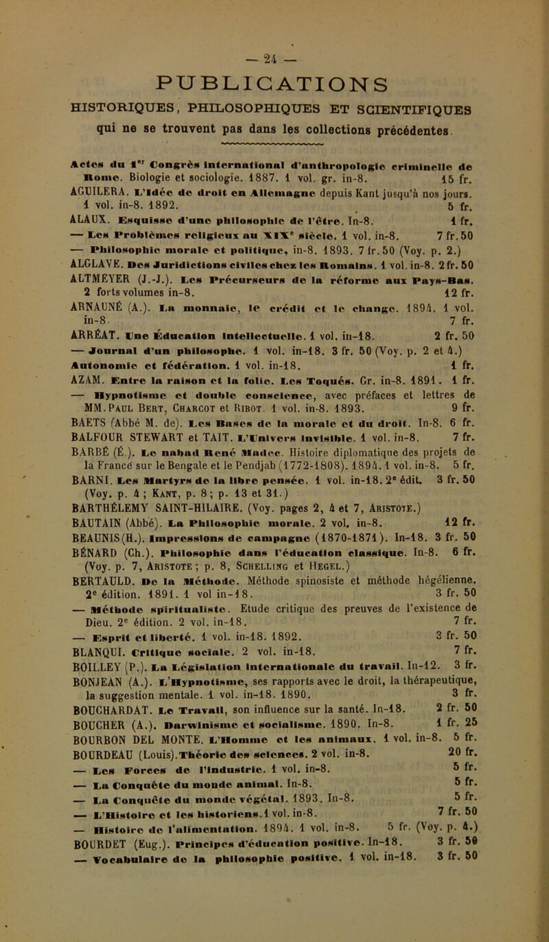 PUBLICATIONS HISTORIQUES, PHILOSOPHIQUES ET SCIENTIFIQUES qui ne se trouvent pas dans les collections précédentes Actes du l*1 Congrès intcrnationnl d'anthropologie criminelle de Home. Biologie et sociologie. 1887. 1 vol. gr. in-8. 15 fr. AGUILERA. L'idée de droit en Allemagne depuis Kant jusqu’à nos jours. 1 vol. in-8. 1892. 5 fr. ALAUX. Esquisse d’une philosophie de l'être. In-8. 1 fr. — Ces Problèmes religieux nu XIXe siècle. 1 vol. in-8. 7 fr.50 — Philosophie morale et politique, in-8. 1893. 7 lr.50 (Voy. p. 2.) ALGLÂVE. Des Juridictions civiles chez les Romains. 1 vol. in-8. 2 fr. 50 ALTMEYER (J.-J.). Les Précurseurs de la réforme aux Pays-Bas. 2 forts volumes in-8. 12 fr. ARNAUNÉ (A.). La monnaie, le crédit et le change. 1894. 1 vol. in-8. 7 fr. ARRÉAT. line Éducation Intellectuelle. 1 vol. in—18. 2 fr. 50 — Journal d’un philosophe. 1 vol. in-18. 3 fr. 50 (Voy. p. 2 et 4.) Autonomie et fédération. 1 vol. in-18. 1 fr. ÂZ.4M. Entre la raison et la folie. I.es Toqués. Gr. in-8. 1891. 1 fr. — Hypnotisme et double conscience, avec préfaces et lettres de MM. Paul Bert, Charcot et Ribot. 1 vol. in-8. 1893. 9 fr. BAETS (Abbé M. de). I.es Bases de la morale et du droit. In-8. 6 fr. BALFOUR STEWART et TAIT. L’Univers invisible. 1 vol. in-8. 7 fr. BARBÉ (É ). Ce nabad René Madré. Histoire diplomatique des projets de la Francé sur le Bengale et le Pendjab (1772-1808). 1894.1 vol. in-8. 5 fr. BARNI. Ces Martyrs de la libre pensée. 1 vol. in-18. 2e édit. 3 fr. 50 (Voy. p. 4 ; Kant, p. 8 ; p. 13 et 31.) BARTHÉLEMY SAINT-HILAIRE. (Voy. pages 2, 4 et 7, Aristote.) BAUTAIN (Abbé). La Philosophie morale. 2 vol. in-8. 12 fr. BEAUNIS(H.). Impressions de campagne (1870-1871). In-18. 3 fr. 50 BÉNARD (Ch.). Philosophie dans l'éducation classique. In-8. 6 fr. (Voy. p. 7, Aristote; p. 8, Schelling et Hegel.) BERTAULD. De la Méthode. Méthode spinosiste et méthode hégélienne. 2e édition. 1891. 1 vol in-18. 3 fr. 50 — Méthode spiritualiste. Etude critique des preuves de l’existence de Dieu. 2e édition. 2 vol. in-18. 7 fr. — Esprit et liberté. 1 vol. in-18. 1892. 3 fr. 50 BLANQUI. Critique sociale. 2 vol. in-18. 7 fr. BOILLEY (P.). Lu Législation internationale du travail. In-12. 3 fr. BONJEAN (A.). L’Hypnotisme, ses rapports avec le droit, la thérapeutique, la suggestion mentale. 1 vol. in-18. 1890. 3 fr. BOUCHARDAT. Le Travail, son influence sur la santé. In-18. 2 fr. 50 BOUCHER (A.). Darwinisme et socialisme. 1890. In-8. 1 fr. 25 BOURBON DEL MONTE. L'Homme et les animaux. 1 vol. in-8. 5 fr. BOURDEAU (Louis).Théorie des sciences. 2 vol. in-8. 20 fr. — Les Forces de l’Industrie. 1 vol. in-8. 5 fr. — La Conquête du monde animal. In-8. 5 fr* — La Conquête du monde végétal. 1893. In-8. 5 fr. — L’Histoire et les historiens. 1 vol. in-8. 7 fr. 50 — Histoire de l'alimentation. 1894. 1 vol. in-8. 5 fr. (Voy. p. 4.) BOURDET (Eug.). Principes d’éducation positive. In-18. 3 fr. 50