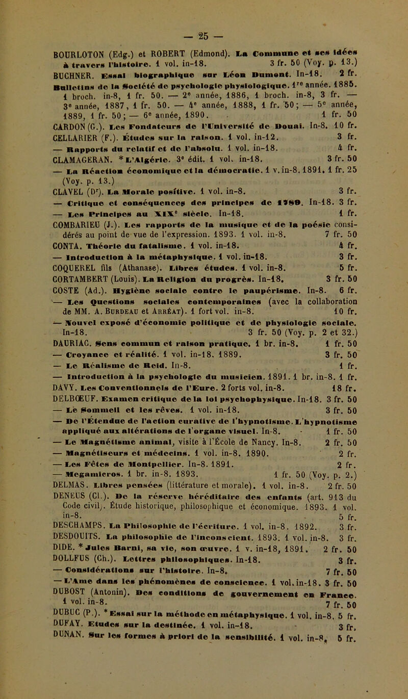 BOURLOTON (Edg.) et ROBERT (Edmond). La Commune et ses Idée» à travers l’histoire. 1 vol. in-18. 3 fr. 50 (Voy. p. 13.) BUCHNER. Essai biographique sur Léoo Dumont. In-18. 2 fr. Bulletins de la Société do psychologie physiologique. lre année. 1885. 1 broch. in-8, 1 fr. 50. — 2e année, 1886, 1 broch. in-8, 3 fr. — 3e année, 1887, 1 fr. 50. — 4' année, 1888, 1 fr. '50; — 5° année, 1889, 1 fr. 50; — 6° année, 1890. 1 fr. 50 CARDON (G.). ces Fondateurs de l’Cniverslté de Douai. In-8. 10 fr. CELLÀRIER (F.). Études sur la raison. 1 vol. in-12. 3 fr. — Rapports «lu relatif et de l’absolu. 1 vol. in-18. 4 fr. CLAMAGERAN. *C’Algérle. 3e édit. 1 vol. in-18. 3 fr. 50 — La néaction économique et la démocratie. 1 v. in-8.1891, 1 fr. 25 (Voy. p. 13.) CLAVEL (Dr). La Morale positive. 1 vol. in-8. 3 fr. — Critique et conséquences des principes de 1189. In-18. 3 fr. — Ces Principes au XIXe siècle. In-18. 1 fr. COMBARIEU (J.). Ces rapports de la musique et de la poésie consi- dérés au point de vue de l’expression. 1893. 1 vol. in-8. 7 fr. 50 CONTA. Théorie du fatalisme. 1 vol. in-18. 4 fr. — Introduction à la métaphysique. 1 vol. in-18. 3 fr. COQUEREL fils (Athanase). Fibres études. 1 vol. in-8. 5 fr. CORTAMBERT (Louis). La Religion du progrès. In-18, 3 fr. 50 COSTE (Ad.). Hygiène sociale contre le paupérisme. In-8. 6 fr. — Ces Questions sociales contemporaines (avec la collaboration de MM. A. Burdeau et Arréàt). 1 fort vol. in-8. 10 fr. ■— Nouvel exposé d’économie politique et de physiologie sociale. In-18. 3 fr. 50 (Voy. p. 2 et 32.) DÂURIAC. Sens commun et raison pratique. 1 br. in-8. 1 fr. 50 — Croyance et réalité. 1 vol. in-18. 1889. 3 fr. 50 — Ce Réalisme de Rcid. In-8. 1 fr. — Introduction A la psychologie du musicien. 1891. 1 br. in-8. 1 fr. DAVY. Ces Conventionnels de l’Eure. 2 forts vol. in-8. 18 fr. DELB0EUF. Examen critique delà loi psychophysique. In-18. 3 fr. 50 — Ce Sommeil et les rêves. 1 vol. in-18. 3 fr. 50 — De l’Étendue de l’action curative de l’hypnotisme. C’hypnotisme appliqué aux altérations de l’organe visuel. In-8. 1 fr. 50 — Ce Magnétisme animal, visite à l’École de Nancy. In-8. 2 fr. 50 — Magnétiseurs et médecins. 1 vol. in-8. 1890. 2 fr. — Ces Fêtes de Montpellier. In-8. 1891. 2 fr. — Mcgamicros. 1 br. in-8. 1893. 1 fr. 50 (Voy. p. 2.) DELMAS. Cibres pensées (littérature et morale). 1vol. in-8. 2 fr. 50 DENEUS (Cl.). De la réserve héréditaire des enfants (art. 913 du Code civil;. Étude historique, philosophique et économique. 1893. 1 vol. in-8. 5 fr. DESCHAMPS. Ca Philosophie de l’écriture. 1vol. in-8. 1892. 3 fr. DESDOUITS. Ca philosophie de l’inconscient. 1893. 1 vol. in-8. 3 fr. DIDE. * Jules Barni, sa vie, son oeuvre. 1 v. in-18, 1891, 2 fr. 50 DOLLFUS (Ch.). Cettres philosophiques. In-18. 3 fr, — Considérations sur l’histoire. In-8. 7 fr, 50 — L’Ame dans les phénomènes de conscience. 1 vol,in-18. 3 fr. 50 DUBOST (Antonin). Des conditions de gouvernement en France 1 vol. in-8. 7 fr B0 DUBUC (P.). * Essai sur la méthode en métaphysique. 1 vol. in-8. 5 fr. DUIAY. Etudes sur la destinée. 1 vol. in-18. 3 fr, DUNAN. Sur les formes à priori de la sensibilité. 1 vol. in-8, 5 fr.