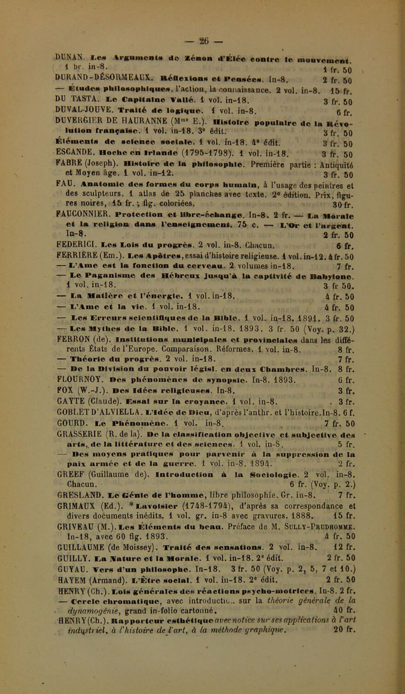 — “26 — DUNAN. Les Argument* do xénon d'Élée contre le mon veinent 1 br. in-8. i fr 5(j DURAND-DÉSORMEAUX. Réflexions et Pensée». In-8. 2 fr. 50 — Étude» philosophiques, l’action, la connaissance. 2 vol. in-8. 15 fr. DU TASTA. Le Capitaine Voilé. 1 vol. in-18. 3 fr. 50 DUVAL-JOUVE. Traité de logique. 1 vol. in-8. 6 fr DUVERGIER DE HAURANNE (M»« E.). Histoire populaire de la Révo- lution française. 1 vol. in-18. 3e édit. 3 fr 50 Élément» de science sociale. 1 vol. in-18. 4® édit. 3 fr. 50 ESCANDE. Hoche en Irlande (1795-1798). 1 vol. in-18. 3 fr. 50 FABRE (Joseph). Histoire de la philosophie. Première partie : Antiquité et Moyen âge. 1 vol. in-12. 3 fr 50 FAU. Anatomie des formes du corps humuin, à l’usage des peintres et des sculpteurs. 1 atlas de 25 planches avec texte. 2e édition. Prix, figu- res noires, 15 fr. ; fig. coloriées. 30 fr. FAUCONNIER. Protection et libre-échange, ln-8. 2 fr. — ta Morale et la religion dans renseignement. 75 c. — L'Or et l’argent. In-8- 2 fr. 50 FEDERICI. I_.es Lois du progrès. 2 vol. in-8. Chacun. 6 fr. FERRIÈRE (Em.). Les A pâtres, essai d’histoire religieuse. 1 vol. in-12. 4 fr. 50 — L’Ame est la fonction du cerveau. 2 volumes in-18. 7 fr. — Le Paganisme des Hébreux jusqu’à lu captivité de Babylone. 1 vol. in-18. 3 fr 50. — La Matière et l’énergie. 1 vol. in-18. 4 fr. 50 — L’Ame et la vie. 1 vol. in-18. 4 fr. 50 — Les Erreurs scientifiques de la Bible. 1 vol. in-18. 1891. 3 fr. 50 — Les Mythes de la Bible. 1 vol. in-18. 1893. 3 fr. 50 (Voy. p. 32.) FERRON (de), institutions municipales et provinciales dans les diffé- rents États de l’Europe. Comparaison. Réformes. 1 vol. in-8. 8 fr. — Théorie du progrès. 2 vol. in-18. 7 fr. — Be la Blvisîoh du pouvoir légîsl. en deux Chambres. In-8. 8 fr. FLOURNOY. Des phénomènes de synopsie. In-8. 1893. G fr. FOX (W.-J.). Des idées religieuses, ln-8. 3 fr. GAYTE (Claude). Essai sur la croyance. 1 vol. in-8. . 3 fr. GOBLET D’ALVIELLA. L’Idée de Dieu, d’après l’anthr. et l’histoire.In-8. 6 f. GOURD. Le Phénomène. 1 vol. in-8. 7 fr. 50 GRASSERIE (R. de la). Be la classification objective et subjective des arts,, de la littérature et des sciences. 1 vol. in-S. 5 fr. — Bes moyens pratiques pour parvenir à la suppression de In paix armée et de la guerre. 1 vol. in-8. 1894. 2 fr. GREEF (Guillaume de), introduction à la Sociologie. 2 vol. in-8. Chacun. 6 fr. (Voy. p. 2.) GRESLAND. Le dénie de l’homme, libre philosophie. Gr. in-8. 7 fr. GRIMAUX (Ed.). * Lavoisier (1748-1794), d’après sa correspondance et divers documents inédits. 1 vol. gr. in-8 avec gravures. 1888. 15 fr. GRIVEAU (M.).Les Éléments du beau. Préface de M. Sully-Pbudhomme. In-18, avec 60 fig. 1893. 4 fr. 50 GUILLAUME (de Moissey). Traité des sensations. 2 vol. in-8. 12 fr. GUILLY. La nature et la Morale. 1 vol. in-18. 2e édit. 2 fr. 50 GUYAU. Vers d’un philosophe. In-18. 3 fr. 50 (Voy. p. 2, 5, 7 et 10.) HAYEM (Armand). L’Être social. 1 vol. in-18. 2e édit. 2 fr. 50 HENRY (Ch.). Lois générales «les réactions psycho-motrice». In-8. 2 fr. — Cercle chromatique, avec introductu... sur la théorie générale de la dynamogènie, grand in-folio cartonné. 40 fr. HENRY (Ch.), napporteur esthétique aveetiotice sur ses applications à C art industriel. à l'histoire de l'art, à la méthode graphique, 20 fr.