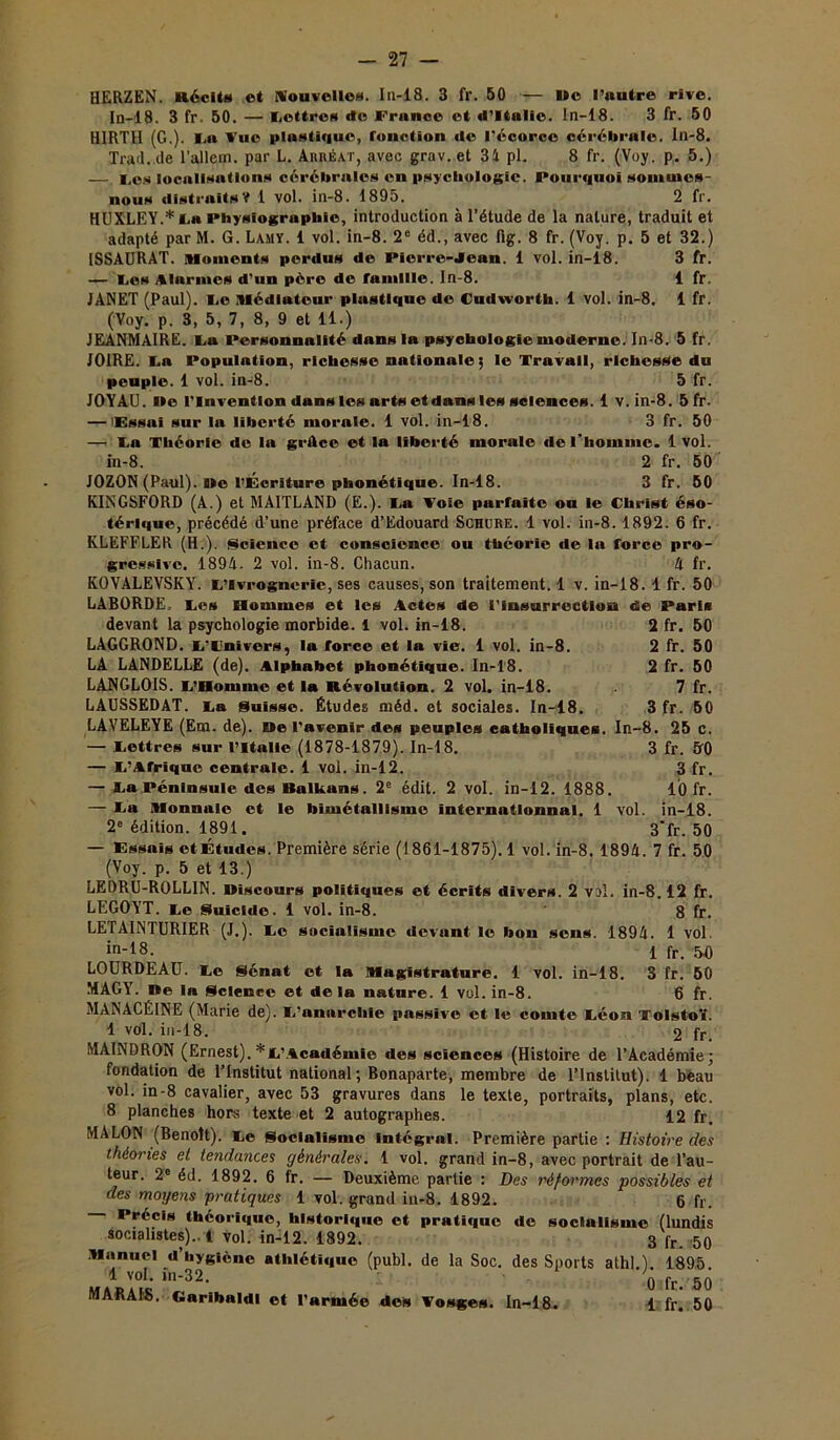 HERZEN. Récit» et Nouvelles. In-18. 3 fr. 50 — lie l’autre rive. In-18. 3 fr. 50. — Tettros do France et d’Itulie. In-18. 3 fr. 50 HIRTII (G.). I.a Vue plustique, fonction de l'écorce cérébrale. ln-8. Trad. de l’allem. par L. AitnÉ.vr, avec grav. et 31 pl. 8 fr. (Voy. p. 5.) —. Tes localisations cérébrales en psychologie. Pourquoi somuies- nous distraits? 1 vol. in-8. 1895. 2 fr. HUXLEY.* ta Physîographie, introduction à l’étude de la nature, traduit et adapté par M. G. Lamy. 1 vol. in-8. 2e éd., avec lig. 8 fr. (Voy. p. 5 et 32.) ISSAURAT. {Moments perdus de Pierre-Jean. 1 vol. in-18. 3 fr. — Te» Alarmes d’un père de famille, ln-8. 1 fr. JANET (Paul). Te Médiateur plustique de Cudworth. 1 vol. in-8. 1 fr. (Voy. p. 3, 5, 7, 8, 9 et 11.) JEANMAIRE. Lu Personnalité dans la psychologie moderne. In-8. 5 fr. J01RE. La Population, richesse nationale ; le Travail, richesse du peuple. 1 vol. in-8. 5 fr. JOYAU, ne l’invention dans les arts etdans les sciences. 1 v. in-8. 5fr. — 'Essai sur la liberté morale. 1 vol. in-18. 3 fr. 50 —! La Théorie de la grtlcc et la liberté morale de l’homme. 1 vol. in-8. 2 fr. 50 JOZON (Paul), ne l’Écriture phonétique. In-18. 3 fr. 50 KINGSFORD (A.) et MAITLAND (E.). Ta Voie parfaite ou le Christ éso- térique, précédé d’une préface d’Edouard Schure. 1 vol. in-8. 1892. 6 fr. KLEFFLER (H.). Science et conscience ou théorie de la force pro- gressive. 1894. 2 vol. in-8. Chacun. A fr. KOVALEVSKY. C’ivrogncrie, ses causes, son traitement. 1 v. in-18. 1 fr. 50 LABORDE. Tes Hommes et les Actes de l'Insurrection de Paris devant la psychologie morbide. 1 vol. in-18. 2 fr. 50 LAGGROND. T'Tnivcrs, la force et la vie. 1 vol. in-8. 2 fr. 50 LA LANDELLE (de). Alphabet phonétique. In-18. 2 fr. 50 LANGLOIS. T’Homme et la Révolution. 2 vol. in-18. 7 fr. LAUSSEDAT. Ta Suisse. Études méd. et sociales. In-18. 3 fr. 50 LAVELEYE (Em. de), ne l'avenir des peuples catholiques. In-8. 25 c. — Tettres sur l’Italie (1878-1879). In-18. 3 fr. 50 — T’Afrique centrale. 1 vol. in-12. 3 fr. — Ta Péninsule des Balkans. 2e édit. 2 vol. in-12. 1888. 10 fr. — Ta Monnaie et le bimétallisme intcrnatlonnal. 1 vol. in-18. 2e édition. 1891. 3*fr. 50 — Essais et Études. Première série (1861-1875). 1 vol. in-8. 1894. 7 fr. 50 (Voy. p. 5 et 13.) LEDRU-ROLLIN. niscours politiques et écrits divers. 2 vol. in-8.12 fr. LEGOYT. Te Suicide. 1 vol. in-8. 8 fr. LETAINTURIER (J.). Te socialisme devant le bon sens. 1894. 1 vol. in18- 1 fr. 50 LOURDEAU. Te {Sénat et la Magistrature. 1 vol. in-18. 3 fr. 50 MAGY. ne la Science et delà nature. 1 vol. in-8. 6 fr. MANACÉINE (Marie de). T’nnnrcliie passive et le comte Téon Tolstoï. 1 vol. in-18. 2 fr. MAINDRON (Ernest). *T’Académle des sciences (Histoire de l’Académie; fondation de l’Institut national; Bonaparte, membre de l’Institut). 1 bèau vol. in-8 cavalier, avec 53 gravures dans le texte, portraits, plans, etc. 8 planches hors texte et 2 autographes. 12 fr. MALON (Benoit). Te Socialisme Intégral. Première partie : Histoire des théories et tendances générales. 1 vol. grand in-8, avec portrait de l’au- teur. 2e éd. 1892. 6 fr. — Deuxième partie : Des réformes possibles et des moyens pratiques 1 vol. grand in-8. 1892. 6 fr. Précis théorique, historique et pratique de socialisme (lundis socialistes)..! vol. in-12. 1892. 3 fr. 50 Manuel d’hygiène athlétique (publ. de la Soc. des Sports athl.1. 1895 1 vol. în-32. 0 fr. ,50 MARAIS. Caribaldl et l’armée des Vosges. In-18. 1 fr. 50