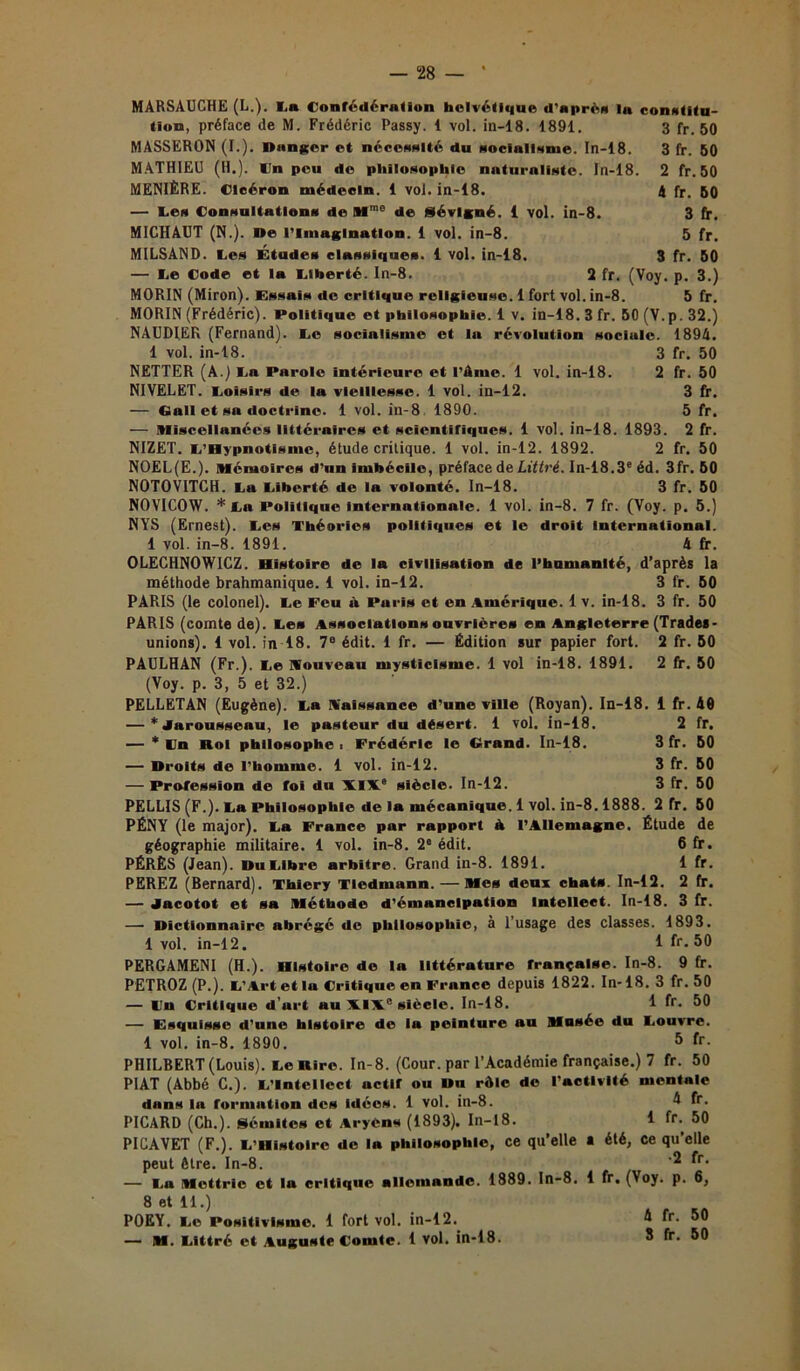 MÂRSAUCHE (L,), la Confédération helvétique d'après la constltu- tion, préface de M. Frédéric Passy. 1 vol. in-18. 1891. 3 fr. 50 MASSERON (I.). Danger et nécessité du socialisme. In-18. 3 fr. 50 MATHIEU (H.), lin peu de philosophie naturaliste. In-18. 2 fr. 50 MENIÈRE. Cicéron médecin. 1 vol. in-18. 4 fr. 50 — les Consultations de Mme de Sévlgné. i vol. in-8. 3 fr. MICHAUT (N.). De l’Imagination. 1 vol. in-8. 5 fr. MILSAND. les Études classiques. 1 vol. in-18. 3 fr. 50 — le Code et la liberté. In-8. 2 fr. (Voy. p. 3.) MORIN (Miron). Essais de critique religieuse. 1 fort vol. in-8. 5 fr. MORIN (Frédéric). Politique et philosophie. 1 v. in-18. 3 fr. 50 (V.p. 32.) NAUDIER (Fernand), le socialisme et la révolution sociale. 1894. 1 vol. in-18. 3 fr. 50 NETTER (A.) la Parole intérieure et l’âme. 1 vol. in-18. 2 fr. 50 NIVELET. loisirs de la vieillesse. 1 vol. in-12. 3 fr. — Gall et sa doctrine. 1 vol. in-8. 1890. 5 fr. — Mïscellanées littéraires et scientifiques. 1 vol. in-18. 1893. 2 fr. NIZET. l’Hypnotisme, étude critique. 1 vol. in-12. 1892. 2 fr. 50 NOEL(E.). Mémoires d’un imbécile, préface de Littré. In-18.3e éd. 3fr. 50 NOTOVITCH. la liberté de la volonté. In-18. 3 fr. 50 NOVICOW. * la Politique internationale. 1 vol. in-8. 7 fr. (Voy. p. 5.) NYS (Ernest), les Théories politiques et le droit International. 1 vol. in-8. 1891. 4 fr. OLECHNOWICZ. Histoire de la civilisation de l’humanité, d’après la méthode brahmanique. 1 vol. in-12. 3 fr. 60 PARIS (le colonel), le Feu à Paris et en Amérique. 1 v. in-18. 3 fr. 50 PARIS (comte de), les Associations ouvrières en Angleterre (Trades- unions). 1 vol. in 18. 7e édit. 1 fr. — Édition sur papier fort. 2 fr. 50 PAULHAN (Fr.), le Wouveau mysticisme. 1 vol in-18. 1891. 2 fr. 50 (Voy. p. 3, 5 et 32.) PELLETAN (Eugène), la naissance d’une ville (Royan). In-18. 1 fr. 40 — ’ jnruusseau, le pasteur du désert. 1 vol. in-18. 2 fr. — * In Roi philosophe i Frédéric le Grand. In-18. 3 fr. 50 — Droits de l'homme. 1 vol. in-12. 3 fr. 50 — Profession de foi du XIX.8 siècle. In-12. 3 fr. 50 PELLIS (F.), la Philosophie de la mécanique. 1 vol. in-8.1888. 2 fr. 50 PÉNY (le major), la France par rapport à l’Allemagne. Étude de géographie militaire. 1 vol. in-8. 2e édit. 6 fr. PÉRÈS (Jean). Du libre arbitre. Grand in-8. 1891. 1 fr. PEREZ (Bernard). Thlery Tledmann. — Mes deux chats. In-12. 2 fr. — Jacotot et sa Méthode d’émancipation Intellect. In-18. 3 fr. — Dictionnaire abrégé de philosophie, à l’usage des classes. 1893. 1 vol. in-12. 1 fr. 50 PERGAMENI (H.). Histoire do la littérature française. In-8. 9 fr. PETROZ (P.). l'Art et la Critique en France depuis 1822. In-18. 3 fr.50 — Wn Critique d’urt au XIXe siècle. In-18. 1 fr. 50 — Esquisse d'une histoire de la peinture au Musée du louvre. 1 vol. in-8. 1890. 5 fr- PHILBERT (Louis), le Rire. In-8. (Cour, par l’Académie française.) 7 fr. 50 PIAT (Abbé C.). l’Intellect uctlf ou Du rôle de l'activité mentale dans la formation des idées. 1 vol. in-8. 4 fr. PICARD (Ch.). Sémites et Aryens (1893). In-18. 1 fr- 50 PICAVET (F.). l’Histoire de la philosophie, ce qu’elle a été, ce qu’elle peut être. In-8. fr' — la Mcttric et la critique allemande. 1889. In-8. 1 fr. (Voy. p. 6, 8 et 11.) POEY. le Positivisme. 1 fort vol. in-12. — M. littré et Auguste Comte. 1 vol. in-18. 4 fr. 50 3 fr. 50
