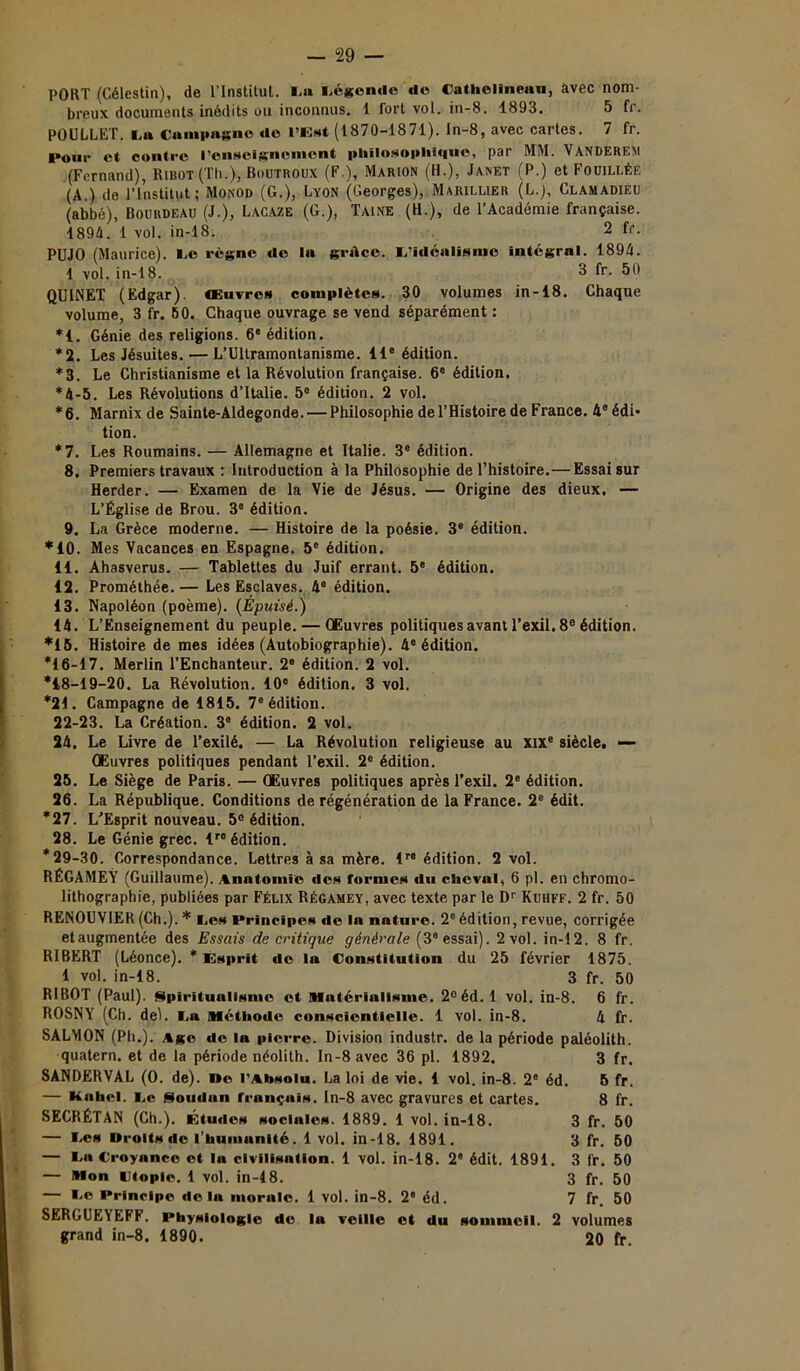 PORT (Célestin), de l'Institut. La Légende do Cathelinenu, avec nom- breux documents inédits ou inconnus. 1 fort vol. in-8. 1893. 5 fr. POULLET. La Campagne do l’Est (1870-1871). ln-8, avec cartes. 7 fr. Pour et- contre renseignement philosophique, par MM. Vanderem (Fernand), Ribot(TIi.), Boutroux (F.), Marion (H.), Janet (P.) et Fouillée (A.) de l’Institut; Monod (G.), Lyon (Georges), Marii.lier (L.j, Clamadieu (abbé), Bourdeau (J.), Lacaze (G.), Taine (B.), de l’Académie française. 1894. 1 vol. in-18. 2 fr. PU J O (Maurice). Le règne de la grâce. L’idéalisme intégral. 1894. 1 vol. in-18. 3 fr. 50 QUINET (Edgar), œuvres complètes. 30 volumes in-18. Chaque volume, 3 fr. 60. Chaque ouvrage se vend séparément : *1. Génie des religions. 6e édition. *2. Les Jésuites. — L’Ultramontanisme. 11e édition. *3. Le Christianisme et la Révolution française. 6e édition. *4-5. Les Révolutions d’Italie. 5° édition. 2 vol. *6. Marnix de Sainte-Aldegonde. — Philosophie de l’Histoire de France. 48 édi- tion. *7. Les Roumains. — Allemagne et Italie. 3e édition. 8. Premiers travaux : Introduction à la Philosophie de l’histoire.— Essai sur Herder. — Examen de la Vie de Jésus. — Origine des dieux. — L’Église de Brou. 3® édition. 9. La Grèce moderne. — Histoire de la poésie. 3e édition. *10. Mes Vacances en Espagne. 5e édition. 11. Ahasvérus. — Tablettes du Juif errant. 5e édition. 12. Prométhée. — Les Esclaves. 4e édition. 13. Napoléon (poème). (Épuisé.) 14. L’Enseignement du peuple. — Œuvres politiques avant l’exil. 8e édition. *15. Histoire de mes idées (Autobiographie). 4e édition. *16-17. Merlin l’Enchanteur. 2e édition. 2 vol. *18-19-20. La Révolution. 10° édition. 3 vol. *21. Campagne de 1815. 7e édition. 22-23. La Création. 3e édition. 2 vol. 24. Le Livre de l’exilé. — La Révolution religieuse au XIXe siècle, —■ Œuvres politiques pendant l’exil. 2e édition. 25. Le Siège de Paris. — Œuvres politiques après l’exil. 2e édition. 26. La République. Conditions de régénération de la France. 2e édit. *27. L’Esprit nouveau. 5° édition. 28. Le Génie grec. lr0 édition. *29-30. Correspondance. Lettres à sa mère. lre édition. 2 vol. RÉGAMEY (Guillaume). Anatomie des formes du cheval, 6 pl. en chromo- lithographie, publiées par Félix Régamey, avec texte par le Dr Kuhff. 2 fr. 50 RENOUVIER (Ch.). * Les Principes de la nature. 2eédition, revue, corrigée etaugmentée des Essais de critique générale (3° essai). 2 vol. in-12. 8 fr. R1BERT (Léonce). * Esprit do la Constitution du 25 février 1875. 1 vol. in-18. 3 fr. 50 R1BOT (Paul). Spiritualisme et Matériulisme. 2°éd. 1 vol. in-8. 6 fr. ROSNY (Ch. del. La Méthode conscicntielle. 1 vol. in-8. 4 fr. SALMON (Pli.). Age de la pierre. Division industr. de la période paléolith. quatern. et de la période néolith. In-8 avec 36 pl. 1892. 3 fr. SANDERVAL (0. de), ne l’Absolu. La loi de vie. 1 vol. in-8. 2e éd. 6 fr. — Kahel. Le Soudan français. In-8 avec gravures et cartes. 8 fr. SECRÉTAN (Ch.). Études sociales. 1889. 1 vol. in-18. 3 fr. 50 — Les Urolts de l'humanité. 1 vol. in-18. 1891. 3 fr. 50 — La Croyance et la civilisation. 1 vol. in-18. 2e édit. 1891. 3 fr. 50 — Mon Utopie. 1 vol. in-18. 3 fr. 50 — Le Principe delà morale. 1 vol. in-8. 2e éd. 7 fr. 50 SERGUEYEFF. Physiologie de la veille et du sommeil. 2 volumes grand in-8. 1890. 20 fr.