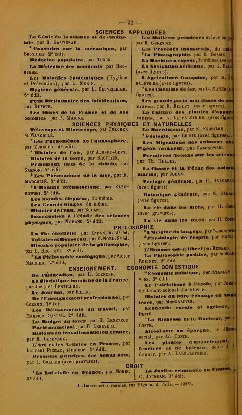 Le Génie de Ih «cience et de Plndus trie, par Ë. Gastineau. * CuuNerlvH sur In mécanique, par Brothier. 2* édit. médecine populaire, par TuRCK. ta médecine des accidents, par Bro- QUÈRE. te* maladies épidémiques (Hygiène et Prévention), par L. Monin. . Hygiène générale, par L. Cruveilhier. 6* édit. Petit Dictionnaire des falsifications, par Dufoür. tes mines de la France et de ses colonies, par P. Maigne. SCIENCES APPLIQUÉES tes matières premières et leur emj par H. Genkvoix. tes Procédés Industriels, du înê- *ta Photographie, par H. Gossin. ta machine <h vapeur,du même(avec) | ta Navigation aérienne, par G. Dai ] (avec figures). L’Agriculture française, par A, 11 balétrier (avec figures). *Lcs Chemins de fer,par G. Mayer (i, figures). tes grands ports maritimes de et merce, par D. Bellet (avec figures). ta Culture des plantes d’apparr ments, par A. LaRBALÉtrier (avec figuré SCIENCES PHYSIQUES ET NATURELLES Télescope et microscope, par Zurcher et Margollé. *tes Phénomènes de l’atmosphère, par Zurcher. 4e édit. * Histoire de l’air, par Albert-Lévy . Histoire de la terre, par Brothier. Principaux faits de la chimie, par Samson. 5e édit. * tes Phénomènes de la mer, par E. Margollé. 5° édit. *t’llomme préhistorique, par Zabo- ROWSKI. 2e édit. tes mondes disparus, du même, tes Grands Singes, du même. Histoire de l’eau, par Bouant. Introduction à l’étude des sciences physiques, par Morand. 5e édit. PHILOSOPHIE ta Fie éternelle, par Enfantin. 2e éd. Voltaire et Rousseau, parE. Noël. 3e éd. Histoire populaire de la philosophie, par L. Brothier. 3e édit. * ta Philosophie zoologique, par Victor Meunier. 2e édit. te Darwinisme, par E. Ferrière. * Géologie, par Geikie (avec figures). tes migrations des animaux et t Pigeon voyageur, par Zaborowski. Premières Votions sur les sciene par Th. Huxley. ta Chasse et la Pêche des anii marins, par JOUAN. Zoologie générale, par H. Beaureg, (avec figures). Dotaniquc générale, par E. GÉRAI (avec figures). ta vie dans les mers, par H. Coi (avec gravures). ta vie dans les mers, par H. Cou) I * t’Origîne du langage, par ZaBOROFHj ^Physiologie de l’esprit, par PAULI J (avec figures). L’Homme est-il libret par Renard. ta Philosophie positive, par le doct | Robinet. 2° édit. ENSEIGNEMENT. — ÉCONOMIE DOMESTIQUE De l’Éducation, par H. SPENCER, ta Statistique humaine de la France, par Jacques Bertillon. te Journal, par Hatin. De l’Enseignement professionnel, par Corbon. 3* édit. tes Délassements du travail, par Maurice Cristal. 2e édit. te Uudget du foyer, par H. Leneveux. Paris municipal, par H. Leneveux. Histoire du travail manuel en France, par H. Leneveux. L’Art et les Artistes en France, par Laurent Pichat, sénateur. 4“ édit. Premiers principes des beaux-arts, par J. Collier (avec gravures). DROIT *La toi civile en France, par Morin 3' édit. *Économie politique, par Stanley vons. 3e édit. te Patriotisme à l’école, par JOUR lieutenant-colonel d’artillerie. Histoire du libre-échange en An, terre, par MoNGREDlEN. Économie rurale et agricole, ] Petit. *La Richesse et le Bonheur, par / COSTE. J, Alcoolisme ou épargne, le duWtt social, par Ad. Coste. Los plantes d'appartement, fenêtres et de balcons, soins a donner, par A. Larbalétrier. 1' ta Justice criminelle en France, | | G. Jourdan. 3e édit. L.-Imprimorics réunies, rue Mignon, 2, Paris. 19023,