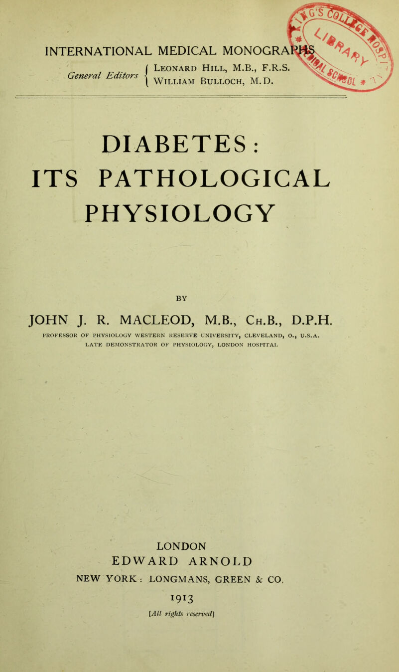 INTERNATIONAL MEDICAL MONOGRA Leonard Hill, M.B., F.R.S. General Editors { William Bulloch, M.D. DIABETES: ITS PATHOLOGICAL PHYSIOLOGY BY JOHN J. R. MACLEOD, M.B., Ch.B., D.P.H. PROFESSOR OF PHYSIOLOGY WESTERN RESERVE UNIVERSITY, CLEVELAND, O., U.S.A. LATE DEMONSTRATOR OF PHYSIOLOGY, LONDON HOSPITAL LONDON EDWARD ARNOLD NEW YORK : LONGMANS, GREEN & CO, 1913 [All rights reserved]