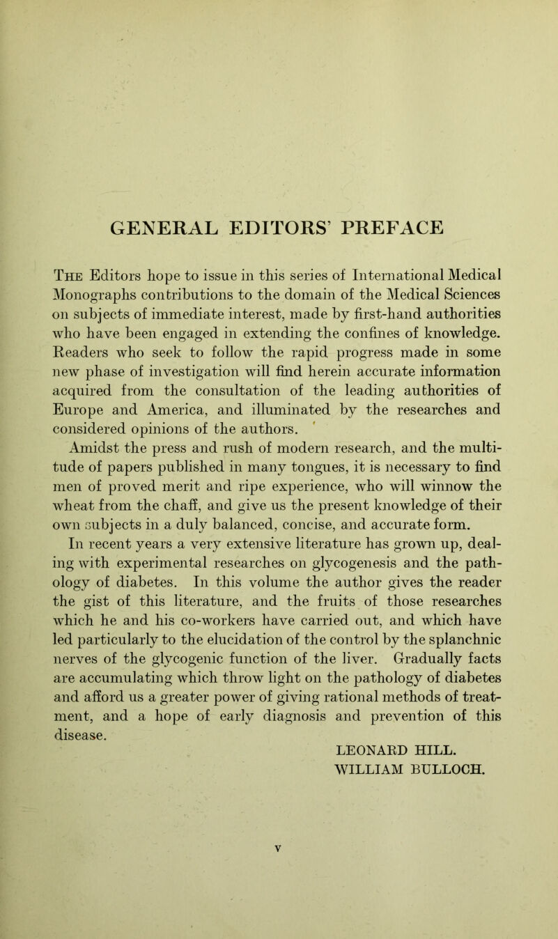 GENERAL EDITORS’ PREFACE The Editors hope to issue in this series of International Medical Monographs contributions to the domain of the Medical Sciences on subjects of immediate interest, made by first-hand authorities who have been engaged in extending the confines of knowledge. Readers who seek to follow the rapid progress made in some new phase of investigation will find herein accurate information acquired from the consultation of the leading authorities of Europe and America, and illuminated by the researches and considered opinions of the authors. Amidst the press and rush of modern research, and the multi- tude of papers published in many tongues, it is necessary to find men of proved merit and ripe experience, who will winnow the wheat from the chaff, and give us the present knowledge of their own subjects in a duly balanced, concise, and accurate form. In recent years a very extensive literature has grown up, deal- ing with experimental researches on glycogenesis and the path- ology of diabetes. In this volume the author gives the reader the gist of this literature, and the fruits of those researches which he and his co-workers have carried out, and which have led particularly to the elucidation of the control by the splanchnic nerves of the glycogenic function of the liver. Gradually facts are accumulating which throw light on the pathology of diabetes and afford us a greater power of giving rational methods of treat- ment, and a hope of early diagnosis and prevention of this disease. LEONARD HILL. WILLIAM BULLOCH.