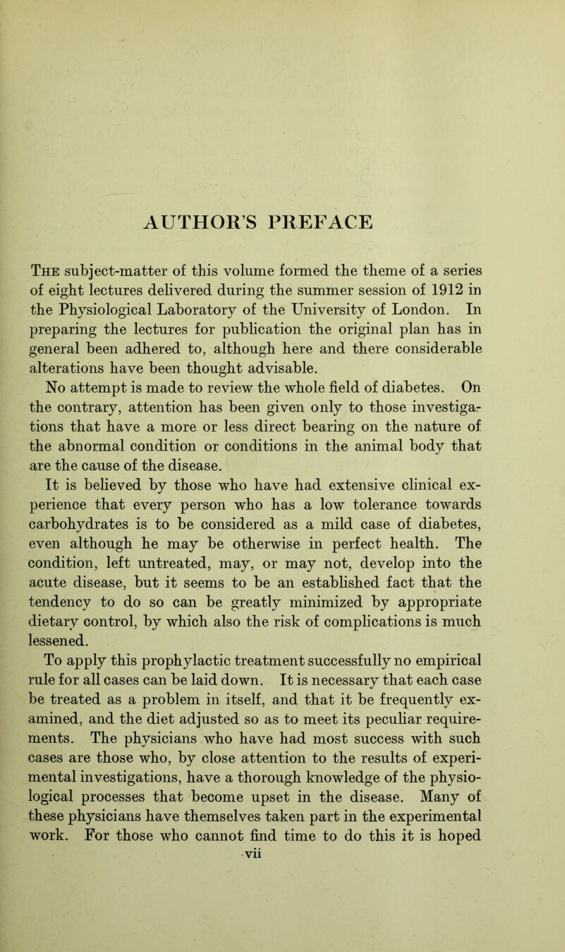 AUTHORS PREFACE The subject-matter of this volume formed the theme of a series of eight lectures delivered during the summer session of 1912 in the Physiological Laboratory of the University of London. In preparing the lectures for publication the original plan has in general been adhered to, although here and there considerable alterations have been thought advisable. No attempt is made to review the whole field of diabetes. On the contrary, attention has been given only to those investigar tions that have a more or less direct bearing on the nature of the abnormal condition or conditions in the animal body that are the cause of the disease. It is believed by those who have had extensive clinical ex- perience that every person who has a low tolerance towards carbohydrates is to be considered as a mild case of diabetes, even although he may be otherwise in perfect health. The condition, left untreated, may, or may not, develop into the acute disease, but it seems to be an established fact that the tendency to do so can be greatly minimized by appropriate dietary control, by which also the risk of complications is much lessened. To apply this prophylactic treatment successfully no empirical rule for all cases can be laid down. It is necessary that each case be treated as a problem in itself, and that it be frequently ex- amined, and the diet adjusted so as to meet its peculiar require- ments. The physicians who have had most success with such cases are those who, by close attention to the results of experi- mental investigations, have a thorough knowledge of the physio- logical processes that become upset in the disease. Many of these physicians have themselves taken part in the experimental work. For those who cannot find time to do this it is hoped