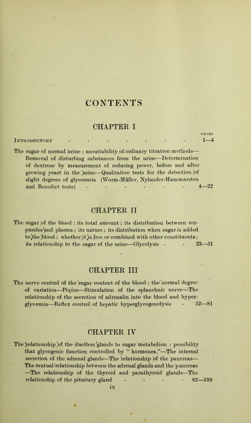 CONTENTS CHAPTER I PAGES Introductory ------- 1—4 The sugar of normal 'urine : unsuitability of ordinary titration methods— Removal of disturbing substances from the urine—Determination of dextrose by measurement of reducing power, before and after growing yeast in the [urine—Qualitative tests for the detection (of slight degrees of glycosuria (Worm-Muller, Nylander-Hammarsten and Benedict tests) ------ 4—22 CHAPTER II The sugar [of the blood : its total amount; its distribution between cor- puscles and plasma; its nature ; its distribution when sugar is added to [the [blood ; whether it [is [free or combined with other constituents ; its relationship to the sugar of the urine—Glycolysis - - 23—51 CHAPTER III The nerve control of the [sugar content of the blood : the normal degree of variation—Piqure—Stimulation of the splanchnic nerve—The relationship of the secretion of adrenalin into the blood and hyper- glycsemia—Reflex control of hepatic hyperglycogenolysis - 52—81 CHAPTER IV The [relationship [of the ductless glands to sugar metabolism : possibility that glycogenic function controlled by “hormones’’—The internal secretion of the adrenal glands—The relationship [of the pancreas— The mutual [relationship between the adrenal glands and [the p ancreas —The relationship of the thyroid and parathyroid glands—The relationship of the pituitary gland - 82—108