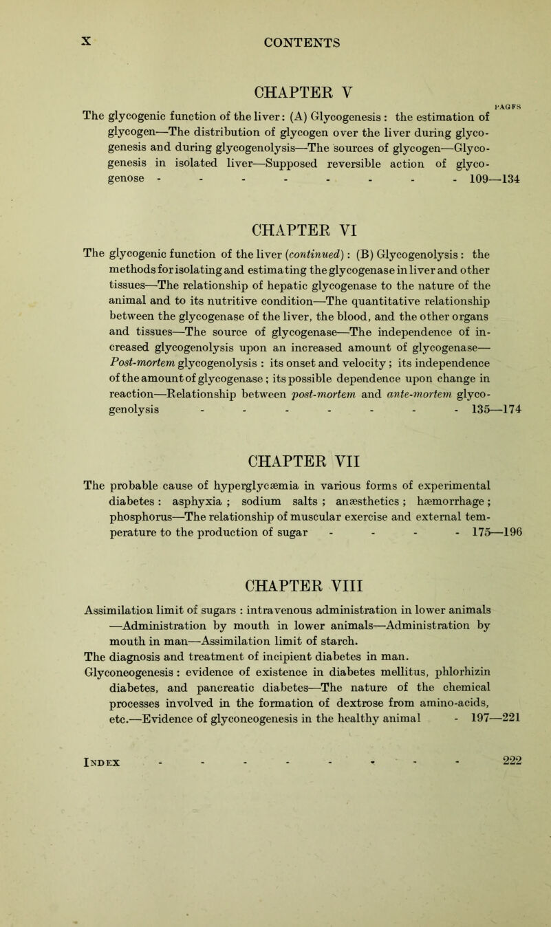 CHAPTER y 1'AOFS The glycogenic function of the liver: (A) Glycogenesis : the estimation of glycogen—The distribution of glycogen over the liver during glyco- genesis and during glycogenolysis—The sources of glycogen—Glyco- genesis in isolated liver—Supposed reversible action of glyco- genose -------- 109—134 CHAPTER VI The glycogenic function of the liver (continued): (B) Glycogenolysis: the methods for isolating and estimating the glycogenase in liver and other tissues—The relationship of hepatic glycogenase to the nature of the animal and to its nutritive condition—The quantitative relationship between the glycogenase of the liver, the blood, and the other organs and tissues—The source of glycogenase—The independence of in- creased glycogenolysis upon an increased amount of glycogenase— Post-mortem glycogenolysis : its onset and velocity; its independence of the amount of glycogenase; its possible dependence upon change in reaction—Relationship between 'post-mortem and ante-mortem glyco- genolysis ....... 135—174 CHAPTER VII The probable cause of hyperglycsemia in various forms of experimental diabetes : asphyxia ; sodium salts ; anaesthetics ; haemorrhage; phosphorus—The relationship of muscular exercise and external tem- perature to the production of sugar .... 175—196 CHAPTER VIII Assimilation limit of sugars : intravenous administration in lower animals —Administration by mouth in lower animals—Administration by mouth in man—'Assimilation limit of starch. The diagnosis and treatment of incipient diabetes in man. Glyconeogenesis : evidence of existence in diabetes mellitus, phlorhizin diabetes, and pancreatic diabetes—The nature of the chemical processes involved in the formation of dextrose from amino-acids, etc.—Evidence of glyconeogenesis in the healthy animal - 197—221 Index 222