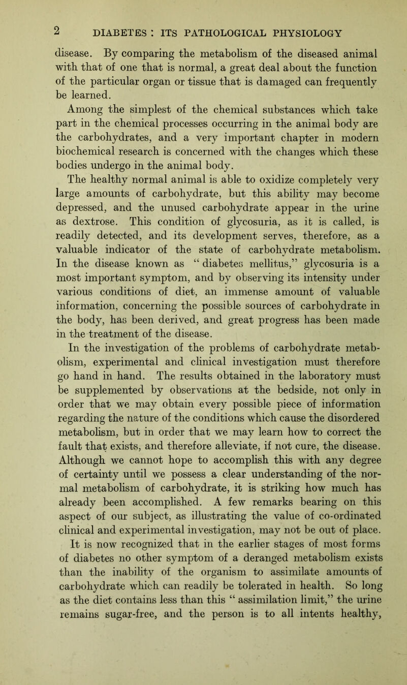 disease. By comparing the metabolism of the diseased animal with that of one that is normal, a great deal about the function of the particular organ or tissue that is damaged can frequently be learned. Among the simplest of the chemical substances which take part in the chemical processes occurring in the animal body are the carbohydrates, and a very important chapter in modern biochemical research is concerned with the changes which these bodies undergo in the animal body. The healthy normal animal is able to oxidize completely very large amounts of carbohydrate, but this ability may become depressed, and the unused carbohydrate appear in the urine as dextrose. This condition of glycosuria, as it is called, is readily detected, and its development serves, therefore, as a valuable indicator of the state of carbohydrate metabolism. In the disease known as “ diabetes mellitus,” glycosuria is a most important symptom, and by observing its intensity under various conditions of diet, an immense amount of valuable information, concerning the possible sources of carbohydrate in the body, has been derived, and great progress has been made in the treatment of the disease. In the investigation of the problems of carbohydrate metab- olism, experimental and clinical investigation must therefore go hand in hand. The results obtained in the laboratory must be supplemented by observations at the bedside, not only in order that we may obtain every possible piece of information regarding the nature of the conditions which cause the disordered metabolism, but in order that we may learn how to correct the fault that exists, and therefore alleviate, if not cure, the disease. Although we cannot hope to accomplish this with any degree of certainty until we possess a clear understanding of the nor- mal metabolism of carbohydrate, it is striking how much has already been accomplished. A few remarks bearing on this aspect of our subject, as illustrating the value of co-ordinated clinical and experimental investigation, may not be out of place. It is now recognized that in the earlier stages of most forms of diabetes no other symptom of a deranged metabolism exists than the inability of the organism to assimilate amounts of carbohydrate which can readily be tolerated in health. So long as the diet contains less than this “ assimilation limit,” the urine remains sugar-free, and the person is to all intents healthy,