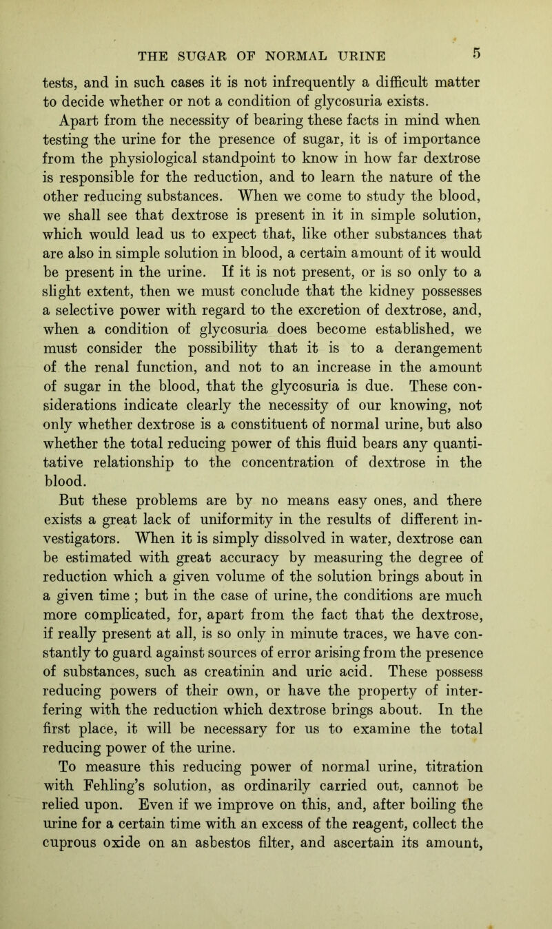 tests, and in such cases it is not infrequently a difficult matter to decide whether or not a condition of glycosuria exists. Apart from the necessity of bearing these facts in mind when testing the urine for the presence of sugar, it is of importance from the physiological standpoint to know in how far dextrose is responsible for the reduction, and to learn the nature of the other reducing substances. When we come to study the blood, we shall see that dextrose is present in it in simple solution, which would lead us to expect that, like other substances that are also in simple solution in blood, a certain amount of it would be present in the urine. If it is not present, or is so only to a slight extent, then we must conclude that the kidney possesses a selective power with regard to the excretion of dextrose, and, when a condition of glycosuria does become established, we must consider the possibility that it is to a derangement of the renal function, and not to an increase in the amount of sugar in the blood, that the glycosuria is due. These con- siderations indicate clearly the necessity of our knowing, not only whether dextrose is a constituent of normal urine, but also whether the total reducing power of this fluid bears any quanti- tative relationship to the concentration of dextrose in the blood. But these problems are by no means easy ones, and there exists a great lack of uniformity in the results of different in- vestigators. When it is simply dissolved in water, dextrose can be estimated with great accuracy by measuring the degree of reduction which a given volume of the solution brings about in a given time ; but in the case of urine, the conditions are much more complicated, for, apart from the fact that the dextrose, if really present at all, is so only in minute traces, we have con- stantly to guard against sources of error arising from the presence of substances, such as creatinin and uric acid. These possess reducing powers of their own, or have the property of inter- fering with the reduction which dextrose brings about. In the first place, it will be necessary for us to examine the total reducing power of the urine. To measure this reducing power of normal urine, titration with Fehling’s solution, as ordinarily carried out, cannot be relied upon. Even if we improve on this, and, after boiling the urine for a certain time with an excess of the reagent, collect the cuprous oxide on an asbestos filter, and ascertain its amount,