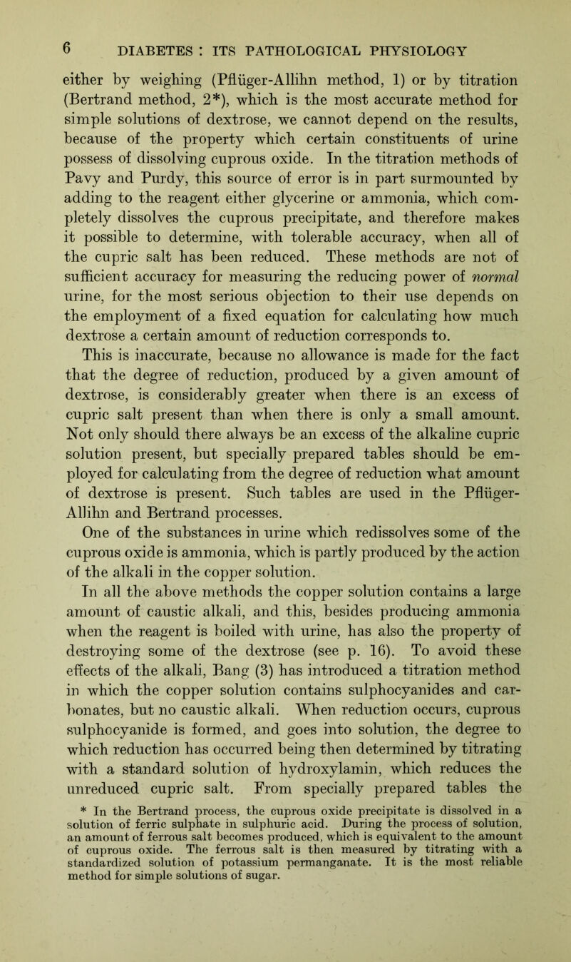 either by weighing (Pfluger-Allihn method, 1) or by titration (Bertrand method, 2*), which is the most accurate method for simple solutions of dextrose, we cannot depend on the results, because of the property which certain constituents of urine possess of dissolving cuprous oxide. In the titration methods of Pavy and Purdy, this source of error is in part surmounted by adding to the reagent either glycerine or ammonia, which com- pletely dissolves the cuprous precipitate, and therefore makes it possible to determine, with tolerable accuracy, when all of the cupric salt has been reduced. These methods are not of sufficient accuracy for measuring the reducing power of normal urine, for the most serious objection to their use depends on the employment of a fixed equation for calculating how much dextrose a certain amount of reduction corresponds to. This is inaccurate, because no allowance is made for the fact that the degree of reduction, produced by a given amount of dextrose, is considerably greater when there is an excess of cupric salt present than when there is only a small amount. Not only should there always be an excess of the alkaline cupric solution present, but specially prepared tables should be em- ployed for calculating from the degree of reduction what amount of dextrose is present. Such tables are used in the Pfhiger- Allihn and Bertrand processes. One of the substances in urine which redissolves some of the cuprous oxide is ammonia, which is partly produced by the action of the alkali in the copper solution. In all the above methods the copper solution contains a large amount of caustic alkali, and this, besides producing ammonia when the reagent is boiled with urine, has also the property of destroying some of the dextrose (see p. 16). To avoid these effects of the alkali, Bang (3) has introduced a titration method in which the copper solution contains sulphocyanides and car- bonates, but no caustic alkali. When reduction occurs, cuprous sulphocyanide is formed, and goes into solution, the degree to which reduction has occurred being then determined by titrating with a standard solution of hydroxylamin, which reduces the unreduced cupric salt. From specially prepared tables the * In the Bertrand process, the cuprous oxide precipitate is dissolved in a solution of ferric sulphate in sulphuric acid. During the process of solution, an amount of ferrous salt becomes produced, which is equivalent to the amount of cuprous oxide. The ferrous salt is then measured by titrating with a standardized solution of potassium permanganate. It is the most reliable method for simple solutions of sugar.