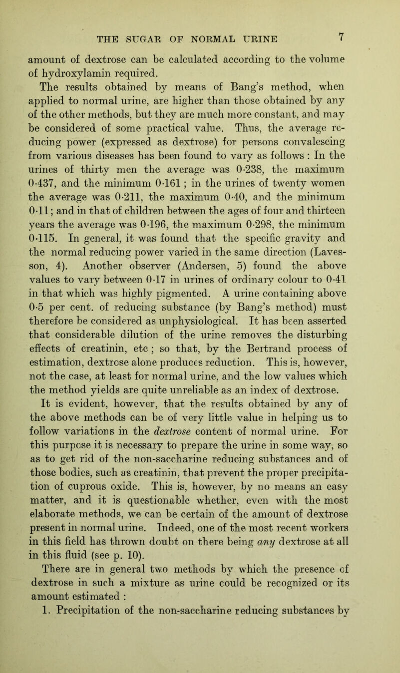 amount of dextrose can be calculated according to the volume of hydroxylamin required. The results obtained by means of Bang’s method, when applied to normal urine, are higher than those obtained by any of the other methods, but they are much more constant, and may be considered of some practical value. Thus, the average re- ducing power (expressed as dextrose) for persons convalescing from various diseases has been found to vary as follows : In the urines of thirty men the average was 0-238, the maximum 0-437, and the minimum 0-161; in the urines of twenty women the average was 0-211, the maximum 0-40, and the minimum 0-11; and in that of children between the ages of four and thirteen years the average was 0-196, the maximum 0-298, the minimum 0-115. In general, it was found that the specific gravity and the normal reducing power varied in the same direction (Laves- son, 4). Another observer (Andersen, 5) found the above values to vary between 0-17 in urines of ordinary colour to 0-41 in that which was highly pigmented. A urine containing above 0-5 per cent, of reducing substance (by Bang’s method) must therefore be considered as unphysiological. It has been asserted that considerable dilution of the urine removes the disturbing effects of creatinin, etc ; so that, by the Bertrand process of estimation, dextrose alone produces reduction. This is, however, not the case, at least for normal urine, and the low values which the method yields are quite unreliable as an index of dextrose. It is evident, however, that the results obtained by any of the above methods can be of very little value in helping us to follow variations in the dextrose content of normal urine. For this purpose it is necessary to prepare the urine in some way, so as to get rid of the non-saccharine reducing substances and of those bodies, such as creatinin, that prevent the proper precipita- tion of cuprous oxide. This is, however, by no means an easy matter, and it is questionable whether, even with the most elaborate methods, we can be certain of the amount of dextrose present in normal urine. Indeed, one of the most recent workers in this field has thrown doubt on there being any dextrose at all in this fluid (see p. 10). There are in general two methods by which the presence of dextrose in such a mixture as urine could be recognized or its amount estimated : 1. Precipitation of the non-saccharine reducing substances by