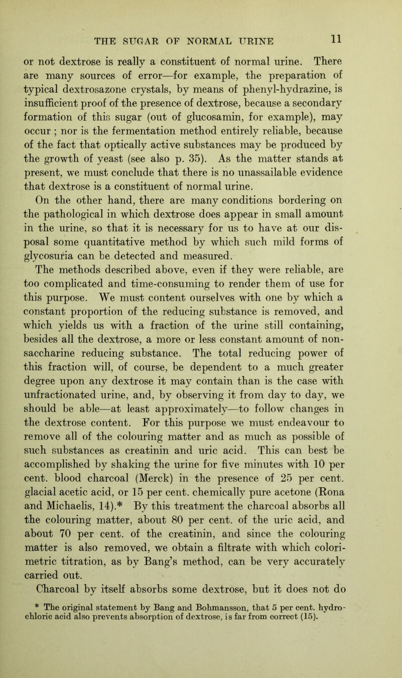 or not dextrose is really a constituent of normal urine. There are many sources of error—for example, the preparation of typical dextrosazone crystals, by means of phenyl-hydrazine, is insufficient proof of the presence of dextrose, because a secondary formation of this sugar (out of glucosamin, for example), may occur ; nor is the fermentation method entirely reliable, because of the fact that optically active substances may be produced by the growth of yeast (see also p. 35). As the matter stands at present, we must conclude that there is no unassailable evidence that dextrose is a constituent of normal urine. On the other hand, there are many conditions bordering on the pathological in which dextrose does appear in small amount in the urine, so that it is necessary for us to have at our dis- posal some quantitative method by which such mild forms of glycosuria can be detected and measured. The methods described above, even if they were reliable, are too complicated and time-consuming to render them of use for this purpose. We must content ourselves with one by which a constant proportion of the reducing substance is removed, and which yields us with a fraction of the urine still containing, besides all the dextrose, a more or less constant amount of non- saccharine reducing substance. The total reducing power of this fraction will, of course, be dependent to a much greater degree upon any dextrose it may contain than is the case with unfractionated urine, and, by observing it from day to day, we should be able—at least approximately—to follow changes in the dextrose content. For this purpose we must endeavour to remove all of the colouring matter and as much as possible of such substances as creatinin and uric acid. This can best be accomplished by shaking the urine for five minutes with 10 per cent, blood charcoal (Merck) in the presence of 25 per cent, glacial acetic acid, or 15 per cent, chemically pure acetone (Rona and Michaelis, 14).* By this treatment the charcoal absorbs all the colouring matter, about 80 per cent, of the uric acid, and about 70 per cent, of the creatinin, and since the colouring matter is also removed, we obtain a filtrate with which colori- metric titration, as by Bang’s method, can be very accurately carried out. Charcoal by itself absorbs some dextrose, but it does not do * The original statement by Bang and Bohmansson, that 5 per cent, hydro- chloric acid also prevents absorption of dextrose, is far from correct (15).