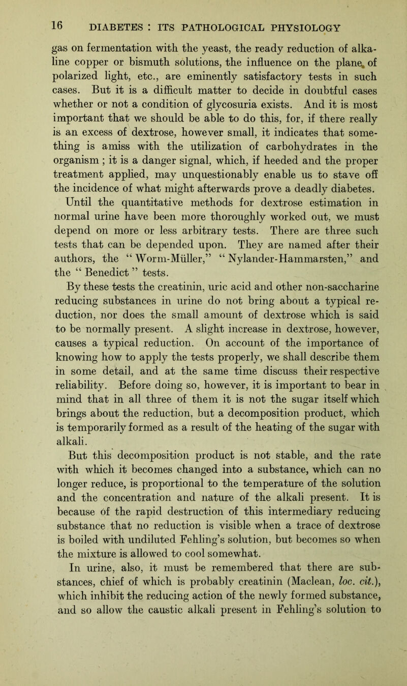gas on fermentation with the yeast, the ready reduction of alka- line copper or bismuth solutions, the influence on the plane, of polarized light, etc., are eminently satisfactory tests in such cases. But it is a difficult matter to decide in doubtful cases whether or not a condition of glycosuria exists. And it is most important that we should be able to do this, for, if there really is an excess of dextrose, however small, it indicates that some- thing is amiss with the utilization of carbohydrates in the organism ; it is a danger signal, which, if heeded and the proper treatment applied, may unquestionably enable us to stave off the incidence of what might afterwards prove a deadly diabetes. Until the quantitative methods for dextrose estimation in normal urine have been more thoroughly worked out, we must depend on more or less arbitrary tests. There are three such tests that can be depended upon. They are named after their authors, the “ Worm-Miiller,” “ Nylander-Hammarsten,” and the “ Benedict ” tests. By these tests the creatinin, uric acid and other non-saccharine reducing substances in urine do not bring about a typical re- duction, nor does the small amount of dextrose which is said to be normally present. A slight increase in dextrose, however, causes a typical reduction. On account of the importance of knowing how to apply the tests properly, we shall describe them in some detail, and at the same time discuss their respective reliability. Before doing so, however, it is important to bear in mind that in all three of them it is not the sugar itself which brings about the reduction, but a decomposition product, which is temporarily formed as a result of the heating of the sugar with alkali. But this decomposition product is not stable, and the rate with which it becomes changed into a substance, which can no longer reduce, is proportional to the temperature of the solution and the concentration and nature of the alkali present. It is because of the rapid destruction of this intermediary reducing substance that no reduction is visible when a trace of dextrose is boiled with undiluted Fehling’s solution, but becomes so when the mixture is allowed to cool somewhat. In urine, also, it must be remembered that there are sub- stances, chief of which is probably creatinin (Maclean, loc. cit.), which inhibit the reducing action of the newly formed substance, and so allow the caustic alkali present in Fehling’s solution to