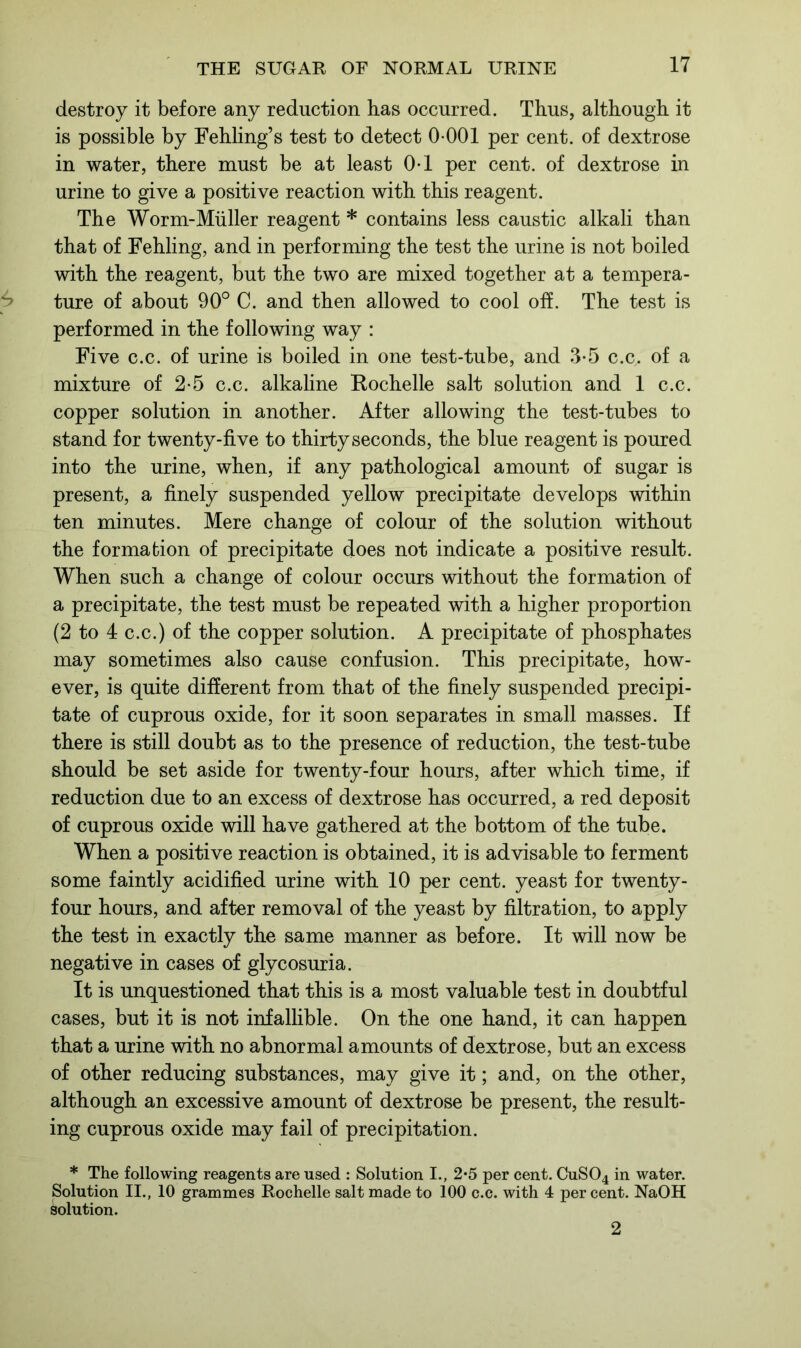 destroy it before any reduction has occurred. Thus, although it is possible by Fehling’s test to detect 0-001 per cent, of dextrose in water, there must be at least 0-1 per cent, of dextrose in urine to give a positive reaction with this reagent. The Worm-Muller reagent * contains less caustic alkali than that of Fehling, and in performing the test the urine is not boiled with the reagent, but the two are mixed together at a tempera- ture of about 90° C. and then allowed to cool off. The test is performed in the following way : Five c.c. of urine is boiled in one test-tube, and 3-5 c.c,. of a mixture of 2-5 c.c. alkaline Rochelle salt solution and 1 c.c. copper solution in another. After allowing the test-tubes to stand for twenty-five to thirty seconds, the blue reagent is poured into the urine, when, if any pathological amount of sugar is present, a finely suspended yellow precipitate develops within ten minutes. Mere change of colour of the solution without the formation of precipitate does not indicate a positive result. When such a change of colour occurs without the formation of a precipitate, the test must be repeated with a higher proportion (2 to 4 c.c.) of the copper solution. A precipitate of phosphates may sometimes also cause confusion. This precipitate, how- ever, is quite different from that of the finely suspended precipi- tate of cuprous oxide, for it soon separates in small masses. If there is still doubt as to the presence of reduction, the test-tube should be set aside for twenty-four hours, after which time, if reduction due to an excess of dextrose has occurred, a red deposit of cuprous oxide will have gathered at the bottom of the tube. When a positive reaction is obtained, it is advisable to ferment some faintly acidified urine with 10 per cent, yeast for twenty- four hours, and after removal of the yeast by filtration, to apply the test in exactly the same manner as before. It will now be negative in cases of glycosuria. It is unquestioned that this is a most valuable test in doubtful cases, but it is not infallible. On the one hand, it can happen that a urine with no abnormal amounts of dextrose, but an excess of other reducing substances, may give it; and, on the other, although an excessive amount of dextrose be present, the result- ing cuprous oxide may fail of precipitation. * The following reagents are used : Solution I., 2*5 per cent. CuS04 in water. Solution II., 10 grammes Rochelle salt made to 100 c.c. with 4 percent. NaOH solution. 2