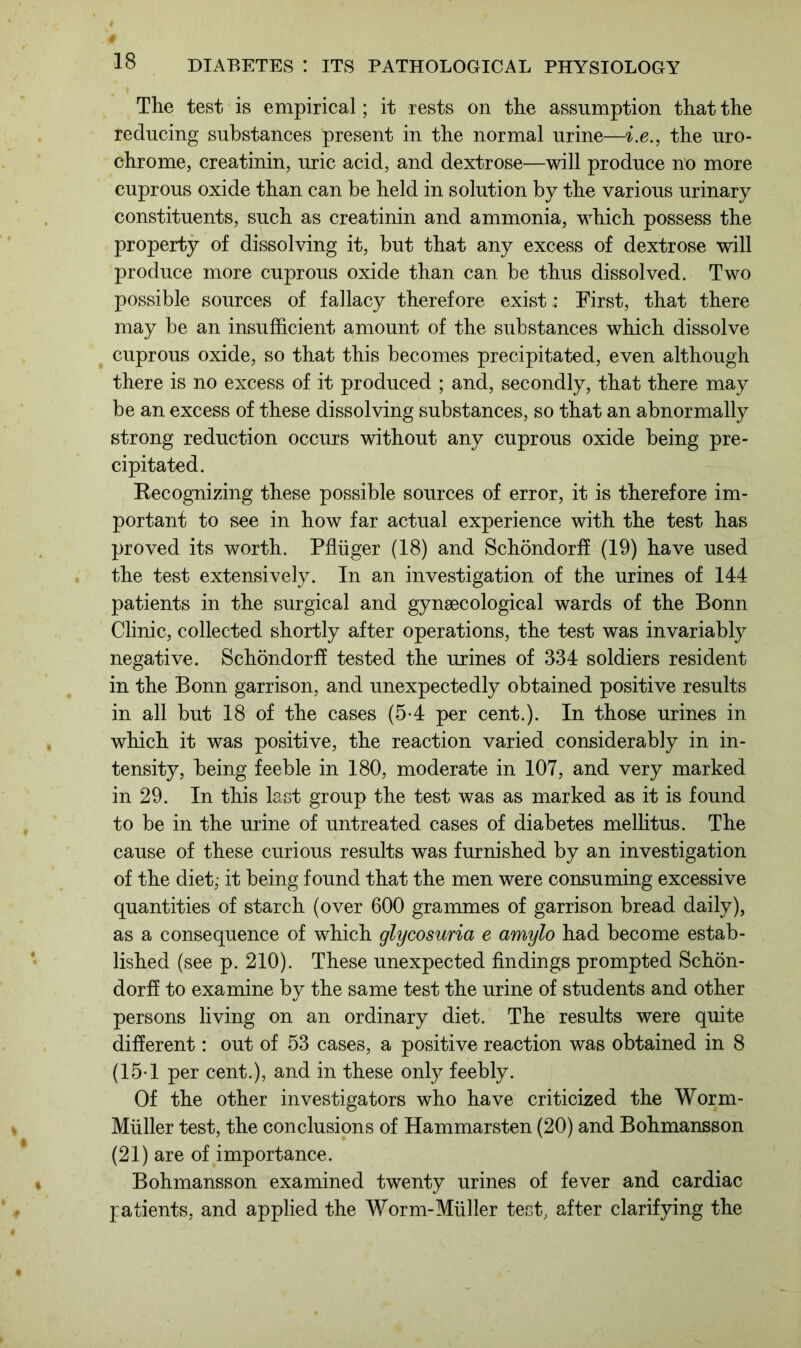 The test is empirical; it rests on the assumption that the reducing substances present in the normal urine—i.e., the uro- chrome, creatinin, uric acid, and dextrose—will produce no more cuprous oxide than can be held in solution by the various urinary constituents, such as creatinin and ammonia, which possess the property of dissolving it, but that any excess of dextrose will produce more cuprous oxide than can be thus dissolved. Two possible sources of fallacy therefore exist; First, that there may be an insufficient amount of the substances which dissolve cuprous oxide, so that this becomes precipitated, even although there is no excess of it produced ; and, secondly, that there may be an excess of these dissolving substances, so that an abnormally strong reduction occurs without any cuprous oxide being pre- cipitated. Recognizing these possible sources of error, it is therefore im- portant to see in how far actual experience with the test has proved its worth. Pffiiger (18) and Schondorff (19) have used the test extensively. In an investigation of the urines of 144 patients in the surgical and gynaecological wards of the Bonn Clinic, collected shortly after operations, the test was invariably negative. Schondorff tested the urines of 334 soldiers resident in the Bonn garrison, and unexpectedly obtained positive results in all but 18 of the cases (5-4 per cent.). In those urines in which it was positive, the reaction varied considerably in in- tensity, being feeble in 180, moderate in 107, and very marked in 29. In this last group the test was as marked as it is found to be in the urine of untreated cases of diabetes mellitus. The cause of these curious results was furnished by an investigation of the diet; it being found that the men were consuming excessive quantities of starch (over 600 grammes of garrison bread daily), as a consequence of which glycosuria e amylo had become estab- lished (see p. 210). These unexpected findings prompted Schon- dorff to examine by the same test the urine of students and other persons living on an ordinary diet. The results were quite different: out of 53 cases, a positive reaction was obtained in 8 (15-1 per cent.), and in these only feebly. Of the other investigators who have criticized the Worm- Miiller test, the conclusions of Hammarsten (20) and Bohmansson (21) are of importance. Bohmansson examined twenty urines of fever and cardiac patients, and applied the Worm-Muller test, after clarifying the